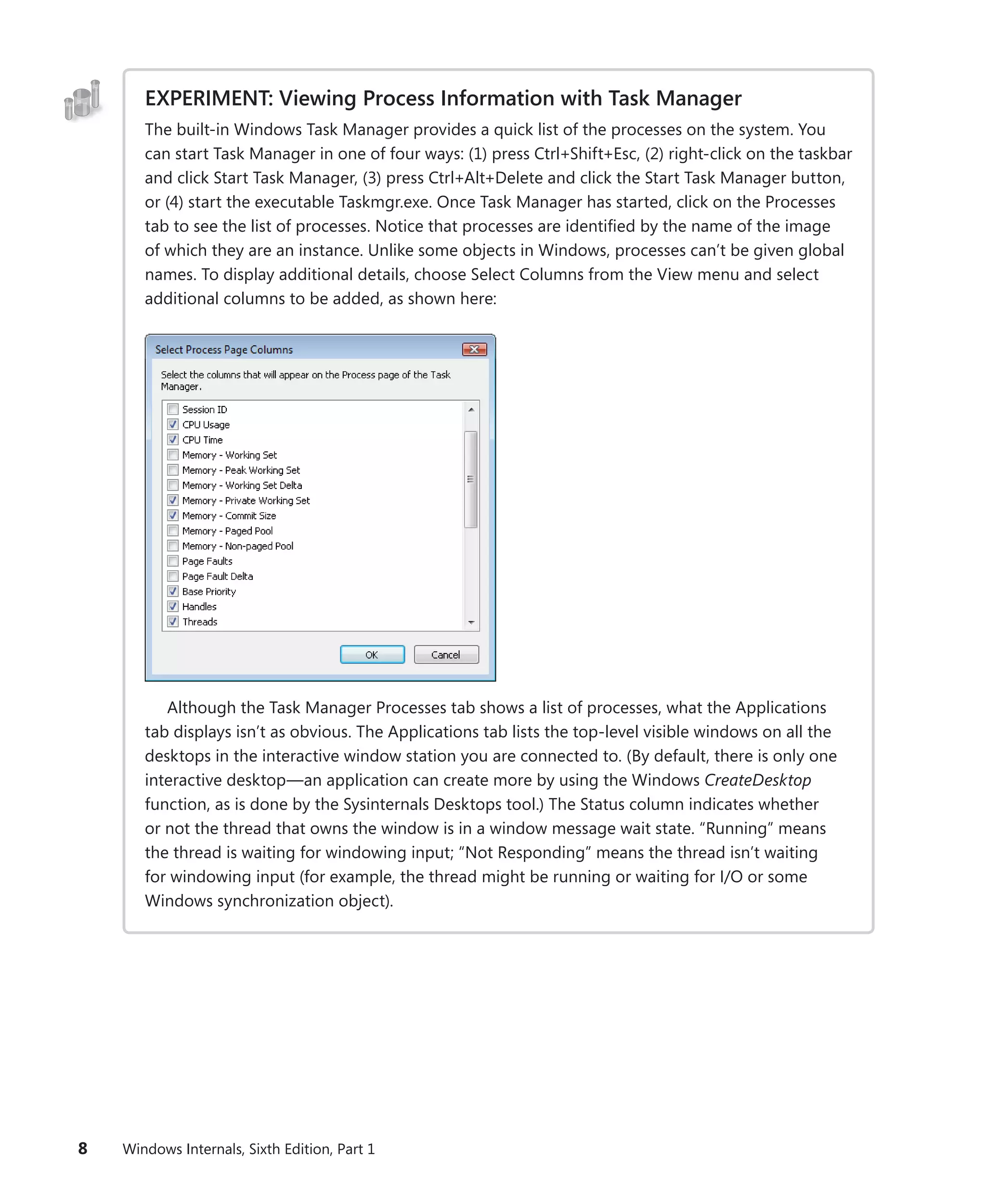 8 Windows Internals, Sixth Edition, Part 1
EXPERIMENT: Viewing Process Information with Task Manager
The built-in Windows Task Manager provides a quick list of the processes on the system. You
can start Task Manager in one of four ways: (1) press Ctrl+Shift+Esc, (2) right-click on the taskbar
and click Start Task Manager, (3) press Ctrl+Alt+Delete and click the Start Task Manager button,
or (4) start the executable Taskmgr.exe. Once Task Manager has started, click on the Processes
tab to see the list of processes. Notice that processes are identified by the name of the image
of which they are an instance. Unlike some objects in Windows, processes can’t be given global
names. To display additional details, choose Select Columns from the View menu and select
­
additional columns to be added, as shown here:
Although the Task Manager Processes tab shows a list of processes, what the Applications
tab displays isn’t as obvious. The Applications tab lists the top-level visible windows on all the
desktops in the interactive window station you are connected to. (By default, there is only one
interactive desktop—an application can create more by using the Windows CreateDesktop
function, as is done by the Sysinternals Desktops tool.) The Status column indicates whether
or not the thread that owns the window is in a window message wait state. “Running” means
the thread is waiting for windowing input; “Not Responding” means the thread isn’t waiting
for ­
windowing input (for example, the thread might be running or waiting for I/O or some
­
Windows synchronization object).
 