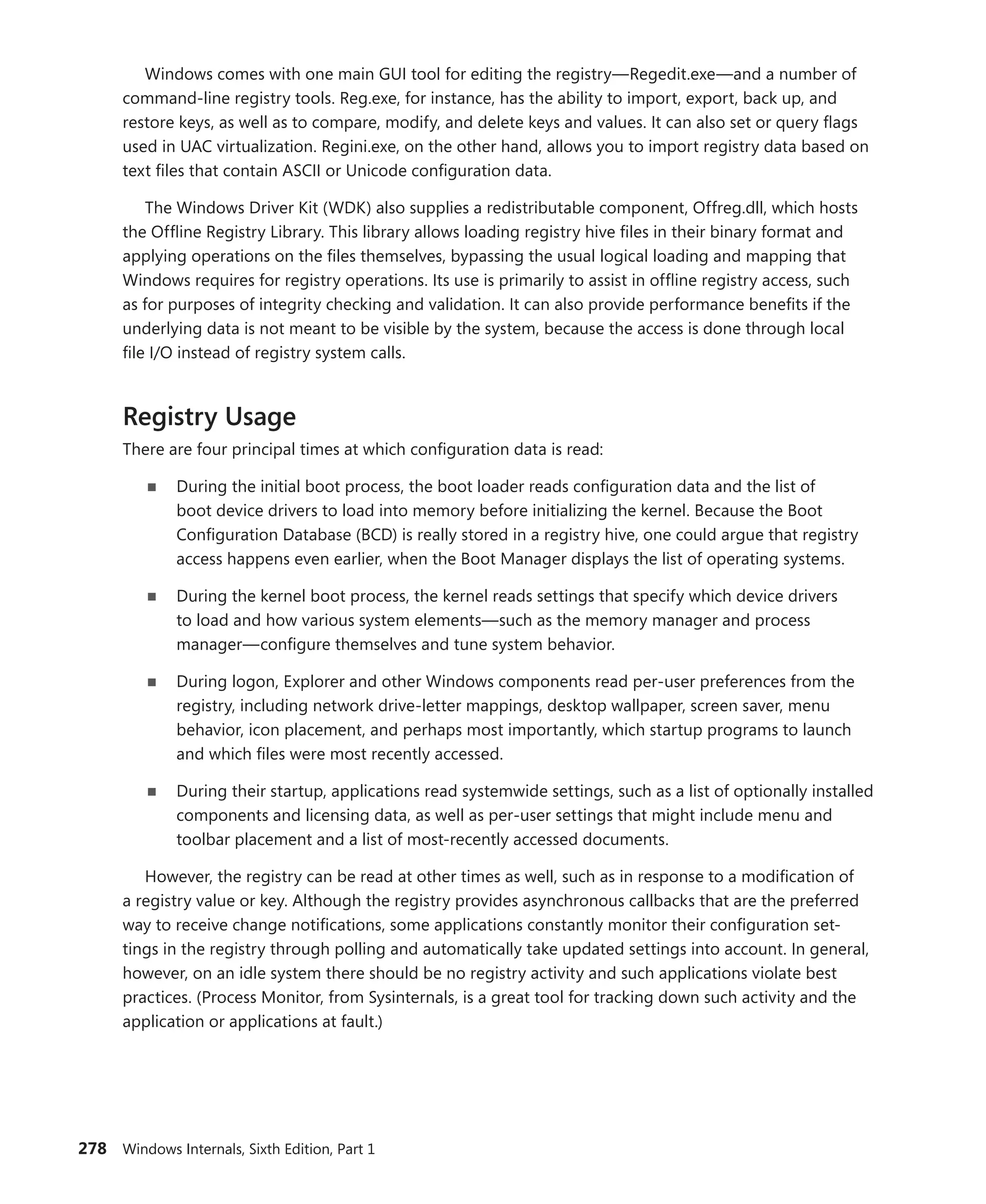 278 Windows Internals, Sixth Edition, Part 1
Windows comes with one main GUI tool for editing the registry—Regedit.exe—and a number of
command-line registry tools. Reg.exe, for instance, has the ability to import, export, back up, and
restore keys, as well as to compare, modify, and delete keys and values. It can also set or query flags
used in UAC virtualization. Regini.exe, on the other hand, allows you to import registry data based on
text files that contain ASCII or Unicode configuration data.
The Windows Driver Kit (WDK) also supplies a redistributable component, Offreg.dll, which hosts
the Offline Registry Library. This library allows loading registry hive files in their binary format and
applying operations on the files themselves, bypassing the usual logical loading and mapping that
Windows requires for registry operations. Its use is primarily to assist in offline registry access, such
as for purposes of integrity checking and validation. It can also provide performance benefits if the
underlying data is not meant to be visible by the system, because the access is done through local
file I/O instead of registry system calls.
Registry Usage
There are four principal times at which configuration data is read:
■
■ During the initial boot process, the boot loader reads configuration data and the list of
boot device drivers to load into memory before initializing the kernel. Because the Boot
­
Configuration Database (BCD) is really stored in a registry hive, one could argue that registry
access happens even earlier, when the Boot Manager displays the list of operating systems.
■
■ During the kernel boot process, the kernel reads settings that specify which device ­
drivers
to load and how various system elements—such as the memory manager and process
­
manager—configure themselves and tune system behavior.
■
■ During logon, Explorer and other Windows components read per-user preferences from the
registry, including network drive-letter mappings, desktop wallpaper, screen saver, menu
­
behavior, icon placement, and perhaps most importantly, which startup programs to launch
and which files were most recently accessed.
■
■ During their startup, applications read systemwide settings, such as a list of optionally installed
components and licensing data, as well as per-user settings that might include menu and
­
toolbar placement and a list of most-recently accessed documents.
However, the registry can be read at other times as well, such as in response to a modification of
a registry value or key. Although the registry provides asynchronous callbacks that are the preferred
way to receive change notifications, some applications constantly monitor their configuration set-
tings in the registry through polling and automatically take updated settings into account. In general,
however, on an idle system there should be no registry activity and such applications violate best
practices. (Process Monitor, from Sysinternals, is a great tool for tracking down such activity and the
application or applications at fault.)
 