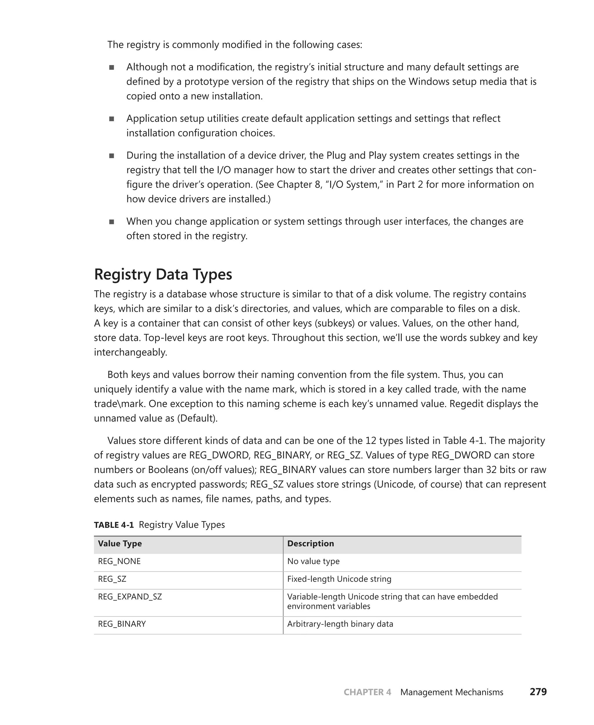 CHAPTER 4 Management Mechanisms 279
The registry is commonly modified in the following cases:
■
■ Although not a modification, the registry’s initial structure and many default settings are
defined by a prototype version of the registry that ships on the Windows setup media that is
copied onto a new installation.
■
■ Application setup utilities create default application settings and settings that reflect
­
installation configuration choices.
■
■ During the installation of a device driver, the Plug and Play system creates settings in the
­
registry that tell the I/O manager how to start the driver and creates other settings that con-
figure the driver’s operation. (See Chapter 8, “I/O System,” in Part 2 for more information on
how device drivers are installed.)
■
■ When you change application or system settings through user interfaces, the changes are
often stored in the registry.
Registry Data Types
The registry is a database whose structure is similar to that of a disk volume. The registry contains
keys, which are similar to a disk’s directories, and values, which are comparable to files on a disk.
A key is a container that can consist of other keys (subkeys) or values. Values, on the other hand,
store data. Top-level keys are root keys. Throughout this section, we’ll use the words subkey and key
­
interchangeably.
Both keys and values borrow their naming convention from the file system. Thus, you can
­
uniquely identify a value with the name mark, which is stored in a key called trade, with the name
trademark. One exception to this naming scheme is each key’s unnamed value. Regedit displays the
unnamed value as (Default).
Values store different kinds of data and can be one of the 12 types listed in Table 4-1. The majority
of registry values are REG_DWORD, REG_BINARY, or REG_SZ. Values of type REG_DWORD can store
numbers or Booleans (on/off values); REG_BINARY values can store numbers larger than 32 bits or raw
data such as encrypted passwords; REG_SZ values store strings (Unicode, of course) that can represent
elements such as names, file names, paths, and types.
TABLE 4-1 Registry Value Types
Value Type Description
REG_NONE No value type
REG_SZ Fixed-length Unicode string
REG_EXPAND_SZ Variable-length Unicode string that can have embedded
environment variables
REG_BINARY Arbitrary-length binary data
 