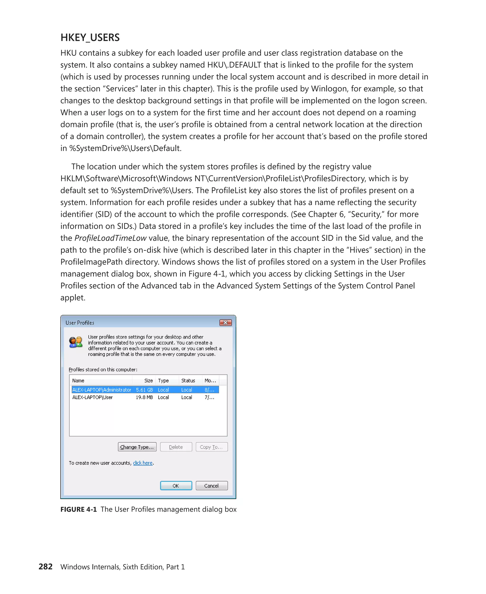 282 Windows Internals, Sixth Edition, Part 1
HKEY_USERS
HKU contains a subkey for each loaded user profile and user class registration database on the
system. It also contains a subkey named HKU.DEFAULT that is linked to the profile for the system
(which is used by processes running under the local system account and is described in more detail in
the section “Services” later in this chapter). This is the profile used by Winlogon, for example, so that
changes to the desktop background settings in that profile will be implemented on the logon screen.
When a user logs on to a system for the first time and her account does not depend on a roaming
domain profile (that is, the user’s profile is obtained from a central network location at the direction
of a domain controller), the system creates a profile for her account that’s based on the profile stored
in %SystemDrive%UsersDefault.
The location under which the system stores profiles is defined by the registry value
HKLMSoftwareMicrosoftWindows NTCurrentVersionProfileListProfilesDirectory, which is by
default set to %SystemDrive%Users. The ProfileList key also stores the list of profiles present on a
system. Information for each profile resides under a subkey that has a name reflecting the security
identifier (SID) of the account to which the profile corresponds. (See Chapter 6, “Security,” for more
information on SIDs.) Data stored in a profile’s key includes the time of the last load of the profile in
the ProfileLoadTimeLow value, the binary representation of the account SID in the Sid value, and the
path to the profile’s on-disk hive (which is described later in this chapter in the “Hives” section) in the
ProfileImagePath directory. Windows shows the list of profiles stored on a system in the User ­
Profiles
management dialog box, shown in Figure 4-1, which you access by clicking Settings in the User
­
Profiles section of the Advanced tab in the Advanced System Settings of the System Control Panel
applet.
FIGURE 4-1 The User Profiles management dialog box
 