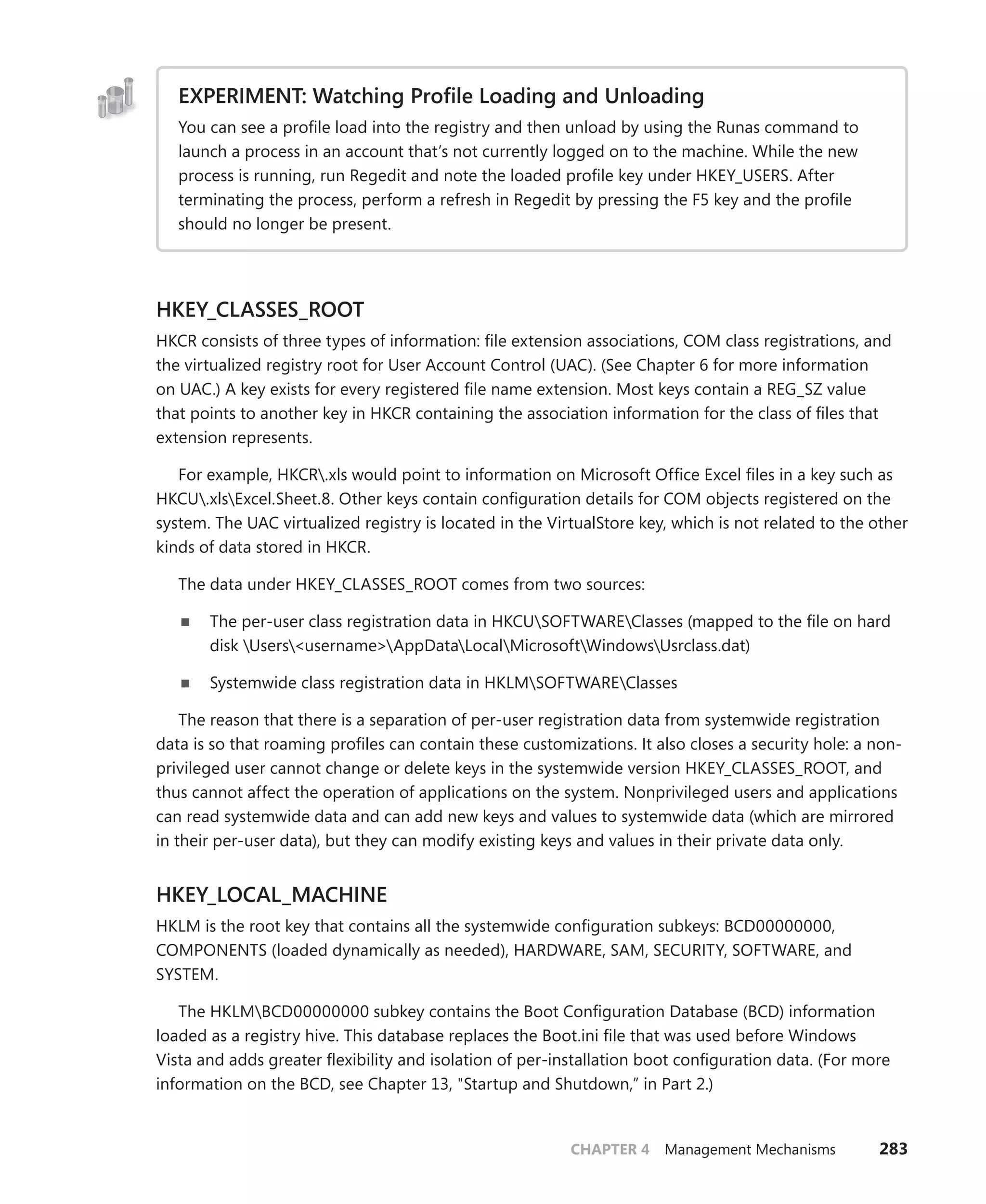 CHAPTER 4 Management Mechanisms 283
EXPERIMENT: Watching Profile Loading and Unloading
You can see a profile load into the registry and then unload by using the Runas command to
launch a process in an account that’s not currently logged on to the machine. While the new
process is running, run Regedit and note the loaded profile key under HKEY_USERS. After
­
terminating the process, perform a refresh in Regedit by pressing the F5 key and the profile
should no longer be present.
HKEY_CLASSES_ROOT
HKCR consists of three types of information: file extension associations, COM class registrations, and
the virtualized registry root for User Account Control (UAC). (See Chapter 6 for more information
on UAC.) A key exists for every registered file name extension. Most keys contain a REG_SZ value
that points to another key in HKCR containing the association information for the class of files that
­extension represents.
For example, HKCR.xls would point to information on Microsoft Office Excel files in a key such as
HKCU.xlsExcel.Sheet.8. Other keys contain configuration details for COM objects registered on the
system. The UAC virtualized registry is located in the VirtualStore key, which is not related to the other
kinds of data stored in HKCR.
The data under HKEY_CLASSES_ROOT comes from two sources:
■
■ The per-user class registration data in HKCUSOFTWAREClasses (mapped to the file on hard
disk Users<username>AppDataLocalMicrosoftWindowsUsrclass.dat)
■
■ Systemwide class registration data in HKLMSOFTWAREClasses
The reason that there is a separation of per-user registration data from systemwide registration
data is so that roaming profiles can contain these customizations. It also closes a security hole: a non-
privileged user cannot change or delete keys in the systemwide version HKEY_CLASSES_ROOT, and
thus cannot affect the operation of applications on the system. Nonprivileged users and applications
can read systemwide data and can add new keys and values to systemwide data (which are mirrored
in their per-user data), but they can modify existing keys and values in their private data only.
HKEY_LOCAL_MACHINE
HKLM is the root key that contains all the systemwide configuration subkeys: BCD00000000,
­
COMPONENTS (loaded dynamically as needed), HARDWARE, SAM, SECURITY, SOFTWARE, and
­SYSTEM.
The HKLMBCD00000000 subkey contains the Boot Configuration Database (BCD) information
loaded as a registry hive. This database replaces the Boot.ini file that was used before Windows
Vista and adds greater flexibility and isolation of per-installation boot configuration data. (For more
­
information on the BCD, see Chapter 13, "Startup and Shutdown,” in Part 2.)
 
