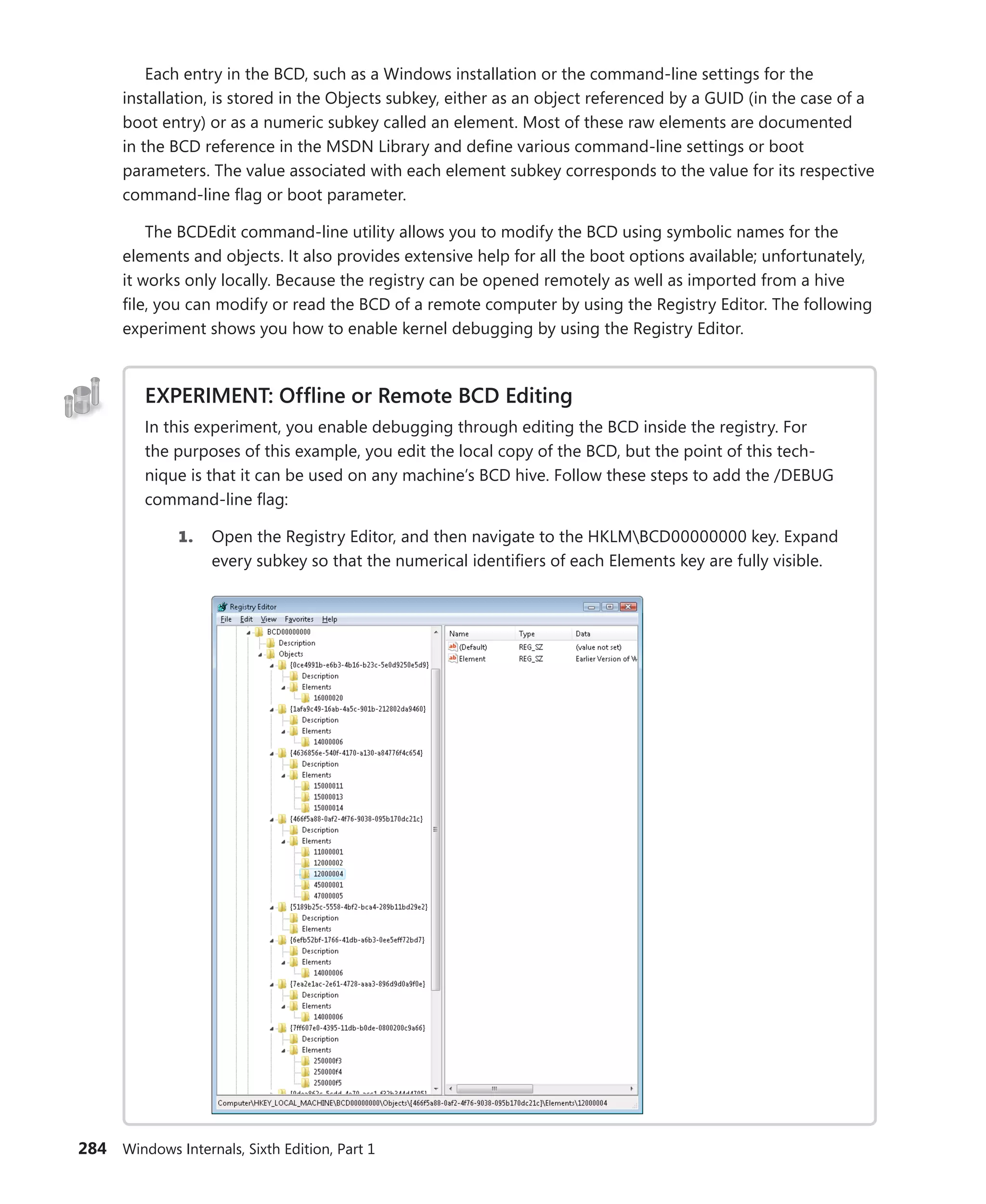 284 Windows Internals, Sixth Edition, Part 1
Each entry in the BCD, such as a Windows installation or the command-line settings for the
­
installation, is stored in the Objects subkey, either as an object referenced by a GUID (in the case of a
boot entry) or as a numeric subkey called an element. Most of these raw elements are ­
documented
in the BCD reference in the MSDN Library and define various command-line settings or boot
­
parameters. The value associated with each element subkey corresponds to the value for its respective
command-line flag or boot parameter.
The BCDEdit command-line utility allows you to modify the BCD using symbolic names for the
elements and objects. It also provides extensive help for all the boot options available; unfortunately,
it works only locally. Because the registry can be opened remotely as well as imported from a hive
file, you can modify or read the BCD of a remote computer by using the Registry Editor. The following
experiment shows you how to enable kernel debugging by using the Registry Editor.
EXPERIMENT: Offline or Remote BCD Editing
In this experiment, you enable debugging through editing the BCD inside the registry. For
the purposes of this example, you edit the local copy of the BCD, but the point of this tech-
nique is that it can be used on any machine’s BCD hive. Follow these steps to add the /DEBUG
­
command-line flag:
1. Open the Registry Editor, and then navigate to the HKLMBCD00000000 key. Expand
every subkey so that the numerical identifiers of each Elements key are fully visible.
 