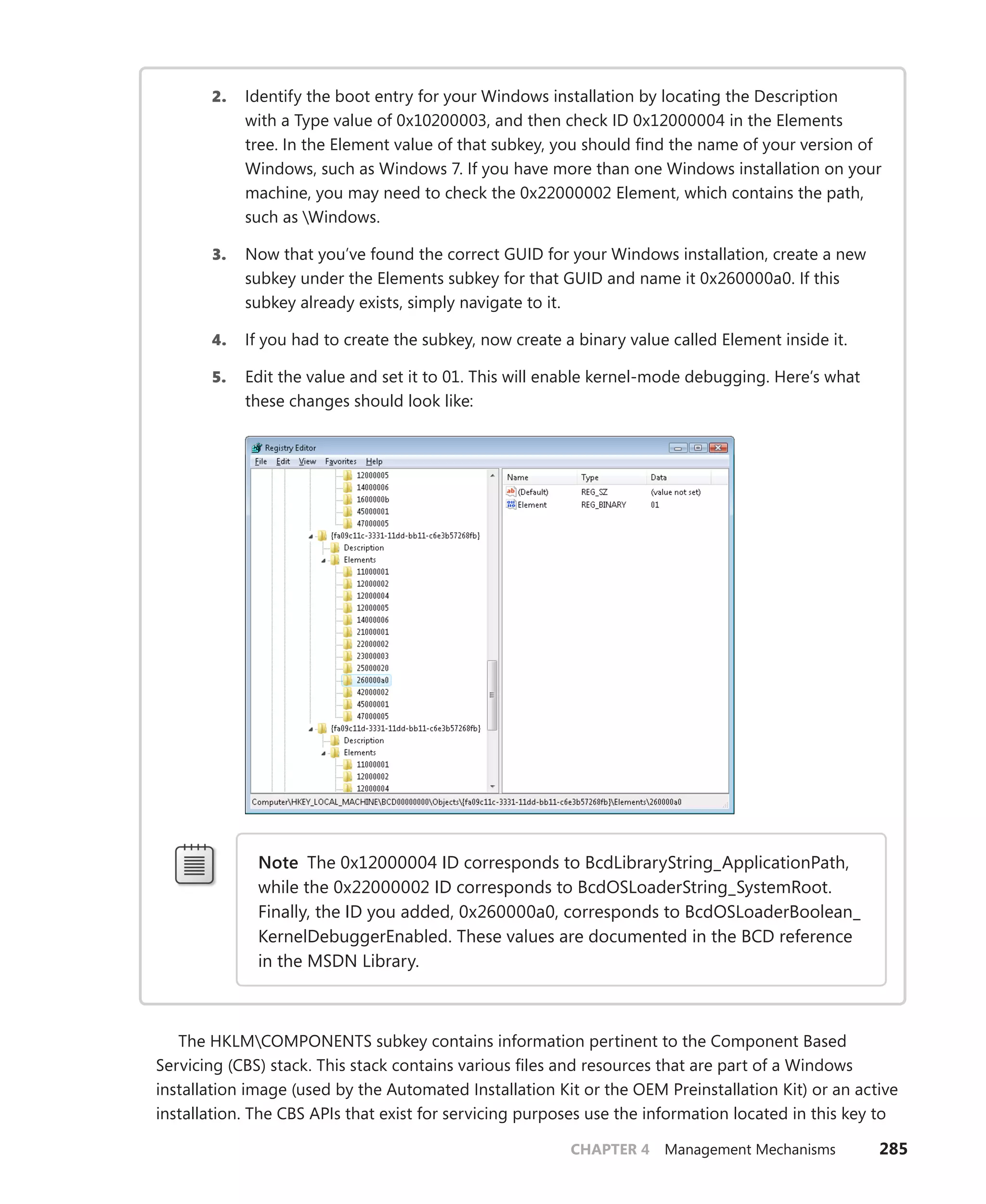 CHAPTER 4 Management Mechanisms 285
2. Identify the boot entry for your Windows installation by locating the Description
with a Type value of 0x10200003, and then check ID 0x12000004 in the Elements
tree. In the Element value of that subkey, you should find the name of your version of
­
Windows, such as Windows 7. If you have more than one Windows installation on your
machine, you may need to check the 0x22000002 Element, which contains the path,
such as Windows.
3. Now that you’ve found the correct GUID for your Windows installation, create a new
subkey under the Elements subkey for that GUID and name it 0x260000a0. If this
­
subkey already exists, simply navigate to it.
4. If you had to create the subkey, now create a binary value called Element inside it.
5. Edit the value and set it to 01. This will enable kernel-mode debugging. Here’s what
these changes should look like:
Note The 0x12000004 ID corresponds to BcdLibraryString_ApplicationPath,
while the 0x22000002 ID corresponds to BcdOSLoaderString_SystemRoot.
Finally, the ID you added, 0x260000a0, corresponds to BcdOSLoaderBoolean_
KernelDebuggerEnabled. These values are documented in the BCD reference
in the MSDN Library.
The HKLMCOMPONENTS subkey contains information pertinent to the Component Based
­
Servicing (CBS) stack. This stack contains various files and resources that are part of a Windows
installation image (used by the Automated Installation Kit or the OEM Preinstallation Kit) or an active
installation. The CBS APIs that exist for servicing purposes use the information located in this key to
 