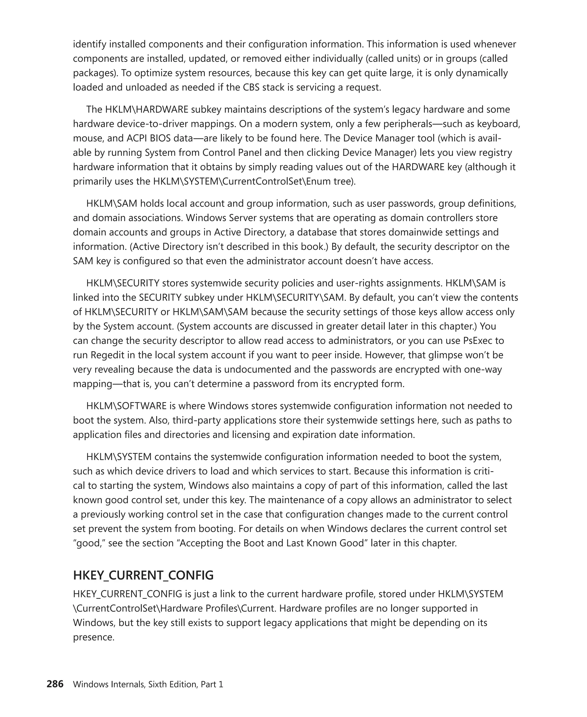 286 Windows Internals, Sixth Edition, Part 1
identify installed components and their configuration information. This information is used whenever
components are installed, updated, or removed either individually (called units) or in groups (called
packages). To optimize system resources, because this key can get quite large, it is only dynamically
loaded and unloaded as needed if the CBS stack is servicing a request.
The HKLMHARDWARE subkey maintains descriptions of the system’s legacy hardware and some
hardware device-to-driver mappings. On a modern system, only a few peripherals—such as keyboard,
mouse, and ACPI BIOS data—are likely to be found here. The Device Manager tool (which is avail-
able by running System from Control Panel and then clicking Device Manager) lets you view registry
hardware information that it obtains by simply reading values out of the HARDWARE key (although it
primarily uses the HKLMSYSTEMCurrentControlSetEnum tree).
HKLMSAM holds local account and group information, such as user passwords, group definitions,
and domain associations. Windows Server systems that are operating as domain controllers store
domain accounts and groups in Active Directory, a database that stores domainwide settings and
information. (Active Directory isn’t described in this book.) By default, the security descriptor on the
SAM key is configured so that even the administrator account doesn’t have access.
HKLMSECURITY stores systemwide security policies and user-rights assignments. HKLMSAM is
linked into the SECURITY subkey under HKLMSECURITYSAM. By default, you can’t view the contents
of HKLMSECURITY or HKLMSAMSAM because the security settings of those keys allow access only
by the System account. (System accounts are discussed in greater detail later in this chapter.) You
can change the security descriptor to allow read access to administrators, or you can use PsExec to
run Regedit in the local system account if you want to peer inside. However, that glimpse won’t be
very revealing because the data is undocumented and the passwords are encrypted with one-way
­
mapping—that is, you can’t determine a password from its encrypted form.
HKLMSOFTWARE is where Windows stores systemwide configuration information not needed to
boot the system. Also, third-party applications store their systemwide settings here, such as paths to
application files and directories and licensing and expiration date information.
HKLMSYSTEM contains the systemwide configuration information needed to boot the system,
such as which device drivers to load and which services to start. Because this information is criti-
cal to starting the system, Windows also maintains a copy of part of this information, called the last
known good control set, under this key. The maintenance of a copy allows an administrator to select
a ­
previously working control set in the case that configuration changes made to the current control
set prevent the system from booting. For details on when Windows declares the current control set
“good,” see the section “Accepting the Boot and Last Known Good” later in this chapter.
HKEY_CURRENT_CONFIG
HKEY_CURRENT_CONFIG is just a link to the current hardware profile, stored under HKLMSYSTEM
CurrentControlSetHardware ProfilesCurrent. Hardware profiles are no longer supported in
­
Windows, but the key still exists to support legacy applications that might be depending on its
­presence.
 
