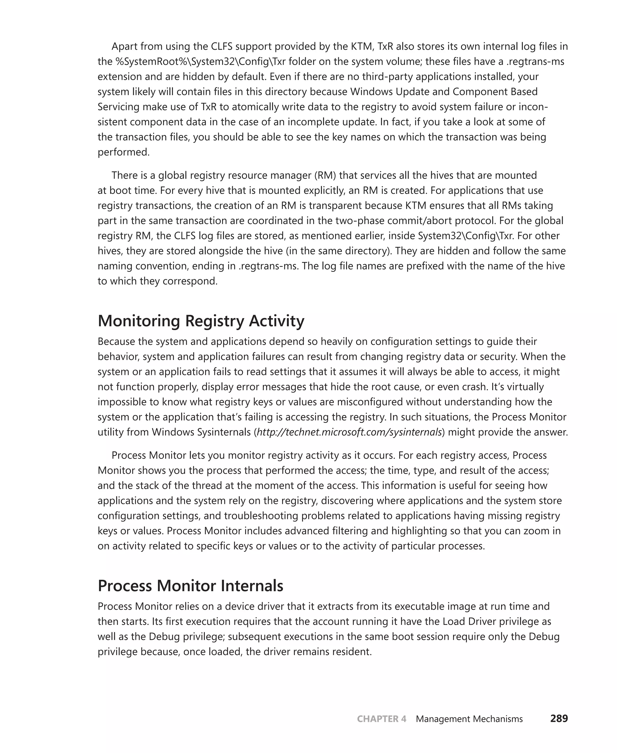 CHAPTER 4 Management Mechanisms 289
Apart from using the CLFS support provided by the KTM, TxR also stores its own internal log files in
the %SystemRoot%System32ConfigTxr folder on the system volume; these files have a .­regtrans-ms
extension and are hidden by default. Even if there are no third-party applications installed, your
­
system likely will contain files in this directory because Windows Update and Component Based
­
Servicing make use of TxR to atomically write data to the registry to avoid system failure or incon-
sistent component data in the case of an incomplete update. In fact, if you take a look at some of
the transaction files, you should be able to see the key names on which the transaction was being
performed.
There is a global registry resource manager (RM) that services all the hives that are mounted
at boot time. For every hive that is mounted explicitly, an RM is created. For applications that use
registry transactions, the creation of an RM is transparent because KTM ensures that all RMs taking
part in the same transaction are coordinated in the two-phase commit/abort protocol. For the global
registry RM, the CLFS log files are stored, as mentioned earlier, inside System32ConfigTxr. For other
hives, they are stored alongside the hive (in the same directory). They are hidden and follow the same
naming convention, ending in .regtrans-ms. The log file names are prefixed with the name of the hive
to which they correspond.
Monitoring Registry Activity
Because the system and applications depend so heavily on configuration settings to guide their
behavior, system and application failures can result from changing registry data or security. When the
system or an application fails to read settings that it assumes it will always be able to access, it might
not function properly, display error messages that hide the root cause, or even crash. It’s virtually
impossible to know what registry keys or values are misconfigured without understanding how the
system or the application that’s failing is accessing the registry. In such situations, the Process Monitor
utility from Windows Sysinternals (http://technet.microsoft.com/sysinternals) might provide the answer.
Process Monitor lets you monitor registry activity as it occurs. For each registry access, Process
Monitor shows you the process that performed the access; the time, type, and result of the access;
and the stack of the thread at the moment of the access. This information is useful for seeing how
applications and the system rely on the registry, discovering where applications and the system store
configuration settings, and troubleshooting problems related to applications having missing registry
keys or values. Process Monitor includes advanced filtering and highlighting so that you can zoom in
on activity related to specific keys or values or to the activity of particular processes.
Process Monitor Internals
Process Monitor relies on a device driver that it extracts from its executable image at run time and
then starts. Its first execution requires that the account running it have the Load Driver privilege as
well as the Debug privilege; subsequent executions in the same boot session require only the Debug
privilege because, once loaded, the driver remains resident.
 
