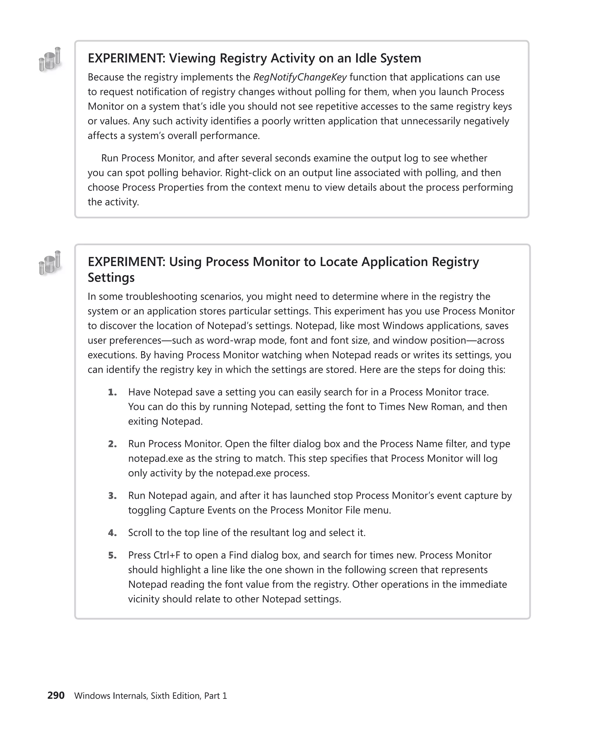290 Windows Internals, Sixth Edition, Part 1
EXPERIMENT: Viewing Registry Activity on an Idle System
Because the registry implements the RegNotifyChangeKey function that applications can use
to request notification of registry changes without polling for them, when you launch Process
Monitor on a system that’s idle you should not see repetitive accesses to the same registry keys
or values. Any such activity identifies a poorly written application that unnecessarily negatively
affects a system’s overall performance.
Run Process Monitor, and after several seconds examine the output log to see whether
you can spot polling behavior. Right-click on an output line associated with polling, and then
choose Process Properties from the context menu to view details about the process performing
the activity.
EXPERIMENT: Using Process Monitor to Locate Application Registry
Settings
In some troubleshooting scenarios, you might need to determine where in the registry the
system or an application stores particular settings. This experiment has you use Process Monitor
to discover the location of Notepad’s settings. Notepad, like most Windows applications, saves
user preferences—such as word-wrap mode, font and font size, and window position—across
executions. By having Process Monitor watching when Notepad reads or writes its settings, you
can identify the registry key in which the settings are stored. Here are the steps for doing this:
1. Have Notepad save a setting you can easily search for in a Process Monitor trace.
You can do this by running Notepad, setting the font to Times New Roman, and then
­exiting Notepad.
2. Run Process Monitor. Open the filter dialog box and the Process Name filter, and type
notepad.exe as the string to match. This step specifies that Process Monitor will log
only activity by the notepad.exe process.
3. Run Notepad again, and after it has launched stop Process Monitor’s event capture by
toggling Capture Events on the Process Monitor File menu.
4. Scroll to the top line of the resultant log and select it.
5. Press Ctrl+F to open a Find dialog box, and search for times new. Process Monitor
should highlight a line like the one shown in the following screen that represents
Notepad reading the font value from the registry. Other operations in the immediate
vicinity should relate to other Notepad settings.
 