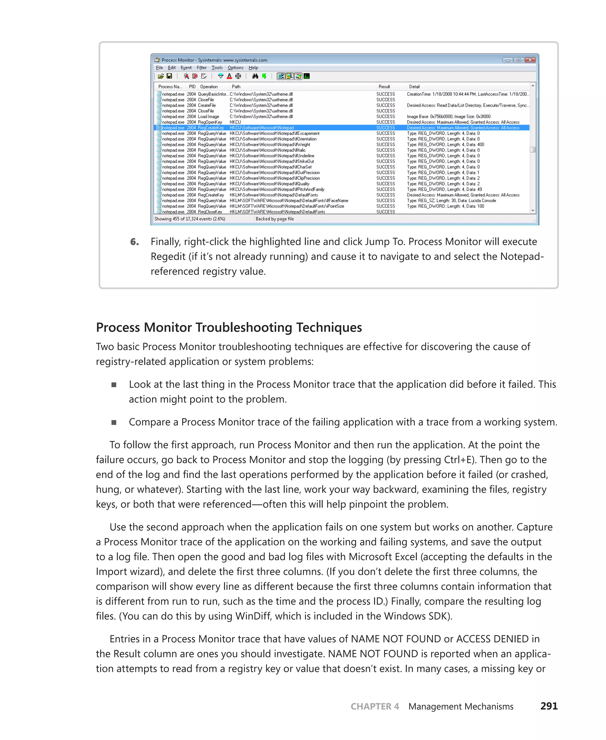 CHAPTER 4 Management Mechanisms 291
6. Finally, right-click the highlighted line and click Jump To. Process Monitor will execute
Regedit (if it’s not already running) and cause it to navigate to and select the Notepad-
referenced registry value.
Process Monitor Troubleshooting Techniques
Two basic Process Monitor troubleshooting techniques are effective for discovering the cause of
registry-related application or system problems:
■
■ Look at the last thing in the Process Monitor trace that the application did before it failed. This
action might point to the problem.
■
■ Compare a Process Monitor trace of the failing application with a trace from a working system.
To follow the first approach, run Process Monitor and then run the application. At the point the
failure occurs, go back to Process Monitor and stop the logging (by pressing Ctrl+E). Then go to the
end of the log and find the last operations performed by the application before it failed (or crashed,
hung, or whatever). Starting with the last line, work your way backward, examining the files, registry
keys, or both that were referenced—often this will help pinpoint the problem.
Use the second approach when the application fails on one system but works on another. Capture
a Process Monitor trace of the application on the working and failing systems, and save the output
to a log file. Then open the good and bad log files with Microsoft Excel (accepting the defaults in the
Import wizard), and delete the first three columns. (If you don’t delete the first three columns, the
comparison will show every line as different because the first three columns contain information that
is different from run to run, such as the time and the process ID.) Finally, compare the resulting log
files. (You can do this by using WinDiff, which is included in the Windows SDK).
Entries in a Process Monitor trace that have values of NAME NOT FOUND or ACCESS DENIED in
the Result column are ones you should investigate. NAME NOT FOUND is reported when an applica-
tion attempts to read from a registry key or value that doesn’t exist. In many cases, a missing key or
 