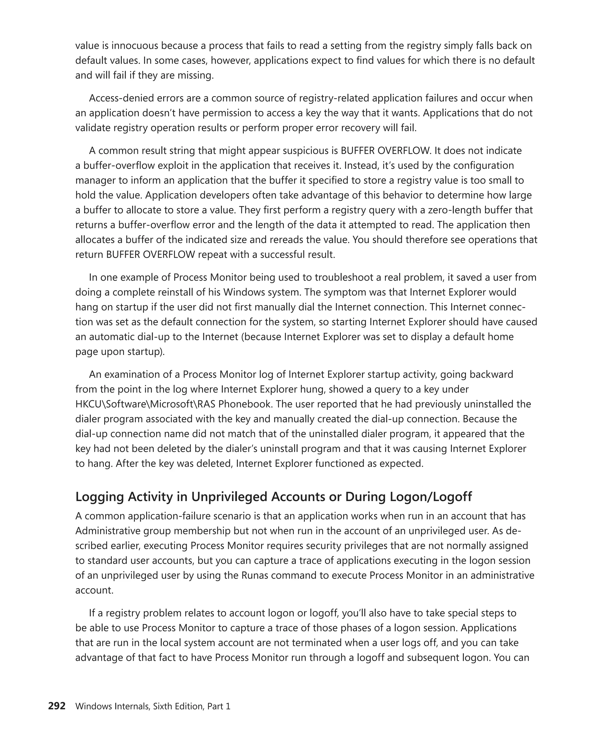292 Windows Internals, Sixth Edition, Part 1
value is innocuous because a process that fails to read a setting from the registry simply falls back on
default values. In some cases, however, applications expect to find values for which there is no default
and will fail if they are missing.
Access-denied errors are a common source of registry-related application failures and occur when
an application doesn’t have permission to access a key the way that it wants. Applications that do not
validate registry operation results or perform proper error recovery will fail.
A common result string that might appear suspicious is BUFFER OVERFLOW. It does not indicate
a buffer-overflow exploit in the application that receives it. Instead, it’s used by the configuration
manager to inform an application that the buffer it specified to store a registry value is too small to
hold the value. Application developers often take advantage of this behavior to determine how large
a buffer to allocate to store a value. They first perform a registry query with a zero-length buffer that
returns a buffer-overflow error and the length of the data it attempted to read. The application then
allocates a buffer of the indicated size and rereads the value. You should therefore see operations that
return BUFFER OVERFLOW repeat with a successful result.
In one example of Process Monitor being used to troubleshoot a real problem, it saved a user from
doing a complete reinstall of his Windows system. The symptom was that Internet Explorer would
hang on startup if the user did not first manually dial the Internet connection. This Internet connec-
tion was set as the default connection for the system, so starting Internet Explorer should have caused
an automatic dial-up to the Internet (because Internet Explorer was set to display a default home
page upon startup).
An examination of a Process Monitor log of Internet Explorer startup activity, going backward
from the point in the log where Internet Explorer hung, showed a query to a key under
HKCUSoftwareMicrosoftRAS Phonebook. The user reported that he had previously uninstalled the
dialer program associated with the key and manually created the dial-up connection. Because the
dial-up connection name did not match that of the uninstalled dialer program, it appeared that the
key had not been deleted by the dialer’s uninstall program and that it was causing Internet Explorer
to hang. After the key was deleted, Internet Explorer functioned as expected.
Logging Activity in Unprivileged Accounts or During Logon/Logoff
A common application-failure scenario is that an application works when run in an account that has
Administrative group membership but not when run in the account of an unprivileged user. As de-
scribed earlier, executing Process Monitor requires security privileges that are not normally assigned
to standard user accounts, but you can capture a trace of applications executing in the logon session
of an unprivileged user by using the Runas command to execute Process Monitor in an administrative
account.
If a registry problem relates to account logon or logoff, you’ll also have to take special steps to
be able to use Process Monitor to capture a trace of those phases of a logon session. Applications
that are run in the local system account are not terminated when a user logs off, and you can take
advantage of that fact to have Process Monitor run through a logoff and subsequent logon. You can
 