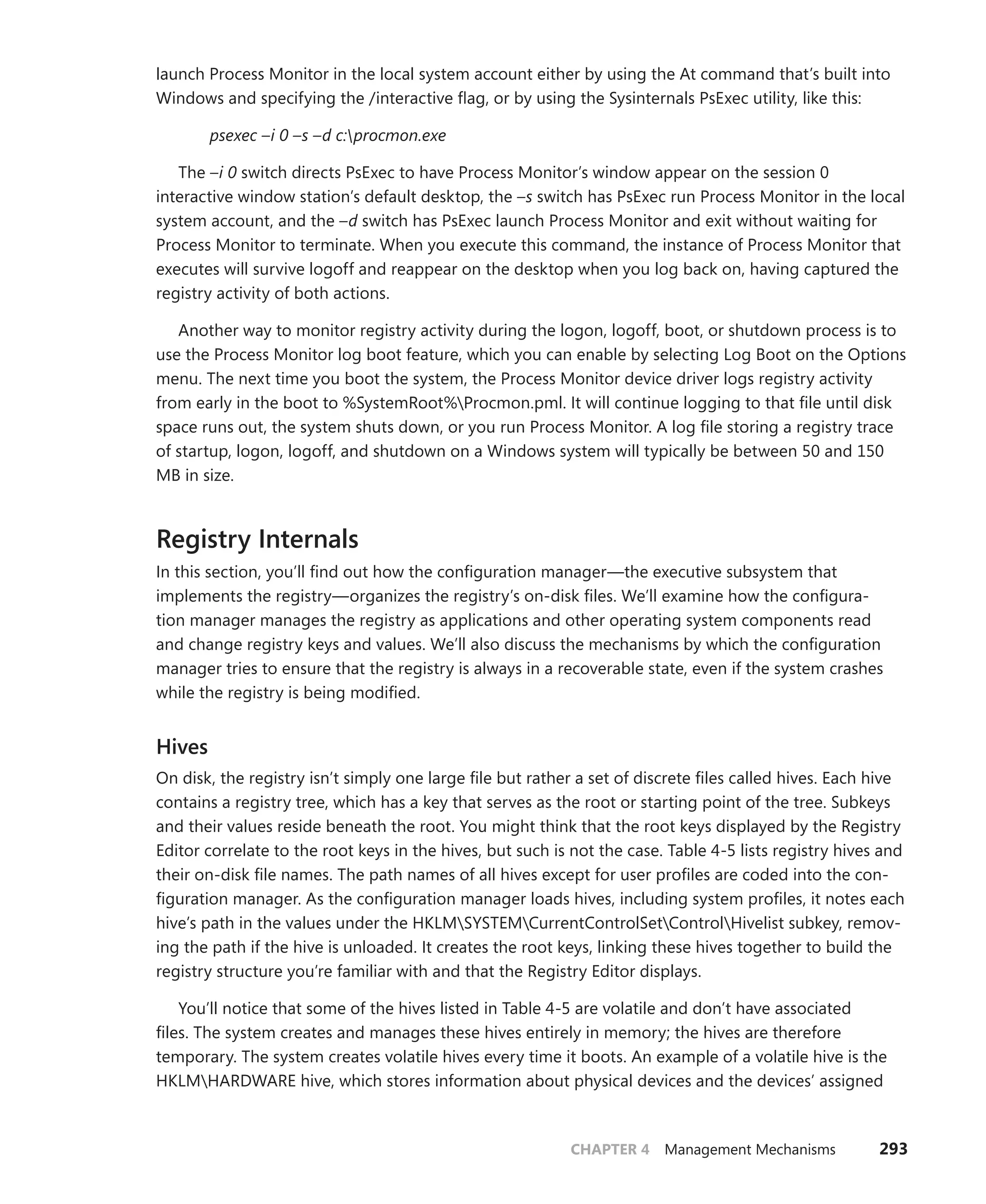 CHAPTER 4 Management Mechanisms 293
launch Process Monitor in the local system account either by using the At command that’s built into
Windows and specifying the /interactive flag, or by using the Sysinternals PsExec utility, like this:
psexec –i 0 –s –d c:procmon.exe
The –i 0 switch directs PsExec to have Process Monitor’s window appear on the session 0
­
interactive window station’s default desktop, the –s switch has PsExec run Process Monitor in the local
system account, and the –d switch has PsExec launch Process Monitor and exit without waiting for
Process Monitor to terminate. When you execute this command, the instance of Process Monitor that
executes will survive logoff and reappear on the desktop when you log back on, having captured the
registry activity of both actions.
Another way to monitor registry activity during the logon, logoff, boot, or shutdown process is to
use the Process Monitor log boot feature, which you can enable by selecting Log Boot on the Options
menu. The next time you boot the system, the Process Monitor device driver logs registry activity
from early in the boot to %SystemRoot%Procmon.pml. It will continue logging to that file until disk
space runs out, the system shuts down, or you run Process Monitor. A log file storing a registry trace
of startup, logon, logoff, and shutdown on a Windows system will typically be between 50 and 150
MB in size.
Registry Internals
In this section, you’ll find out how the configuration manager—the executive subsystem that
­implements the registry—organizes the registry’s on-disk files. We’ll examine how the configura-
tion manager manages the registry as applications and other operating system components read
and change registry keys and values. We’ll also discuss the mechanisms by which the configuration
­
manager tries to ensure that the registry is always in a recoverable state, even if the system crashes
while the registry is being modified.
Hives
On disk, the registry isn’t simply one large file but rather a set of discrete files called hives. Each hive
contains a registry tree, which has a key that serves as the root or starting point of the tree. Subkeys
and their values reside beneath the root. You might think that the root keys displayed by the Registry
Editor correlate to the root keys in the hives, but such is not the case. Table 4-5 lists registry hives and
their on-disk file names. The path names of all hives except for user profiles are coded into the con-
figuration manager. As the configuration manager loads hives, including system profiles, it notes each
hive’s path in the values under the HKLMSYSTEMCurrentControlSetControlHivelist subkey, remov-
ing the path if the hive is unloaded. It creates the root keys, linking these hives together to build the
registry structure you’re familiar with and that the Registry Editor displays.
You’ll notice that some of the hives listed in Table 4-5 are volatile and don’t have associated
files. The system creates and manages these hives entirely in memory; the hives are therefore
­
temporary. The system creates volatile hives every time it boots. An example of a volatile hive is the
HKLMHARDWARE hive, which stores information about physical devices and the devices’ assigned
 