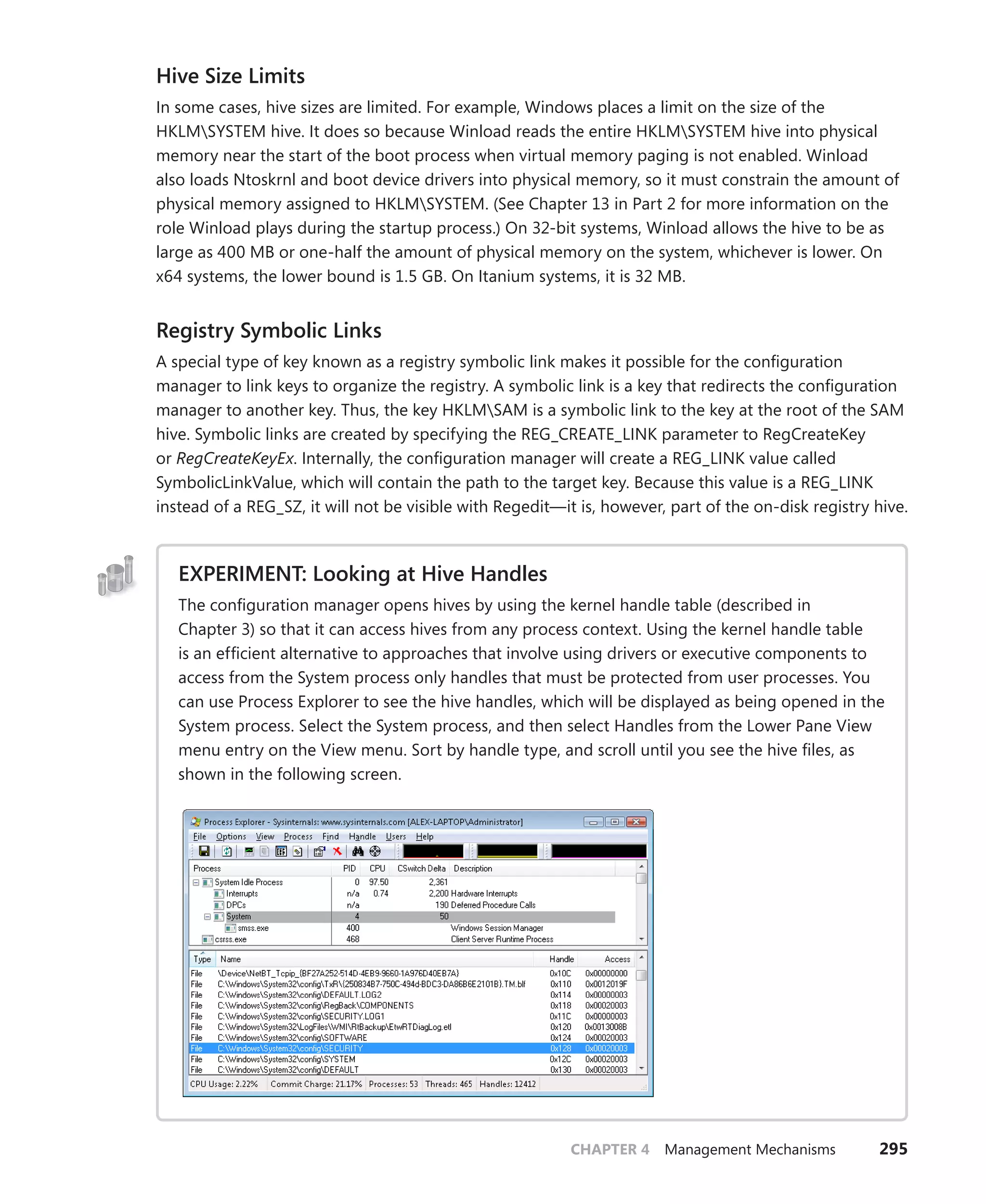 CHAPTER 4 Management Mechanisms 295
Hive Size Limits
In some cases, hive sizes are limited. For example, Windows places a limit on the size of the
HKLMSYSTEM hive. It does so because Winload reads the entire HKLMSYSTEM hive into physical
memory near the start of the boot process when virtual memory paging is not enabled. Winload
also loads Ntoskrnl and boot device drivers into physical memory, so it must constrain the amount of
physical memory assigned to HKLMSYSTEM. (See Chapter 13 in Part 2 for more information on the
role Winload plays during the startup process.) On 32-bit systems, Winload allows the hive to be as
large as 400 MB or one-half the amount of physical memory on the system, whichever is lower. On
x64 systems, the lower bound is 1.5 GB. On Itanium systems, it is 32 MB.
Registry Symbolic Links
A special type of key known as a registry symbolic link makes it possible for the configuration
­
manager to link keys to organize the registry. A symbolic link is a key that redirects the ­
configuration
manager to another key. Thus, the key HKLMSAM is a symbolic link to the key at the root of the SAM
hive. Symbolic links are created by specifying the REG_CREATE_LINK parameter to ­
RegCreateKey
or RegCreateKeyEx. Internally, the configuration manager will create a REG_LINK value called
­
SymbolicLinkValue, which will contain the path to the target key. Because this value is a REG_LINK
­
instead of a REG_SZ, it will not be visible with Regedit—it is, however, part of the on-disk registry hive.
EXPERIMENT: Looking at Hive Handles
The configuration manager opens hives by using the kernel handle table (described in
­
Chapter 3) so that it can access hives from any process context. Using the kernel handle table
is an efficient alternative to approaches that involve using drivers or executive components to
access from the System process only handles that must be protected from user processes. You
can use Process Explorer to see the hive handles, which will be displayed as being opened in the
System process. Select the System process, and then select Handles from the Lower Pane View
menu entry on the View menu. Sort by handle type, and scroll until you see the hive files, as
shown in the following screen.
 