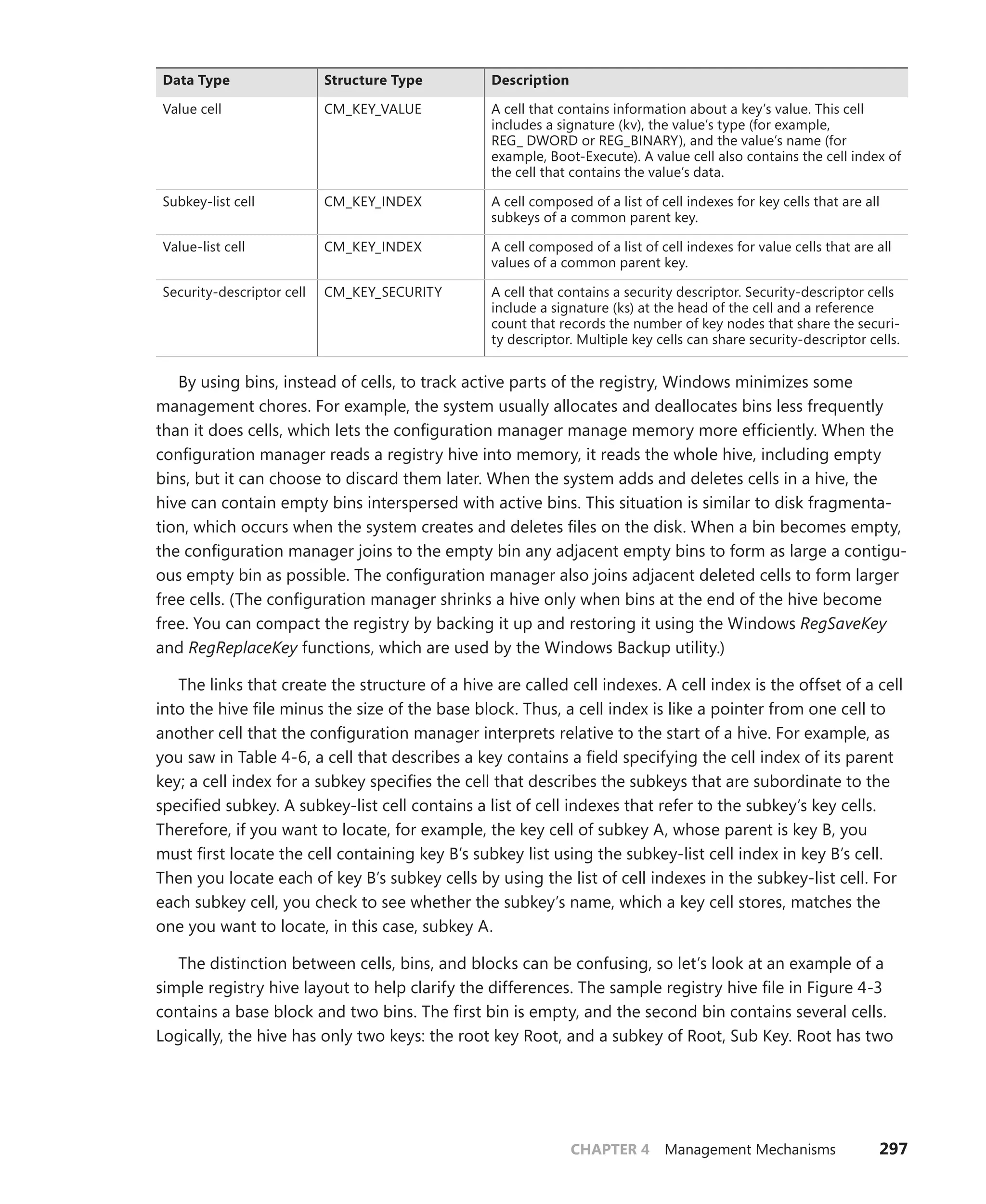 CHAPTER 4 Management Mechanisms 297
Data Type Structure Type Description
Value cell CM_KEY_VALUE A cell that contains information about a key’s value. This cell
­
includes a signature (kv), the value’s type (for example, ­
REG_ DWORD or REG_BINARY), and the value’s name (for
­
example, Boot-Execute). A value cell also contains the cell index of
the cell that contains the value’s data.
Subkey-list cell CM_KEY_INDEX A cell composed of a list of cell indexes for key cells that are all
subkeys of a common parent key.
Value-list cell CM_KEY_INDEX A cell composed of a list of cell indexes for value cells that are all
values of a common parent key.
Security-descriptor cell CM_KEY_SECURITY A cell that contains a security descriptor. Security-descriptor cells
include a signature (ks) at the head of the cell and a reference
count that records the number of key nodes that share the securi-
ty descriptor. Multiple key cells can share security-descriptor cells.
By using bins, instead of cells, to track active parts of the registry, Windows minimizes some
management chores. For example, the system usually allocates and deallocates bins less frequently
than it does cells, which lets the configuration manager manage memory more efficiently. When the
configuration manager reads a registry hive into memory, it reads the whole hive, including empty
bins, but it can choose to discard them later. When the system adds and deletes cells in a hive, the
hive can contain empty bins interspersed with active bins. This situation is similar to disk fragmenta-
tion, which occurs when the system creates and deletes files on the disk. When a bin becomes empty,
the configuration manager joins to the empty bin any adjacent empty bins to form as large a contigu-
ous empty bin as possible. The configuration manager also joins adjacent deleted cells to form larger
free cells. (The configuration manager shrinks a hive only when bins at the end of the hive become
free. You can compact the registry by backing it up and restoring it using the Windows RegSaveKey
and RegReplaceKey functions, which are used by the Windows Backup utility.)
The links that create the structure of a hive are called cell indexes. A cell index is the offset of a cell
into the hive file minus the size of the base block. Thus, a cell index is like a pointer from one cell to
another cell that the configuration manager interprets relative to the start of a hive. For example, as
you saw in Table 4-6, a cell that describes a key contains a field specifying the cell index of its parent
key; a cell index for a subkey specifies the cell that describes the subkeys that are subordinate to the
specified subkey. A subkey-list cell contains a list of cell indexes that refer to the subkey’s key cells.
Therefore, if you want to locate, for example, the key cell of subkey A, whose parent is key B, you
must first locate the cell containing key B’s subkey list using the subkey-list cell index in key B’s cell.
Then you locate each of key B’s subkey cells by using the list of cell indexes in the subkey-list cell. For
each subkey cell, you check to see whether the subkey’s name, which a key cell stores, matches the
one you want to locate, in this case, subkey A.
The distinction between cells, bins, and blocks can be confusing, so let’s look at an example of a
simple registry hive layout to help clarify the differences. The sample registry hive file in Figure 4-3
contains a base block and two bins. The first bin is empty, and the second bin contains several cells.
Logically, the hive has only two keys: the root key Root, and a subkey of Root, Sub Key. Root has two
 