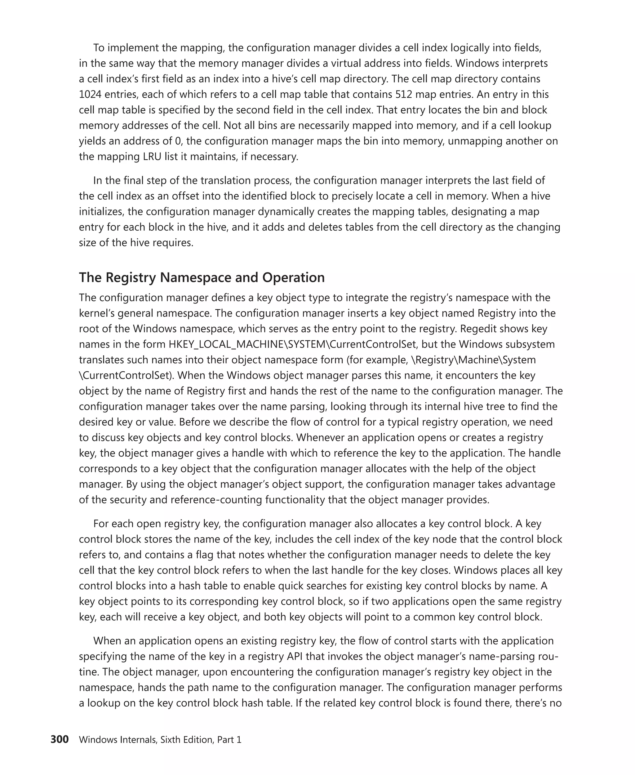 300 Windows Internals, Sixth Edition, Part 1
To implement the mapping, the configuration manager divides a cell index logically into fields,
in the same way that the memory manager divides a virtual address into fields. Windows interprets
a cell index’s first field as an index into a hive’s cell map directory. The cell map directory contains
1024 entries, each of which refers to a cell map table that contains 512 map entries. An entry in this
cell map table is specified by the second field in the cell index. That entry locates the bin and block
memory addresses of the cell. Not all bins are necessarily mapped into memory, and if a cell lookup
yields an address of 0, the configuration manager maps the bin into memory, unmapping another on
the mapping LRU list it maintains, if necessary.
In the final step of the translation process, the configuration manager interprets the last field of
the cell index as an offset into the identified block to precisely locate a cell in memory. When a hive
initializes, the configuration manager dynamically creates the mapping tables, designating a map
entry for each block in the hive, and it adds and deletes tables from the cell directory as the changing
size of the hive requires.
The Registry Namespace and Operation
The configuration manager defines a key object type to integrate the registry’s namespace with the
kernel’s general namespace. The configuration manager inserts a key object named Registry into the
root of the Windows namespace, which serves as the entry point to the registry. Regedit shows key
names in the form HKEY_LOCAL_MACHINESYSTEMCurrentControlSet, but the Windows subsystem
translates such names into their object namespace form (for example, RegistryMachineSystem
CurrentControlSet). When the Windows object manager parses this name, it encounters the key
object by the name of Registry first and hands the rest of the name to the configuration manager. The
configuration manager takes over the name parsing, looking through its internal hive tree to find the
desired key or value. Before we describe the flow of control for a typical registry operation, we need
to discuss key objects and key control blocks. Whenever an application opens or creates a registry
key, the object manager gives a handle with which to reference the key to the application. The handle
corresponds to a key object that the configuration manager allocates with the help of the object
manager. By using the object manager’s object support, the configuration manager takes advantage
of the security and reference-counting functionality that the object manager provides.
For each open registry key, the configuration manager also allocates a key control block. A key
control block stores the name of the key, includes the cell index of the key node that the control block
refers to, and contains a flag that notes whether the configuration manager needs to delete the key
cell that the key control block refers to when the last handle for the key closes. Windows places all key
control blocks into a hash table to enable quick searches for existing key control blocks by name. A
key object points to its corresponding key control block, so if two applications open the same registry
key, each will receive a key object, and both key objects will point to a common key control block.
When an application opens an existing registry key, the flow of control starts with the application
specifying the name of the key in a registry API that invokes the object manager’s name-parsing rou-
tine. The object manager, upon encountering the configuration manager’s registry key object in the
namespace, hands the path name to the configuration manager. The configuration manager performs
a lookup on the key control block hash table. If the related key control block is found there, there’s no
 