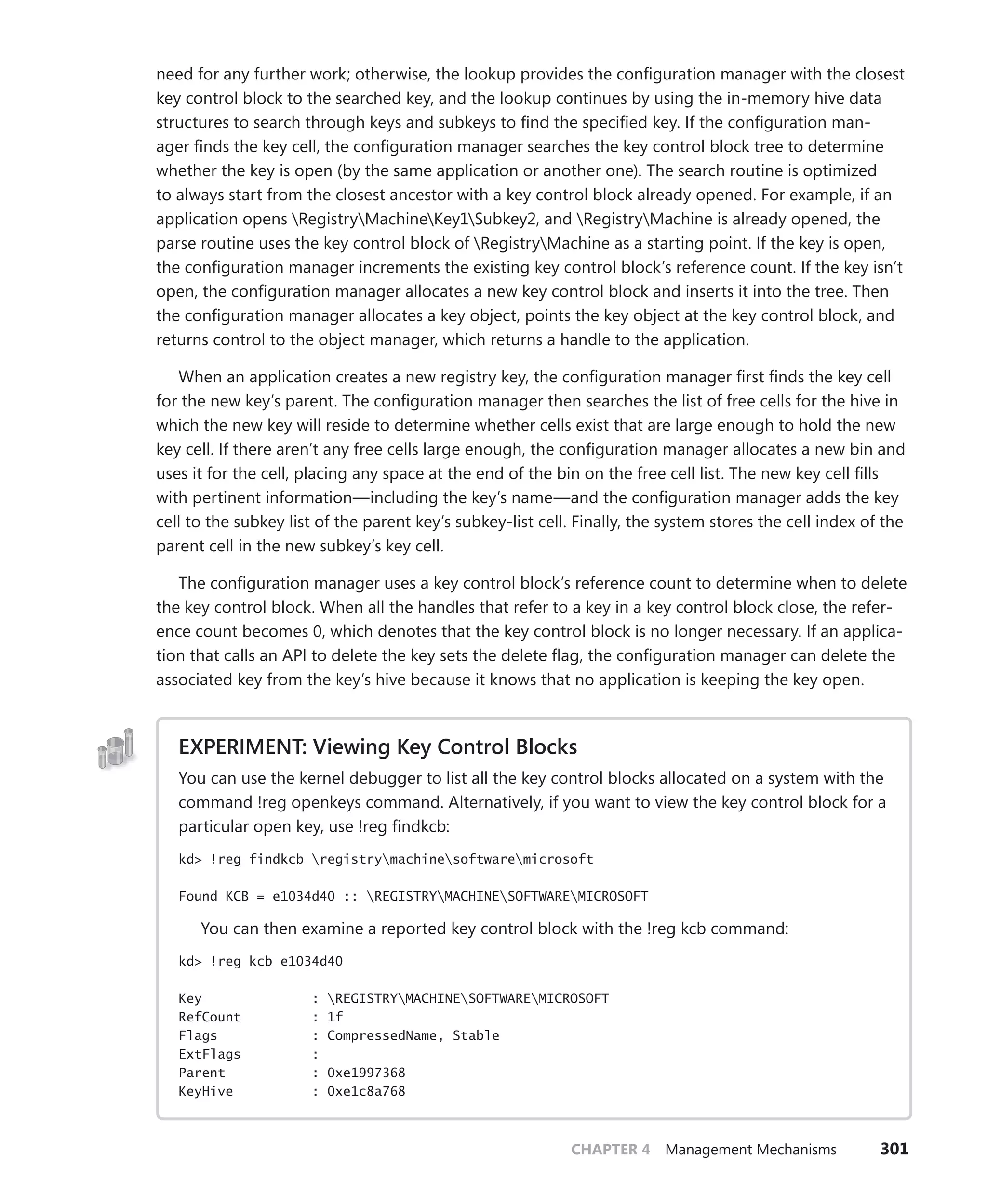 CHAPTER 4 Management Mechanisms 301
need for any further work; otherwise, the lookup provides the configuration manager with the closest
key control block to the searched key, and the lookup continues by using the in-memory hive data
structures to search through keys and subkeys to find the specified key. If the configuration man-
ager finds the key cell, the configuration manager searches the key control block tree to determine
whether the key is open (by the same application or another one). The search routine is optimized
to always start from the closest ancestor with a key control block already opened. For example, if an
application opens RegistryMachineKey1Subkey2, and RegistryMachine is already opened, the
parse routine uses the key control block of RegistryMachine as a starting point. If the key is open,
the configuration manager increments the existing key control block’s reference count. If the key isn’t
open, the configuration manager allocates a new key control block and inserts it into the tree. Then
the configuration manager allocates a key object, points the key object at the key control block, and
returns control to the object manager, which returns a handle to the application.
When an application creates a new registry key, the configuration manager first finds the key cell
for the new key’s parent. The configuration manager then searches the list of free cells for the hive in
which the new key will reside to determine whether cells exist that are large enough to hold the new
key cell. If there aren’t any free cells large enough, the configuration manager allocates a new bin and
uses it for the cell, placing any space at the end of the bin on the free cell list. The new key cell fills
with pertinent information—including the key’s name—and the configuration manager adds the key
cell to the subkey list of the parent key’s subkey-list cell. Finally, the system stores the cell index of the
parent cell in the new subkey’s key cell.
The configuration manager uses a key control block’s reference count to determine when to delete
the key control block. When all the handles that refer to a key in a key control block close, the refer-
ence count becomes 0, which denotes that the key control block is no longer necessary. If an applica-
tion that calls an API to delete the key sets the delete flag, the configuration manager can delete the
associated key from the key’s hive because it knows that no application is keeping the key open.
EXPERIMENT: Viewing Key Control Blocks
You can use the kernel debugger to list all the key control blocks allocated on a system with the
command !reg openkeys command. Alternatively, if you want to view the key control block for a
particular open key, use !reg findkcb:
kd> !reg findkcb registrymachinesoftwaremicrosoft
Found KCB = e1034d40 :: REGISTRYMACHINESOFTWAREMICROSOFT
You can then examine a reported key control block with the !reg kcb command:
kd> !reg kcb e1034d40
Key : REGISTRYMACHINESOFTWAREMICROSOFT
RefCount : 1f
Flags : CompressedName, Stable
ExtFlags :
Parent : 0xe1997368
KeyHive : 0xe1c8a768
 
