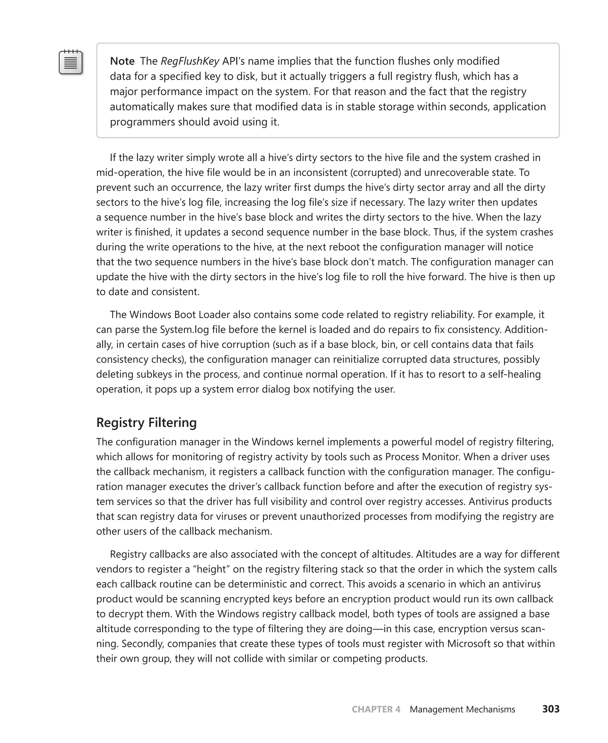 CHAPTER 4 Management Mechanisms 303
Note The RegFlushKey API’s name implies that the function flushes only modified
data for a specified key to disk, but it actually triggers a full registry flush, which has a
­
major ­
performance impact on the system. For that reason and the fact that the registry
­
automatically makes sure that modified data is in stable storage within seconds, ­
application
programmers should avoid using it.
If the lazy writer simply wrote all a hive’s dirty sectors to the hive file and the system crashed in
mid-operation, the hive file would be in an inconsistent (corrupted) and unrecoverable state. To
prevent such an occurrence, the lazy writer first dumps the hive’s dirty sector array and all the dirty
sectors to the hive’s log file, increasing the log file’s size if necessary. The lazy writer then updates
a sequence number in the hive’s base block and writes the dirty sectors to the hive. When the lazy
writer is finished, it updates a second sequence number in the base block. Thus, if the system crashes
during the write operations to the hive, at the next reboot the configuration manager will notice
that the two sequence numbers in the hive’s base block don’t match. The configuration manager can
update the hive with the dirty sectors in the hive’s log file to roll the hive forward. The hive is then up
to date and consistent.
The Windows Boot Loader also contains some code related to registry reliability. For example, it
can parse the System.log file before the kernel is loaded and do repairs to fix consistency. Addition-
ally, in certain cases of hive corruption (such as if a base block, bin, or cell contains data that fails
consistency checks), the configuration manager can reinitialize corrupted data structures, possibly
deleting subkeys in the process, and continue normal operation. If it has to resort to a self-healing
operation, it pops up a system error dialog box notifying the user.
Registry Filtering
The configuration manager in the Windows kernel implements a powerful model of registry filtering,
which allows for monitoring of registry activity by tools such as Process Monitor. When a driver uses
the callback mechanism, it registers a callback function with the configuration manager. The configu-
ration manager executes the driver’s callback function before and after the execution of registry sys-
tem services so that the driver has full visibility and control over registry accesses. Antivirus products
that scan registry data for viruses or prevent unauthorized processes from modifying the registry are
other users of the callback mechanism.
Registry callbacks are also associated with the concept of altitudes. Altitudes are a way for different
vendors to register a “height” on the registry filtering stack so that the order in which the system calls
each callback routine can be deterministic and correct. This avoids a scenario in which an antivirus
product would be scanning encrypted keys before an encryption product would run its own callback
to decrypt them. With the Windows registry callback model, both types of tools are assigned a base
altitude corresponding to the type of filtering they are doing—in this case, encryption versus scan-
ning. Secondly, companies that create these types of tools must register with Microsoft so that within
their own group, they will not collide with similar or competing products.
 