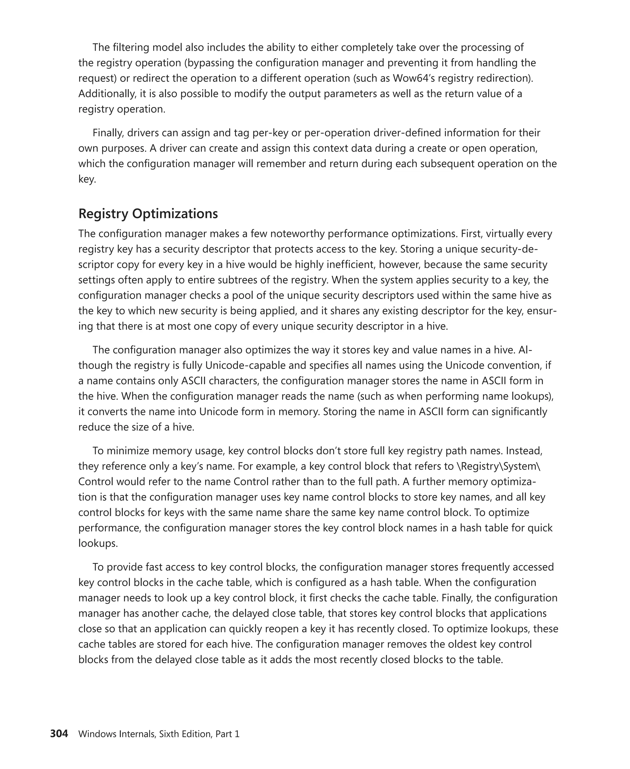 304 Windows Internals, Sixth Edition, Part 1
The filtering model also includes the ability to either completely take over the processing of
the registry operation (bypassing the configuration manager and preventing it from handling the
request) or redirect the operation to a different operation (such as Wow64’s registry redirection).
­
Additionally, it is also possible to modify the output parameters as well as the return value of a
­registry operation.
Finally, drivers can assign and tag per-key or per-operation driver-defined information for their
own purposes. A driver can create and assign this context data during a create or open operation,
which the configuration manager will remember and return during each subsequent operation on the
key.
Registry Optimizations
The configuration manager makes a few noteworthy performance optimizations. First, virtually every
registry key has a security descriptor that protects access to the key. Storing a unique security-de-
scriptor copy for every key in a hive would be highly inefficient, however, because the same security
settings often apply to entire subtrees of the registry. When the system applies security to a key, the
configuration manager checks a pool of the unique security descriptors used within the same hive as
the key to which new security is being applied, and it shares any existing descriptor for the key, ensur-
ing that there is at most one copy of every unique security descriptor in a hive.
The configuration manager also optimizes the way it stores key and value names in a hive. Al-
though the registry is fully Unicode-capable and specifies all names using the Unicode convention, if
a name contains only ASCII characters, the configuration manager stores the name in ASCII form in
the hive. When the configuration manager reads the name (such as when performing name lookups),
it converts the name into Unicode form in memory. Storing the name in ASCII form can significantly
reduce the size of a hive.
To minimize memory usage, key control blocks don’t store full key registry path names. Instead,
they reference only a key’s name. For example, a key control block that refers to RegistrySystem
Control would refer to the name Control rather than to the full path. A further memory optimiza-
tion is that the configuration manager uses key name control blocks to store key names, and all key
control blocks for keys with the same name share the same key name control block. To optimize
performance, the configuration manager stores the key control block names in a hash table for quick
lookups.
To provide fast access to key control blocks, the configuration manager stores frequently accessed
key control blocks in the cache table, which is configured as a hash table. When the configuration
manager needs to look up a key control block, it first checks the cache table. Finally, the configuration
manager has another cache, the delayed close table, that stores key control blocks that applications
close so that an application can quickly reopen a key it has recently closed. To optimize lookups, these
cache tables are stored for each hive. The configuration manager removes the oldest key control
blocks from the delayed close table as it adds the most recently closed blocks to the table.
 