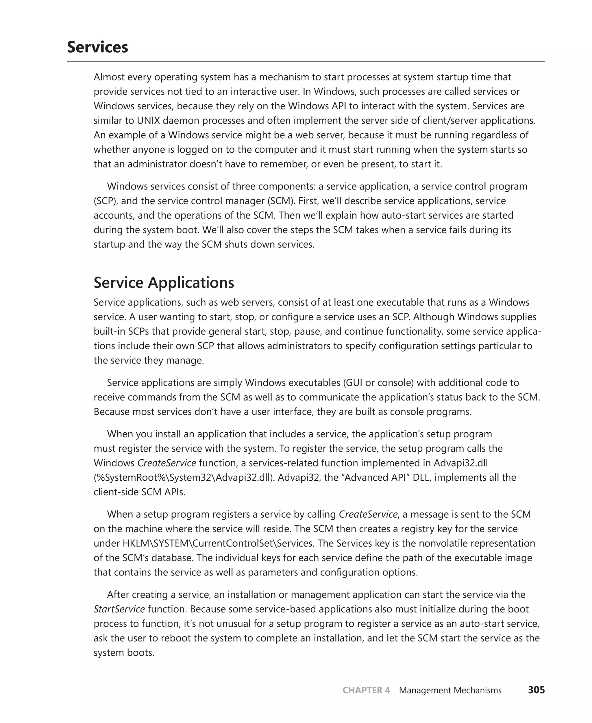 CHAPTER 4 Management Mechanisms 305
Services
Almost every operating system has a mechanism to start processes at system startup time that
provide services not tied to an interactive user. In Windows, such processes are called services or
Windows services, because they rely on the Windows API to interact with the system. Services are
similar to UNIX daemon processes and often implement the server side of client/server applications.
An example of a Windows service might be a web server, because it must be running regardless of
whether anyone is logged on to the computer and it must start running when the system starts so
that an administrator doesn’t have to remember, or even be present, to start it.
Windows services consist of three components: a service application, a service control ­
program
(SCP), and the service control manager (SCM). First, we’ll describe service applications, service
­
accounts, and the operations of the SCM. Then we’ll explain how auto-start services are started
­
during the system boot. We’ll also cover the steps the SCM takes when a service fails during its
startup and the way the SCM shuts down services.
Service Applications
Service applications, such as web servers, consist of at least one executable that runs as a Windows
service. A user wanting to start, stop, or configure a service uses an SCP. Although Windows supplies
built-in SCPs that provide general start, stop, pause, and continue functionality, some service applica-
tions include their own SCP that allows administrators to specify configuration settings particular to
the service they manage.
Service applications are simply Windows executables (GUI or console) with additional code to
receive commands from the SCM as well as to communicate the application’s status back to the SCM.
Because most services don’t have a user interface, they are built as console programs.
When you install an application that includes a service, the application’s setup program
must ­
register the service with the system. To register the service, the setup program calls the
­Windows ­
CreateService function, a services-related function implemented in Advapi32.dll
(%SystemRoot%System32Advapi32.dll). Advapi32, the “Advanced API” DLL, implements all the
client-side SCM APIs.
When a setup program registers a service by calling CreateService, a message is sent to the SCM
on the machine where the service will reside. The SCM then creates a registry key for the service
­
under HKLMSYSTEMCurrentControlSetServices. The Services key is the nonvolatile representation
of the SCM’s database. The individual keys for each service define the path of the executable image
that contains the service as well as parameters and configuration options.
After creating a service, an installation or management application can start the service via the
StartService function. Because some service-based applications also must initialize during the boot
process to function, it’s not unusual for a setup program to register a service as an auto-start service,
ask the user to reboot the system to complete an installation, and let the SCM start the service as the
system boots.
 