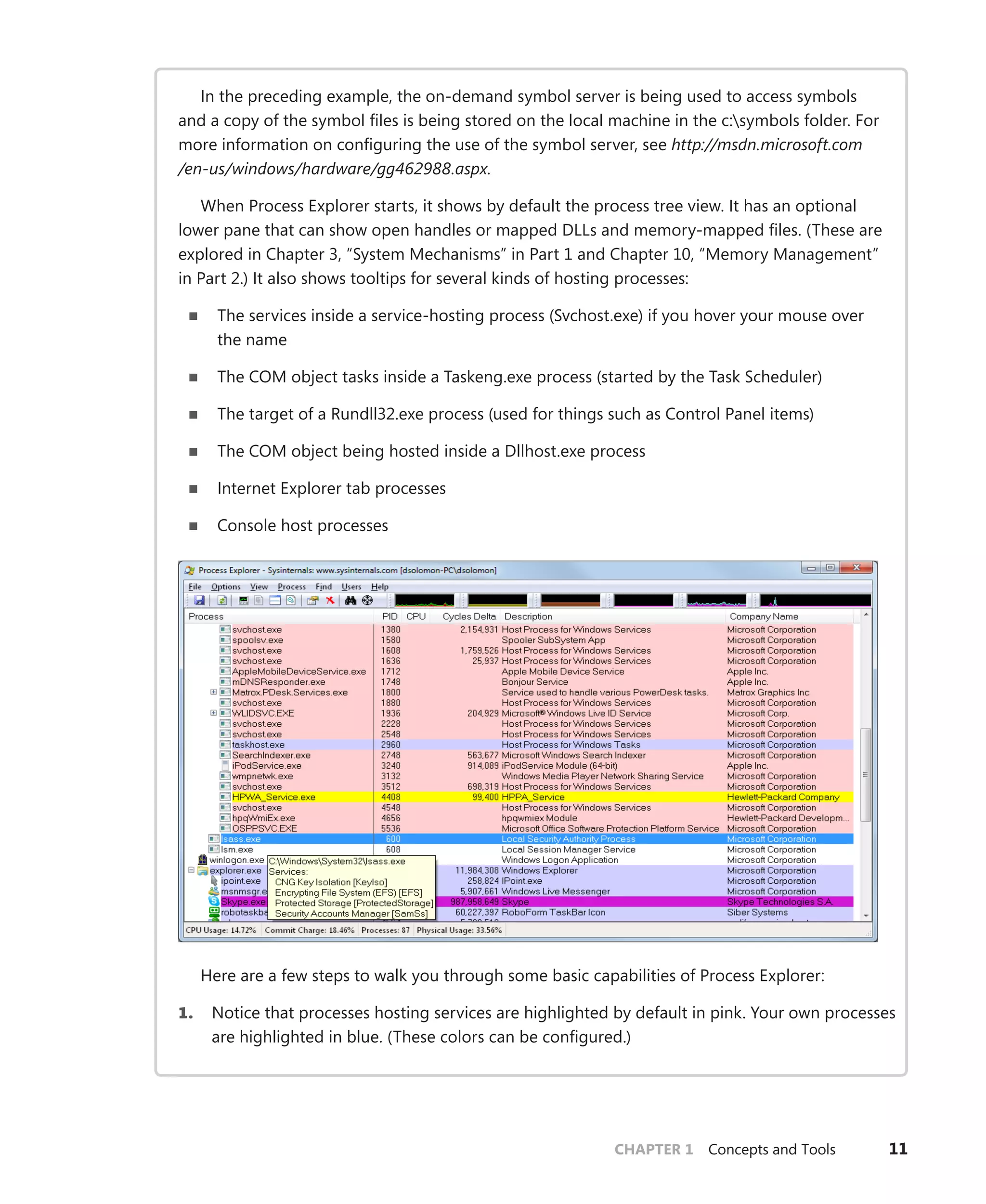 CHAPTER 1 Concepts and Tools 11
In the preceding example, the on-demand symbol server is being used to access symbols
and a copy of the symbol files is being stored on the local machine in the c:symbols folder. For
more information on configuring the use of the symbol server, see http://msdn.microsoft.com
/en-us/windows/hardware/gg462988.aspx.
When Process Explorer starts, it shows by default the process tree view. It has an optional
lower pane that can show open handles or mapped DLLs and memory-mapped files. (These are
explored in Chapter 3, “System Mechanisms” in Part 1 and Chapter 10, “Memory Management”
in Part 2.) It also shows tooltips for several kinds of hosting processes:
■
■ The services inside a service-hosting process (Svchost.exe) if you hover your mouse over
the name
■
■ The COM object tasks inside a Taskeng.exe process (started by the Task Scheduler)
■
■ The target of a Rundll32.exe process (used for things such as Control Panel items)
■
■ The COM object being hosted inside a Dllhost.exe process
■
■ Internet Explorer tab processes
■
■ Console host processes
Here are a few steps to walk you through some basic capabilities of Process Explorer:
1. Notice that processes hosting services are highlighted by default in pink. Your own processes
are highlighted in blue. (These colors can be configured.)
 