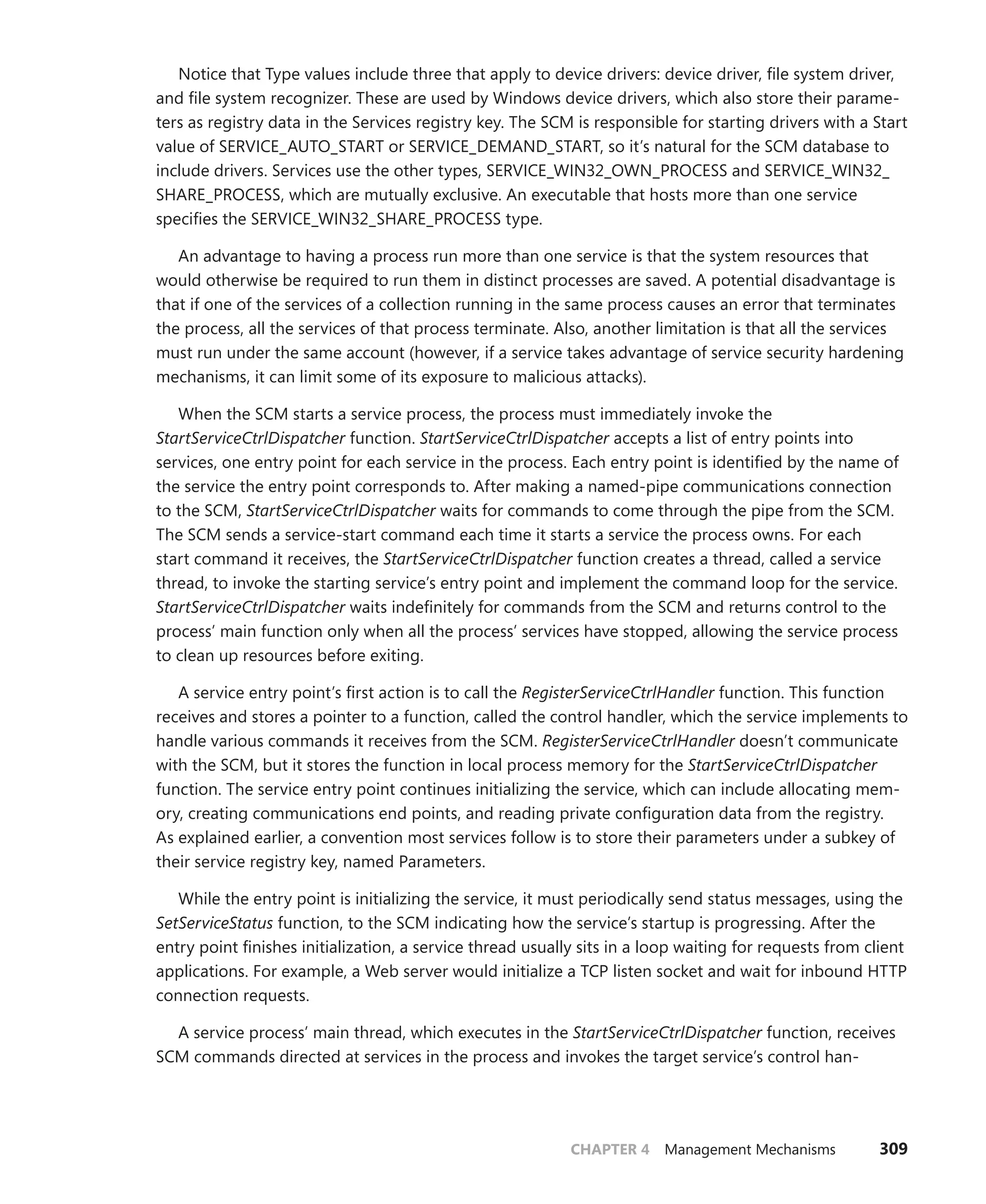 CHAPTER 4 Management Mechanisms 309
Notice that Type values include three that apply to device drivers: device driver, file system driver,
and file system recognizer. These are used by Windows device drivers, which also store their parame-
ters as registry data in the Services registry key. The SCM is responsible for starting drivers with a Start
value of SERVICE_AUTO_START or SERVICE_DEMAND_START, so it’s natural for the SCM database to
include drivers. Services use the other types, SERVICE_WIN32_OWN_PROCESS and SERVICE_WIN32_
SHARE_PROCESS, which are mutually exclusive. An executable that hosts more than one service
­
specifies the SERVICE_WIN32_SHARE_PROCESS type.
An advantage to having a process run more than one service is that the system resources that
would otherwise be required to run them in distinct processes are saved. A potential disadvantage is
that if one of the services of a collection running in the same process causes an error that terminates
the process, all the services of that process terminate. Also, another limitation is that all the services
must run under the same account (however, if a service takes advantage of service security hardening
mechanisms, it can limit some of its exposure to malicious attacks).
When the SCM starts a service process, the process must immediately invoke the
­
StartServiceCtrlDispatcher function. StartServiceCtrlDispatcher accepts a list of entry points into
services, one entry point for each service in the process. Each entry point is identified by the name of
the service the entry point corresponds to. After making a named-pipe communications ­
connection
to the SCM, StartServiceCtrlDispatcher waits for commands to come through the pipe from the SCM.
The SCM sends a service-start command each time it starts a service the process owns. For each
start command it receives, the StartServiceCtrlDispatcher function creates a thread, called a service
thread, to invoke the starting service’s entry point and implement the command loop for the service.
StartServiceCtrlDispatcher waits indefinitely for commands from the SCM and returns control to the
process’ main function only when all the process’ services have stopped, allowing the service process
to clean up resources before exiting.
A service entry point’s first action is to call the RegisterServiceCtrlHandler function. This ­
function
receives and stores a pointer to a function, called the control handler, which the service ­
implements to
handle various commands it receives from the SCM. RegisterServiceCtrlHandler doesn’t ­
communicate
with the SCM, but it stores the function in local process memory for the ­
StartServiceCtrlDispatcher
function. The service entry point continues initializing the service, which can include allocating mem-
ory, creating communications end points, and reading private configuration data from the registry.
As explained earlier, a convention most services follow is to store their parameters under a subkey of
their service registry key, named Parameters.
While the entry point is initializing the service, it must periodically send status messages, using the
SetServiceStatus function, to the SCM indicating how the service’s startup is progressing. After the
entry point finishes initialization, a service thread usually sits in a loop waiting for requests from client
applications. For example, a Web server would initialize a TCP listen socket and wait for inbound HTTP
connection requests.
A service process’ main thread, which executes in the StartServiceCtrlDispatcher function, receives
SCM commands directed at services in the process and invokes the target service’s control han-
 