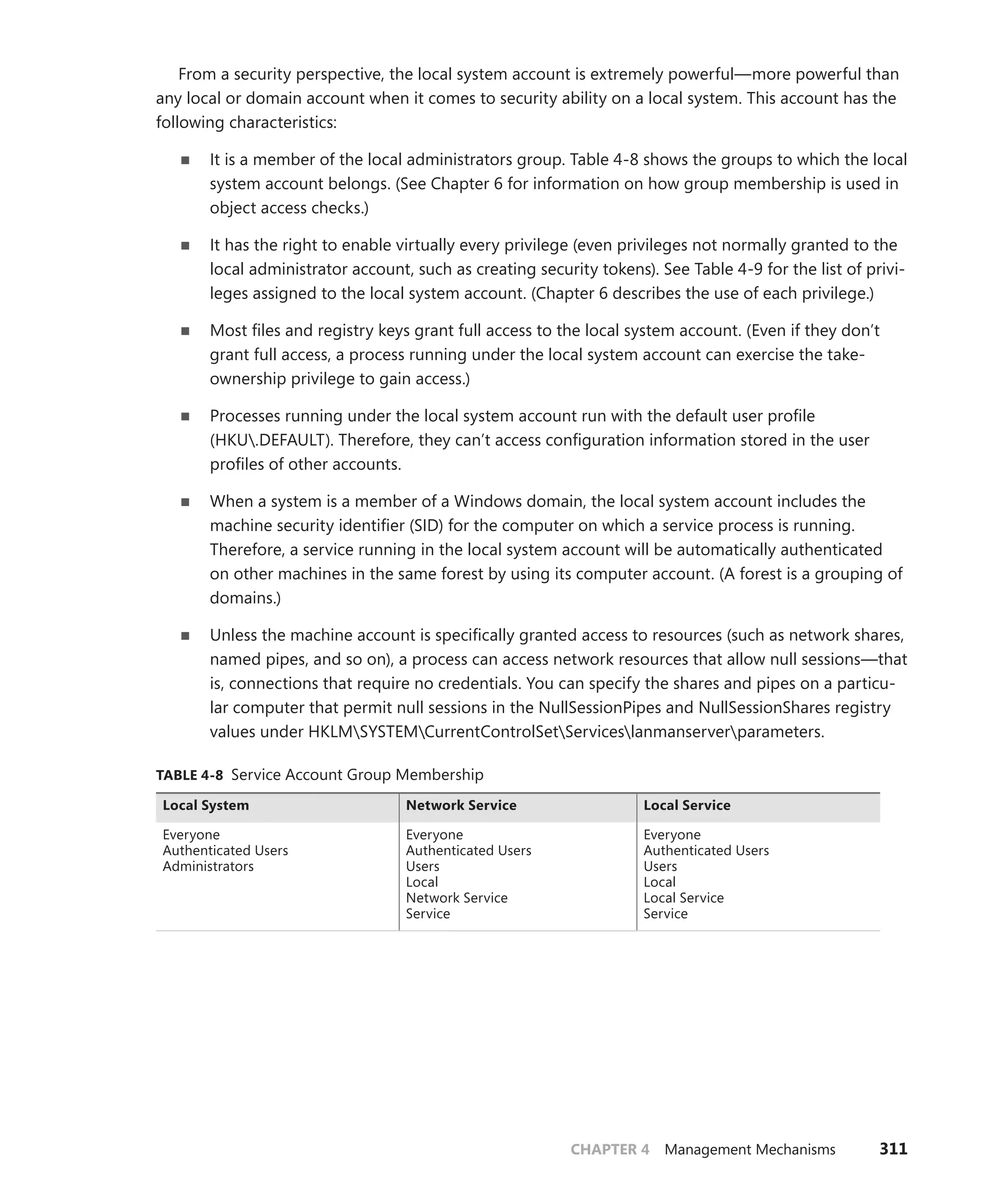 CHAPTER 4 Management Mechanisms 311
From a security perspective, the local system account is extremely powerful—more powerful than
any local or domain account when it comes to security ability on a local system. This account has the
following characteristics:
■
■ It is a member of the local administrators group. Table 4-8 shows the groups to which the local
system account belongs. (See Chapter 6 for information on how group membership is used in
object access checks.)
■
■ It has the right to enable virtually every privilege (even privileges not normally granted to the
local administrator account, such as creating security tokens). See Table 4-9 for the list of privi-
leges assigned to the local system account. (Chapter 6 describes the use of each privilege.)
■
■ Most files and registry keys grant full access to the local system account. (Even if they don’t
grant full access, a process running under the local system account can exercise the take-­
ownership privilege to gain access.)
■
■ Processes running under the local system account run with the default user profile
(HKU.DEFAULT). Therefore, they can’t access configuration information stored in the user
profiles of other accounts.
■
■ When a system is a member of a Windows domain, the local system account includes the
machine security identifier (SID) for the computer on which a service process is running.
Therefore, a service running in the local system account will be automatically authenticated
on other machines in the same forest by using its computer account. (A forest is a grouping of
domains.)
■
■ Unless the machine account is specifically granted access to resources (such as network shares,
named pipes, and so on), a process can access network resources that allow null sessions—that
is, connections that require no credentials. You can specify the shares and pipes on a particu-
lar computer that permit null sessions in the NullSessionPipes and NullSessionShares registry
values under HKLMSYSTEMCurrentControlSetServiceslanmanserverparameters.
TABLE 4-8 Service Account Group Membership
Local System Network Service Local Service
Everyone
Authenticated Users
Administrators
Everyone
Authenticated Users
Users
Local
Network Service
Service
Everyone
Authenticated Users
Users
Local
Local Service
Service
 