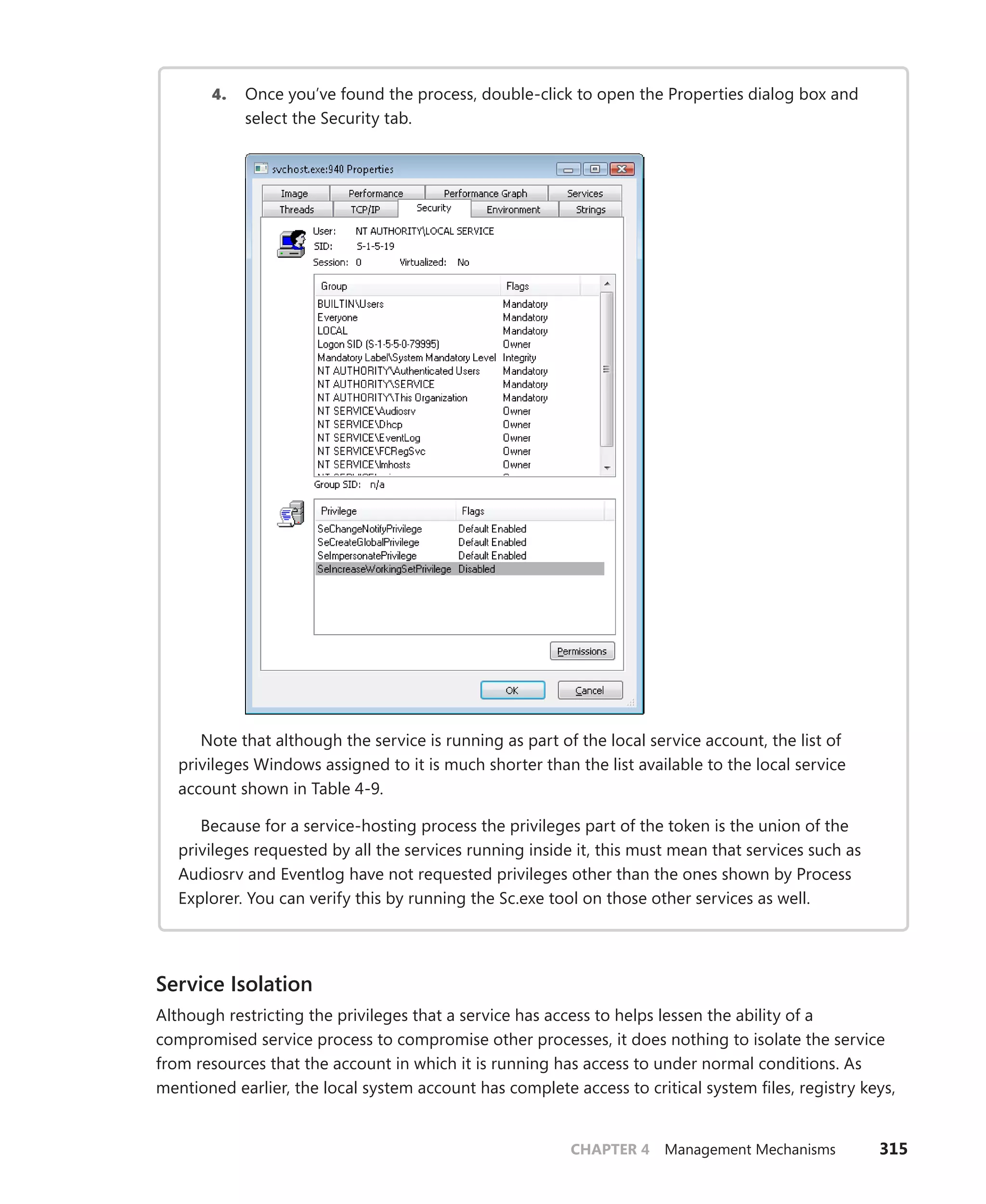 CHAPTER 4 Management Mechanisms 315
4. Once you’ve found the process, double-click to open the Properties dialog box and
select the Security tab.
Note that although the service is running as part of the local service account, the list of
­
privileges Windows assigned to it is much shorter than the list available to the local service
­
account shown in Table 4-9.
Because for a service-hosting process the privileges part of the token is the union of the
privileges requested by all the services running inside it, this must mean that services such as
Audiosrv and Eventlog have not requested privileges other than the ones shown by Process
Explorer. You can verify this by running the Sc.exe tool on those other services as well.
Service Isolation
Although restricting the privileges that a service has access to helps lessen the ability of a
­
compromised service process to compromise other processes, it does nothing to isolate the service
from resources that the account in which it is running has access to under normal conditions. As
mentioned earlier, the local system account has complete access to critical system files, registry keys,
 