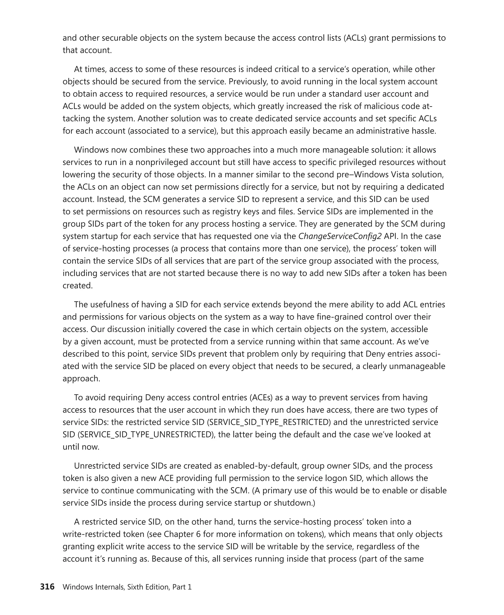 316 Windows Internals, Sixth Edition, Part 1
and other securable objects on the system because the access control lists (ACLs) grant permissions to
that account.
At times, access to some of these resources is indeed critical to a service’s operation, while other
objects should be secured from the service. Previously, to avoid running in the local system account
to obtain access to required resources, a service would be run under a standard user account and
ACLs would be added on the system objects, which greatly increased the risk of malicious code at-
tacking the system. Another solution was to create dedicated service accounts and set specific ACLs
for each account (associated to a service), but this approach easily became an administrative hassle.
Windows now combines these two approaches into a much more manageable solution: it allows
services to run in a nonprivileged account but still have access to specific privileged resources without
lowering the security of those objects. In a manner similar to the second pre–Windows Vista solution,
the ACLs on an object can now set permissions directly for a service, but not by requiring a dedicated
account. Instead, the SCM generates a service SID to represent a service, and this SID can be used
to set permissions on resources such as registry keys and files. Service SIDs are implemented in the
group SIDs part of the token for any process hosting a service. They are generated by the SCM during
system startup for each service that has requested one via the ChangeServiceConfig2 API. In the case
of service-hosting processes (a process that contains more than one service), the process’ token will
contain the service SIDs of all services that are part of the service group associated with the process,
including services that are not started because there is no way to add new SIDs after a token has been
created.
The usefulness of having a SID for each service extends beyond the mere ability to add ACL entries
and permissions for various objects on the system as a way to have fine-grained control over their
access. Our discussion initially covered the case in which certain objects on the system, accessible
by a given account, must be protected from a service running within that same account. As we’ve
described to this point, service SIDs prevent that problem only by requiring that Deny entries associ-
ated with the service SID be placed on every object that needs to be secured, a clearly unmanageable
approach.
To avoid requiring Deny access control entries (ACEs) as a way to prevent services from having
access to resources that the user account in which they run does have access, there are two types of
service SIDs: the restricted service SID (SERVICE_SID_TYPE_RESTRICTED) and the unrestricted service
SID (SERVICE_SID_TYPE_UNRESTRICTED), the latter being the default and the case we’ve looked at
until now.
Unrestricted service SIDs are created as enabled-by-default, group owner SIDs, and the process
token is also given a new ACE providing full permission to the service logon SID, which allows the
service to continue communicating with the SCM. (A primary use of this would be to enable or disable
service SIDs inside the process during service startup or shutdown.)
A restricted service SID, on the other hand, turns the service-hosting process’ token into a
­
write-restricted token (see Chapter 6 for more information on tokens), which means that only objects
granting explicit write access to the service SID will be writable by the service, regardless of the
­
account it’s running as. Because of this, all services running inside that process (part of the same
 