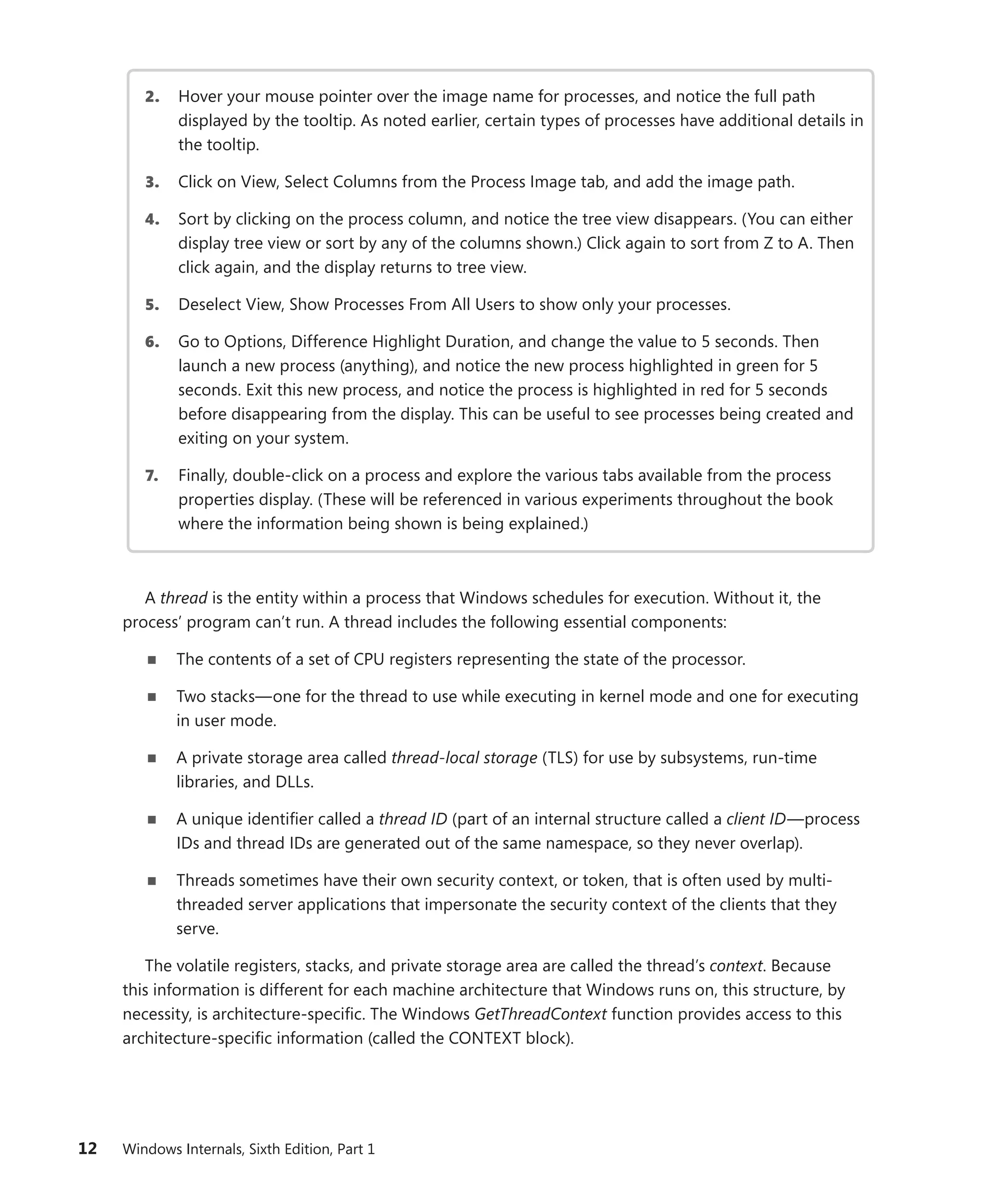 12 Windows Internals, Sixth Edition, Part 1
2. Hover your mouse pointer over the image name for processes, and notice the full path
­
displayed by the tooltip. As noted earlier, certain types of processes have additional details in
the tooltip.
3. Click on View, Select Columns from the Process Image tab, and add the image path.
4. Sort by clicking on the process column, and notice the tree view disappears. (You can either
display tree view or sort by any of the columns shown.) Click again to sort from Z to A. Then
click again, and the display returns to tree view.
5. Deselect View, Show Processes From All Users to show only your processes.
6. Go to Options, Difference Highlight Duration, and change the value to 5 seconds. Then
launch a new process (anything), and notice the new process highlighted in green for 5
­
seconds. Exit this new process, and notice the process is highlighted in red for 5 seconds
before disappearing from the display. This can be useful to see processes being created and
exiting on your system.
7. Finally, double-click on a process and explore the various tabs available from the process
properties display. (These will be referenced in various experiments throughout the book
where the information being shown is being explained.)
A thread is the entity within a process that Windows schedules for execution. Without it, the
­
process’ program can’t run. A thread includes the following essential components:
■
■ The contents of a set of CPU registers representing the state of the processor.
■
■ Two stacks—one for the thread to use while executing in kernel mode and one for executing
in user mode.
■
■ A private storage area called thread-local storage (TLS) for use by subsystems, run-time
­
libraries, and DLLs.
■
■ A unique identifier called a thread ID (part of an internal structure called a client ID—process
IDs and thread IDs are generated out of the same namespace, so they never overlap).
■
■ Threads sometimes have their own security context, or token, that is often used by multi-
threaded server applications that impersonate the security context of the clients that they
serve.
The volatile registers, stacks, and private storage area are called the thread’s context. Because
this information is different for each machine architecture that Windows runs on, this structure, by
necessity, is architecture-specific. The Windows GetThreadContext function provides access to this
­
architecture-specific information (called the CONTEXT block).
 
