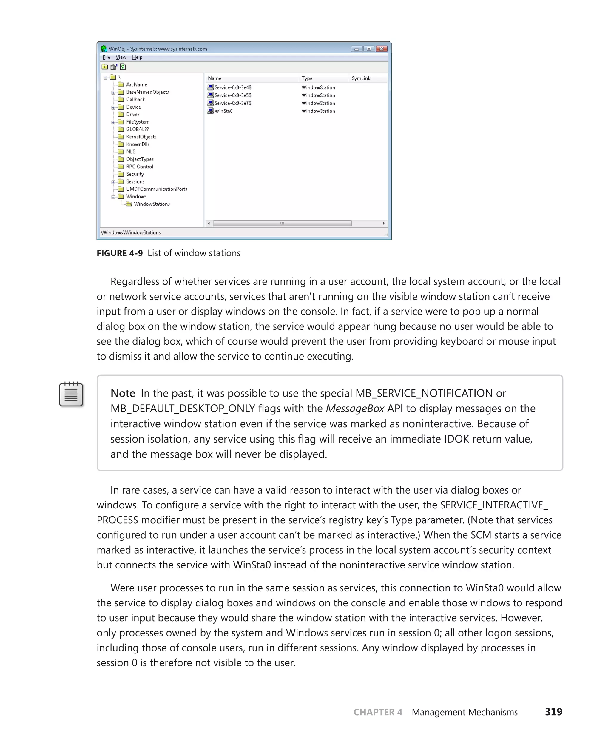 CHAPTER 4 Management Mechanisms 319
FIGURE 4-9 List of window stations
Regardless of whether services are running in a user account, the local system account, or the local
or network service accounts, services that aren’t running on the visible window station can’t receive
input from a user or display windows on the console. In fact, if a service were to pop up a normal
dialog box on the window station, the service would appear hung because no user would be able to
see the dialog box, which of course would prevent the user from providing keyboard or mouse input
to dismiss it and allow the service to continue executing.
Note In the past, it was possible to use the special MB_SERVICE_NOTIFICATION or
MB_DEFAULT_DESKTOP_ONLY flags with the MessageBox API to display messages on the
interactive window station even if the service was marked as noninteractive. Because of
session isolation, any service using this flag will receive an immediate IDOK return value,
and the message box will never be displayed.
In rare cases, a service can have a valid reason to interact with the user via dialog boxes or
­
windows. To configure a service with the right to interact with the user, the SERVICE_INTERACTIVE_
PROCESS modifier must be present in the service’s registry key’s Type parameter. (Note that services
configured to run under a user account can’t be marked as interactive.) When the SCM starts a service
marked as interactive, it launches the service’s process in the local system account’s security context
but connects the service with WinSta0 instead of the noninteractive service window station.
Were user processes to run in the same session as services, this connection to WinSta0 would allow
the service to display dialog boxes and windows on the console and enable those windows to respond
to user input because they would share the window station with the interactive services. However,
only processes owned by the system and Windows services run in session 0; all other logon sessions,
including those of console users, run in different sessions. Any window displayed by processes in
­
session 0 is therefore not visible to the user.
 