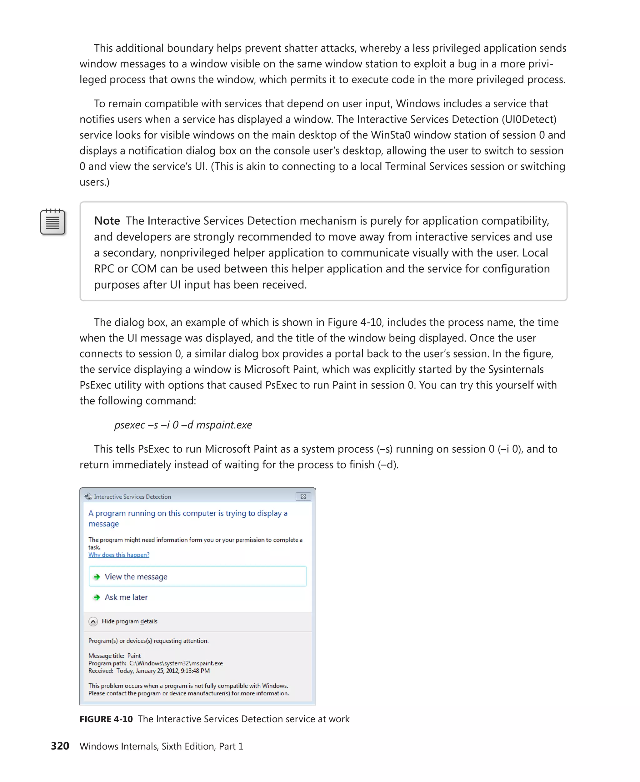 320 Windows Internals, Sixth Edition, Part 1
This additional boundary helps prevent shatter attacks, whereby a less privileged application sends
window messages to a window visible on the same window station to exploit a bug in a more privi-
leged process that owns the window, which permits it to execute code in the more privileged process.
To remain compatible with services that depend on user input, Windows includes a service that
notifies users when a service has displayed a window. The Interactive Services Detection (UI0Detect)
service looks for visible windows on the main desktop of the WinSta0 window station of session 0 and
displays a notification dialog box on the console user’s desktop, allowing the user to switch to session
0 and view the service’s UI. (This is akin to connecting to a local Terminal Services session or switching
users.)
Note The Interactive Services Detection mechanism is purely for application compatibility,
and developers are strongly recommended to move away from interactive services and use
a secondary, nonprivileged helper application to communicate visually with the user. Local
RPC or COM can be used between this helper application and the service for configuration
purposes after UI input has been received.
The dialog box, an example of which is shown in Figure 4-10, includes the process name, the time
when the UI message was displayed, and the title of the window being displayed. Once the user
­
connects to session 0, a similar dialog box provides a portal back to the user’s session. In the figure,
the service displaying a window is Microsoft Paint, which was explicitly started by the Sysinternals
PsExec utility with options that caused PsExec to run Paint in session 0. You can try this yourself with
the following command:
psexec –s –i 0 –d mspaint.exe
This tells PsExec to run Microsoft Paint as a system process (–s) running on session 0 (–i 0), and to
return immediately instead of waiting for the process to finish (–d).
FIGURE 4-10 The Interactive Services Detection service at work
 