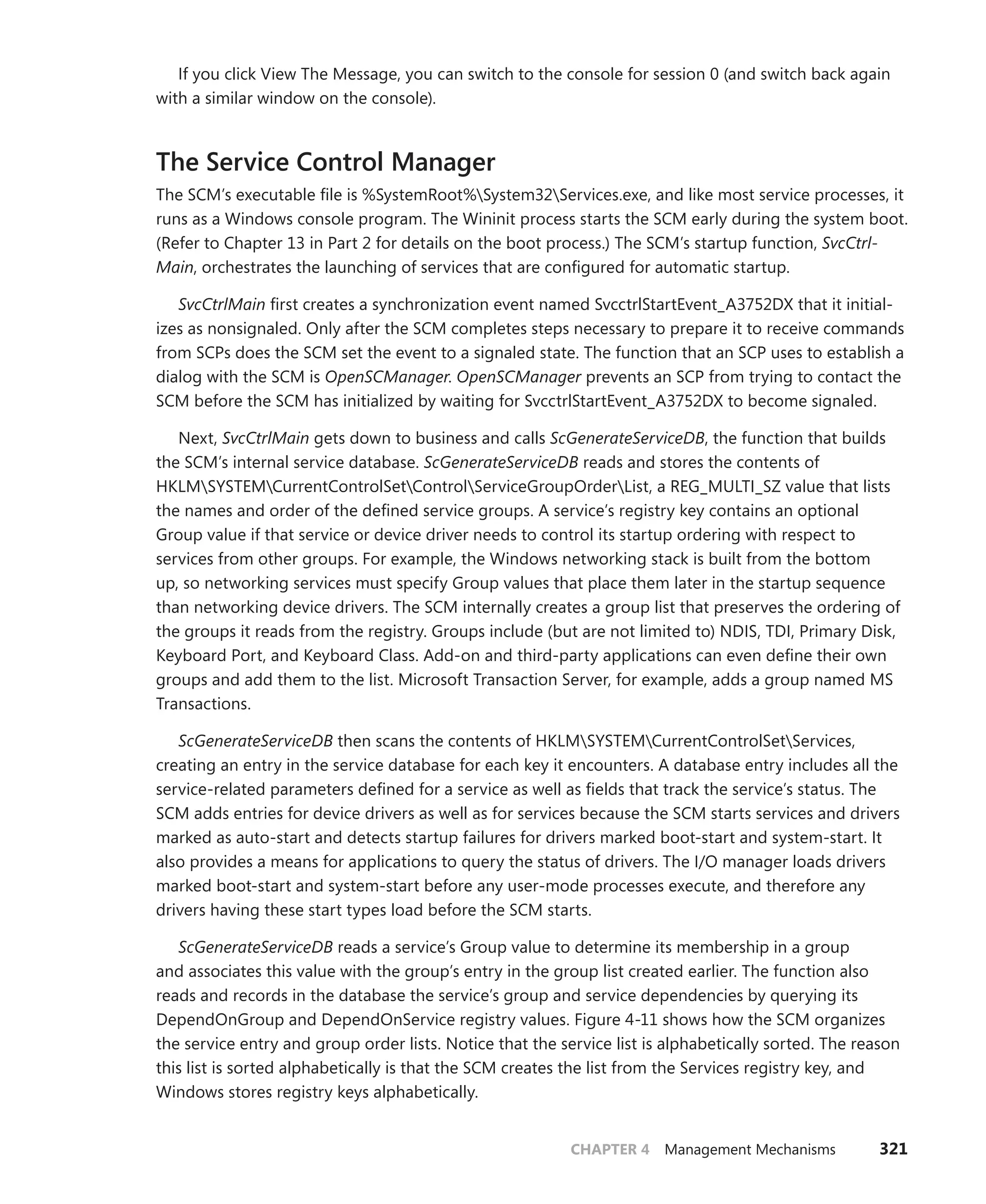 CHAPTER 4 Management Mechanisms 321
If you click View The Message, you can switch to the console for session 0 (and switch back again
with a similar window on the console).
The Service Control Manager
The SCM’s executable file is %SystemRoot%System32Services.exe, and like most service processes, it
runs as a Windows console program. The Wininit process starts the SCM early during the system boot.
(Refer to Chapter 13 in Part 2 for details on the boot process.) The SCM’s startup function, SvcCtrl-
Main, orchestrates the launching of services that are configured for automatic startup.
SvcCtrlMain first creates a synchronization event named SvcctrlStartEvent_A3752DX that it initial-
izes as nonsignaled. Only after the SCM completes steps necessary to prepare it to receive commands
from SCPs does the SCM set the event to a signaled state. The function that an SCP uses to establish a
dialog with the SCM is OpenSCManager. OpenSCManager prevents an SCP from trying to contact the
SCM before the SCM has initialized by waiting for SvcctrlStartEvent_A3752DX to become signaled.
Next, SvcCtrlMain gets down to business and calls ScGenerateServiceDB, the function that builds
the SCM’s internal service database. ScGenerateServiceDB reads and stores the contents of
HKLMSYSTEMCurrentControlSetControlServiceGroupOrderList, a REG_MULTI_SZ value that lists
the names and order of the defined service groups. A service’s registry key contains an optional
Group value if that service or device driver needs to control its startup ordering with respect to
services from other groups. For example, the Windows networking stack is built from the bottom
up, so networking services must specify Group values that place them later in the startup sequence
than networking device drivers. The SCM internally creates a group list that preserves the ordering of
the groups it reads from the registry. Groups include (but are not limited to) NDIS, TDI, Primary Disk,
Keyboard Port, and Keyboard Class. Add-on and third-party applications can even define their own
groups and add them to the list. Microsoft Transaction Server, for example, adds a group named MS
Transactions.
ScGenerateServiceDB then scans the contents of HKLMSYSTEMCurrentControlSetServices,
creating an entry in the service database for each key it encounters. A database entry includes all the
service-related parameters defined for a service as well as fields that track the service’s status. The
SCM adds entries for device drivers as well as for services because the SCM starts services and drivers
marked as auto-start and detects startup failures for drivers marked boot-start and system-start. It
also provides a means for applications to query the status of drivers. The I/O manager loads ­
drivers
marked boot-start and system-start before any user-mode processes execute, and therefore any
­
drivers having these start types load before the SCM starts.
ScGenerateServiceDB reads a service’s Group value to determine its membership in a group
and associates this value with the group’s entry in the group list created earlier. The function also
reads and records in the database the service’s group and service dependencies by querying its
­
DependOnGroup and DependOnService registry values. Figure 4-11 shows how the SCM organizes
the service entry and group order lists. Notice that the service list is alphabetically sorted. The reason
this list is sorted alphabetically is that the SCM creates the list from the Services registry key, and
­
Windows stores registry keys alphabetically.
 