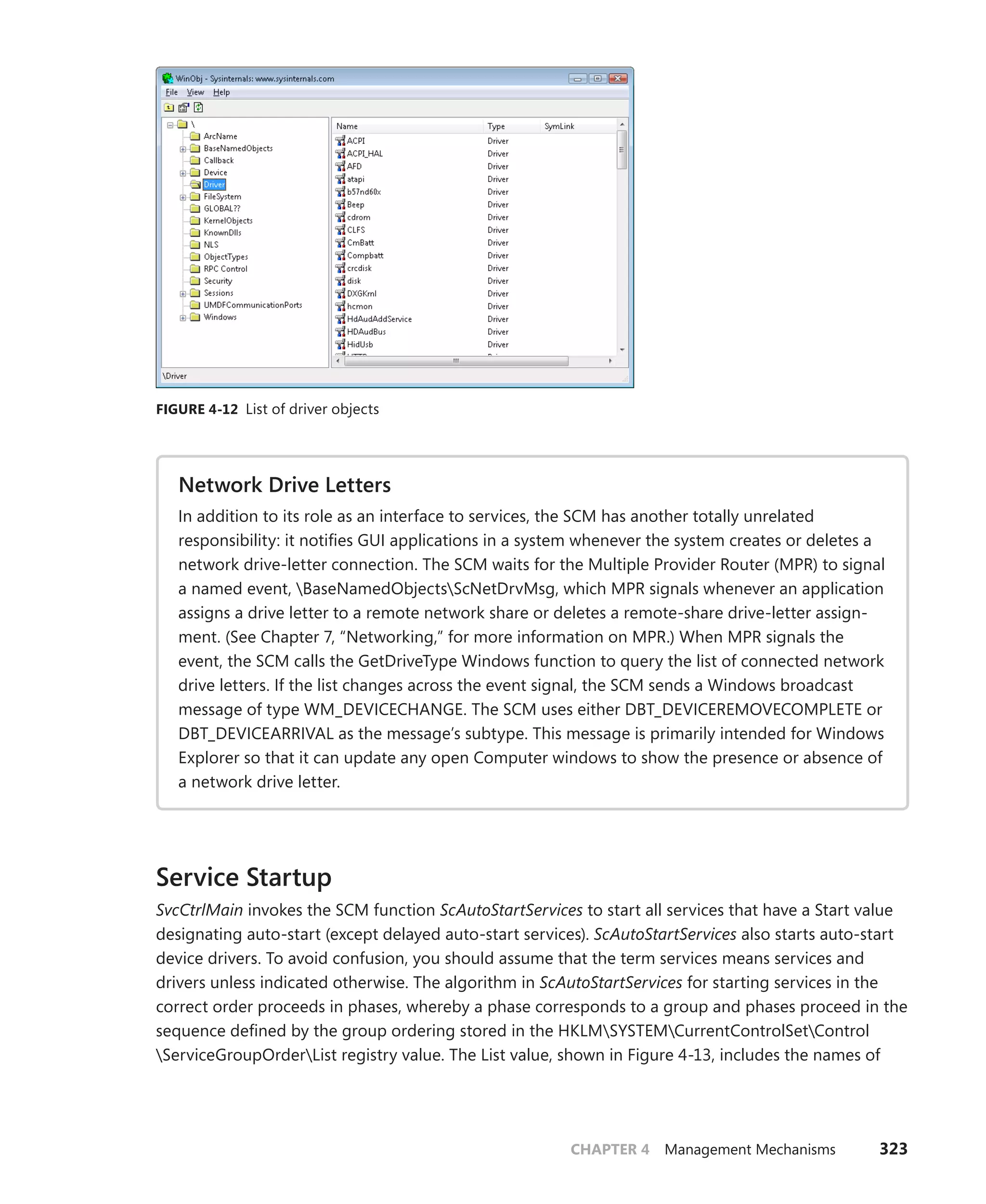 CHAPTER 4 Management Mechanisms 323
FIGURE 4-12 List of driver objects
Network Drive Letters
In addition to its role as an interface to services, the SCM has another totally unrelated
­
responsibility: it notifies GUI applications in a system whenever the system creates or deletes a
network drive-letter connection. The SCM waits for the Multiple Provider Router (MPR) to signal
a named event, BaseNamedObjectsScNetDrvMsg, which MPR signals whenever an application
assigns a drive letter to a remote network share or deletes a remote-share drive-letter assign-
ment. (See Chapter 7, “Networking,” for more information on MPR.) When MPR signals the
event, the SCM calls the GetDriveType Windows function to query the list of connected network
drive letters. If the list changes across the event signal, the SCM sends a Windows broadcast
message of type WM_DEVICECHANGE. The SCM uses either DBT_DEVICEREMOVECOMPLETE or
DBT_DEVICEARRIVAL as the message’s subtype. This message is primarily intended for Windows
Explorer so that it can update any open Computer windows to show the presence or absence of
a network drive letter.
Service Startup
SvcCtrlMain invokes the SCM function ScAutoStartServices to start all services that have a Start value
designating auto-start (except delayed auto-start services). ScAutoStartServices also starts auto-start
device drivers. To avoid confusion, you should assume that the term services means services and
drivers unless indicated otherwise. The algorithm in ScAutoStartServices for starting services in the
correct order proceeds in phases, whereby a phase corresponds to a group and phases proceed in the
sequence defined by the group ordering stored in the HKLMSYSTEMCurrentControlSetControl
ServiceGroupOrderList registry value. The List value, shown in Figure 4-13, includes the names of
 