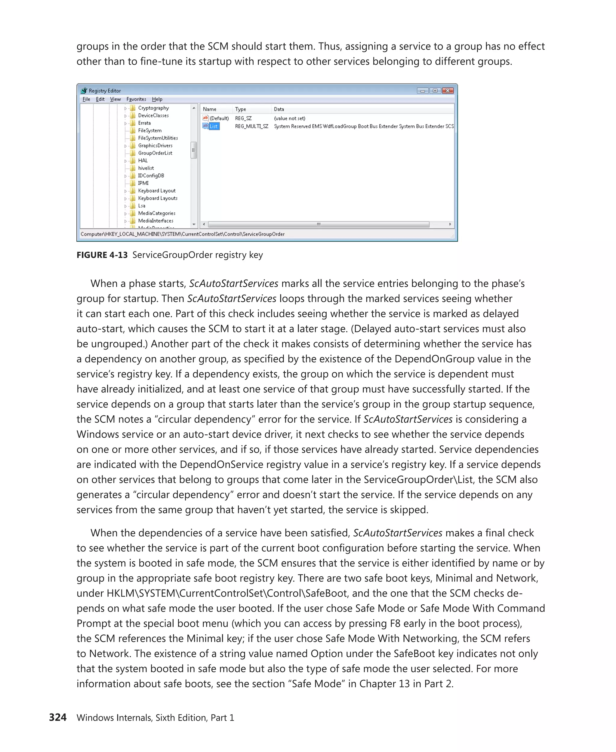 324 Windows Internals, Sixth Edition, Part 1
groups in the order that the SCM should start them. Thus, assigning a service to a group has no effect
other than to fine-tune its startup with respect to other services belonging to different groups.
FIGURE 4-13 ServiceGroupOrder registry key
When a phase starts, ScAutoStartServices marks all the service entries belonging to the phase’s
group for startup. Then ScAutoStartServices loops through the marked services seeing whether
it can start each one. Part of this check includes seeing whether the service is marked as delayed
auto-start, which causes the SCM to start it at a later stage. (Delayed auto-start services must also
be ungrouped.) Another part of the check it makes consists of determining whether the service has
a dependency on another group, as specified by the existence of the DependOnGroup value in the
service’s registry key. If a dependency exists, the group on which the service is dependent must
have already initialized, and at least one service of that group must have successfully started. If the
service depends on a group that starts later than the service’s group in the group startup sequence,
the SCM notes a “circular dependency” error for the service. If ScAutoStartServices is considering a
Windows service or an auto-start device driver, it next checks to see whether the service depends
on one or more other services, and if so, if those services have already started. Service dependencies
are indicated with the DependOnService registry value in a service’s registry key. If a service depends
on other services that belong to groups that come later in the ServiceGroupOrderList, the SCM also
generates a “circular dependency” error and doesn’t start the service. If the service depends on any
services from the same group that haven’t yet started, the service is skipped.
When the dependencies of a service have been satisfied, ScAutoStartServices makes a final check
to see whether the service is part of the current boot configuration before starting the service. When
the system is booted in safe mode, the SCM ensures that the service is either identified by name or by
group in the appropriate safe boot registry key. There are two safe boot keys, Minimal and Network,
under HKLMSYSTEMCurrentControlSetControlSafeBoot, and the one that the SCM checks de-
pends on what safe mode the user booted. If the user chose Safe Mode or Safe Mode With Command
Prompt at the special boot menu (which you can access by pressing F8 early in the boot process),
the SCM references the Minimal key; if the user chose Safe Mode With Networking, the SCM refers
to Network. The existence of a string value named Option under the SafeBoot key indicates not only
that the system booted in safe mode but also the type of safe mode the user selected. For more
information about safe boots, see the section “Safe Mode” in Chapter 13 in Part 2.
 