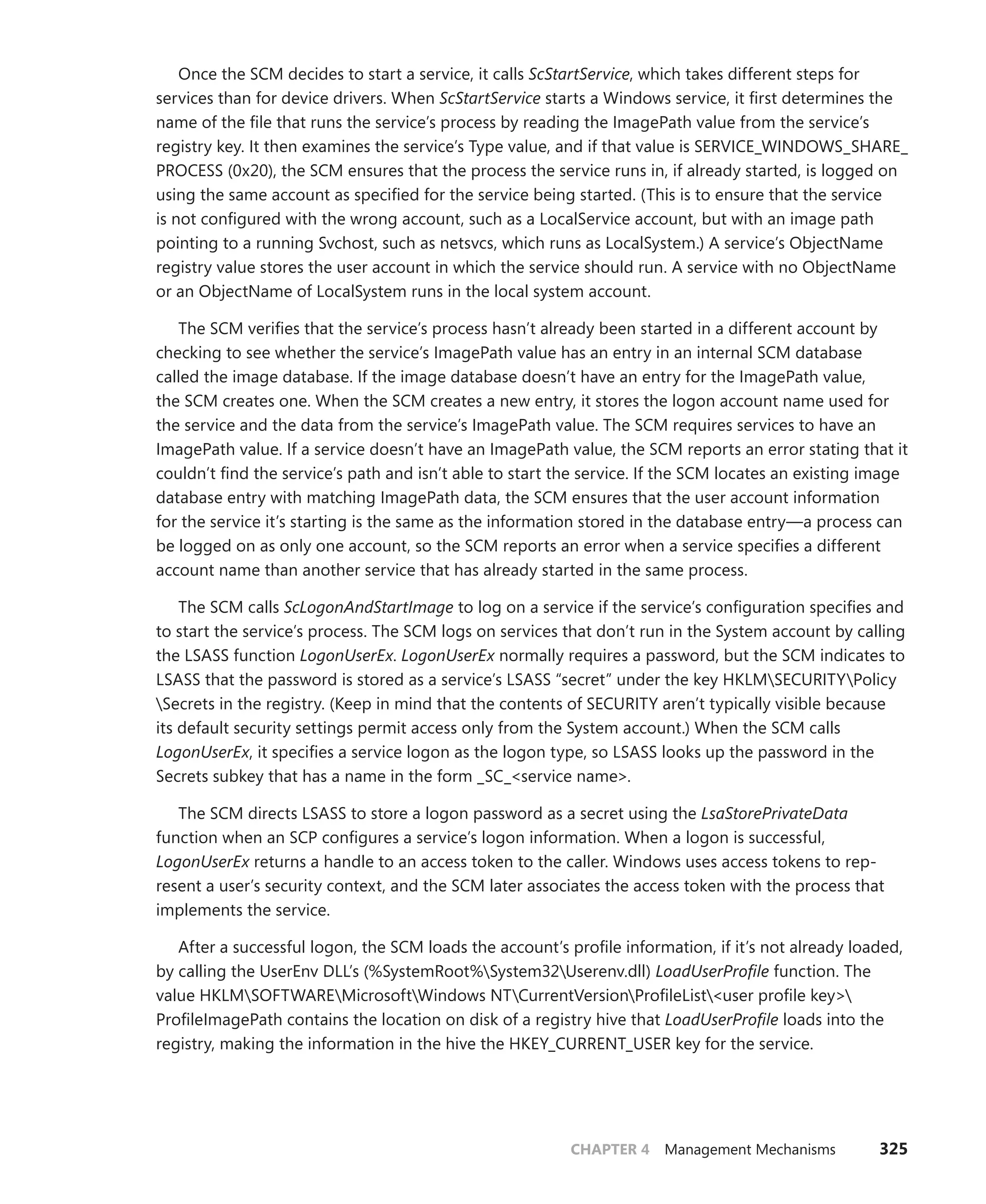 CHAPTER 4 Management Mechanisms 325
Once the SCM decides to start a service, it calls ScStartService, which takes different steps for
services than for device drivers. When ScStartService starts a Windows service, it first determines the
name of the file that runs the service’s process by reading the ImagePath value from the service’s
­
registry key. It then examines the service’s Type value, and if that value is SERVICE_WINDOWS_SHARE_
PROCESS (0x20), the SCM ensures that the process the service runs in, if already started, is logged on
using the same account as specified for the service being started. (This is to ensure that the service
is not configured with the wrong account, such as a LocalService account, but with an image path
pointing to a running Svchost, such as netsvcs, which runs as LocalSystem.) A service’s ObjectName
registry value stores the user account in which the service should run. A service with no ObjectName
or an ObjectName of LocalSystem runs in the local system account.
The SCM verifies that the service’s process hasn’t already been started in a different account by
checking to see whether the service’s ImagePath value has an entry in an internal SCM database
called the image database. If the image database doesn’t have an entry for the ImagePath value,
the SCM creates one. When the SCM creates a new entry, it stores the logon account name used for
the service and the data from the service’s ImagePath value. The SCM requires services to have an
ImagePath value. If a service doesn’t have an ImagePath value, the SCM reports an error stating that it
couldn’t find the service’s path and isn’t able to start the service. If the SCM locates an existing image
database entry with matching ImagePath data, the SCM ensures that the user account information
for the service it’s starting is the same as the information stored in the database entry—a process can
be logged on as only one account, so the SCM reports an error when a service specifies a different
­
account name than another service that has already started in the same process.
The SCM calls ScLogonAndStartImage to log on a service if the service’s configuration specifies and
to start the service’s process. The SCM logs on services that don’t run in the System account by calling
the LSASS function LogonUserEx. LogonUserEx normally requires a password, but the SCM indicates to
LSASS that the password is stored as a service’s LSASS “secret” under the key HKLMSECURITYPolicy
Secrets in the registry. (Keep in mind that the contents of SECURITY aren’t typically visible ­
because
its default security settings permit access only from the System account.) When the SCM calls
­
LogonUserEx, it specifies a service logon as the logon type, so LSASS looks up the password in the
Secrets subkey that has a name in the form _SC_<service name>.
The SCM directs LSASS to store a logon password as a secret using the LsaStorePrivateData
­
function when an SCP configures a service’s logon information. When a logon is successful,
­
LogonUserEx returns a handle to an access token to the caller. Windows uses access tokens to rep-
resent a user’s security context, and the SCM later associates the access token with the process that
implements the service.
After a successful logon, the SCM loads the account’s profile information, if it’s not already loaded,
by calling the UserEnv DLL’s (%SystemRoot%System32Userenv.dll) LoadUserProfile function. The
value HKLMSOFTWAREMicrosoftWindows NTCurrentVersionProfileList<user profile key>
ProfileImagePath contains the location on disk of a registry hive that LoadUserProfile loads into the
registry, making the information in the hive the HKEY_CURRENT_USER key for the service.
 