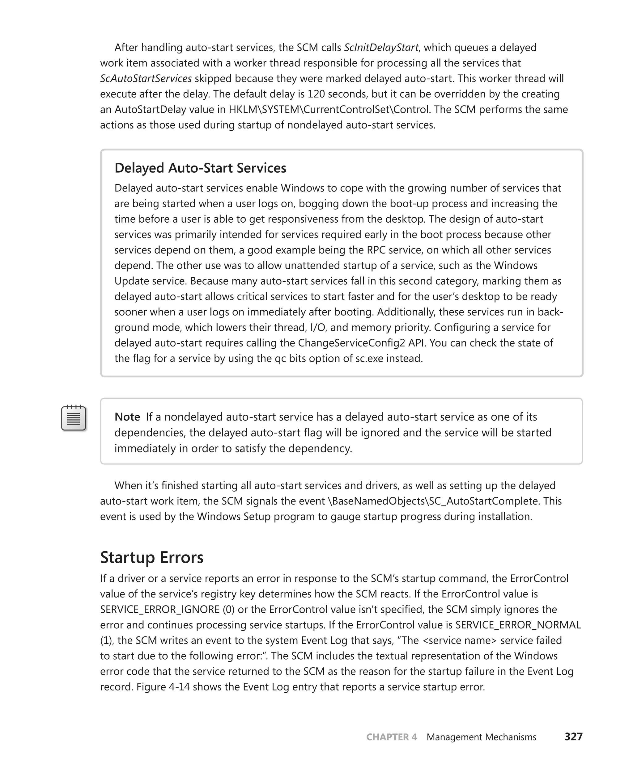 CHAPTER 4 Management Mechanisms 327
After handling auto-start services, the SCM calls ScInitDelayStart, which queues a delayed
work item associated with a worker thread responsible for processing all the services that
­
ScAutoStartServices skipped because they were marked delayed auto-start. This worker thread will
execute after the delay. The default delay is 120 seconds, but it can be overridden by the creating
an AutoStartDelay value in HKLMSYSTEMCurrentControlSetControl. The SCM performs the same
­
actions as those used during startup of nondelayed auto-start services.
Delayed Auto-Start Services
Delayed auto-start services enable Windows to cope with the growing number of services that
are being started when a user logs on, bogging down the boot-up process and increasing the
time before a user is able to get responsiveness from the desktop. The design of auto-start
services was primarily intended for services required early in the boot process because other
services depend on them, a good example being the RPC service, on which all other services
depend. The other use was to allow unattended startup of a service, such as the Windows
Update service. Because many auto-start services fall in this second category, marking them as
delayed auto-start allows critical services to start faster and for the user’s desktop to be ready
sooner when a user logs on immediately after booting. Additionally, these services run in back-
ground mode, which lowers their thread, I/O, and memory priority. Configuring a service for
delayed auto-start requires calling the ChangeServiceConfig2 API. You can check the state of
the flag for a service by using the qc bits option of sc.exe instead.
Note If a nondelayed auto-start service has a delayed auto-start service as one of its
­
dependencies, the delayed auto-start flag will be ignored and the service will be started
immediately in order to satisfy the dependency.
When it’s finished starting all auto-start services and drivers, as well as setting up the delayed
auto-start work item, the SCM signals the event BaseNamedObjectsSC_AutoStartComplete. This
event is used by the Windows Setup program to gauge startup progress during installation.
Startup Errors
If a driver or a service reports an error in response to the SCM’s startup command, the ­
ErrorControl
value of the service’s registry key determines how the SCM reacts. If the ErrorControl value is
­
SERVICE_ERROR_IGNORE (0) or the ErrorControl value isn’t specified, the SCM simply ignores the
­
error and continues processing service startups. If the ErrorControl value is SERVICE_ERROR_NORMAL
(1), the SCM writes an event to the system Event Log that says, “The <service name> service failed
to start due to the following error:”. The SCM includes the textual representation of the Windows
error code that the service returned to the SCM as the reason for the startup failure in the Event Log
record. Figure 4-14 shows the Event Log entry that reports a service startup error.
 