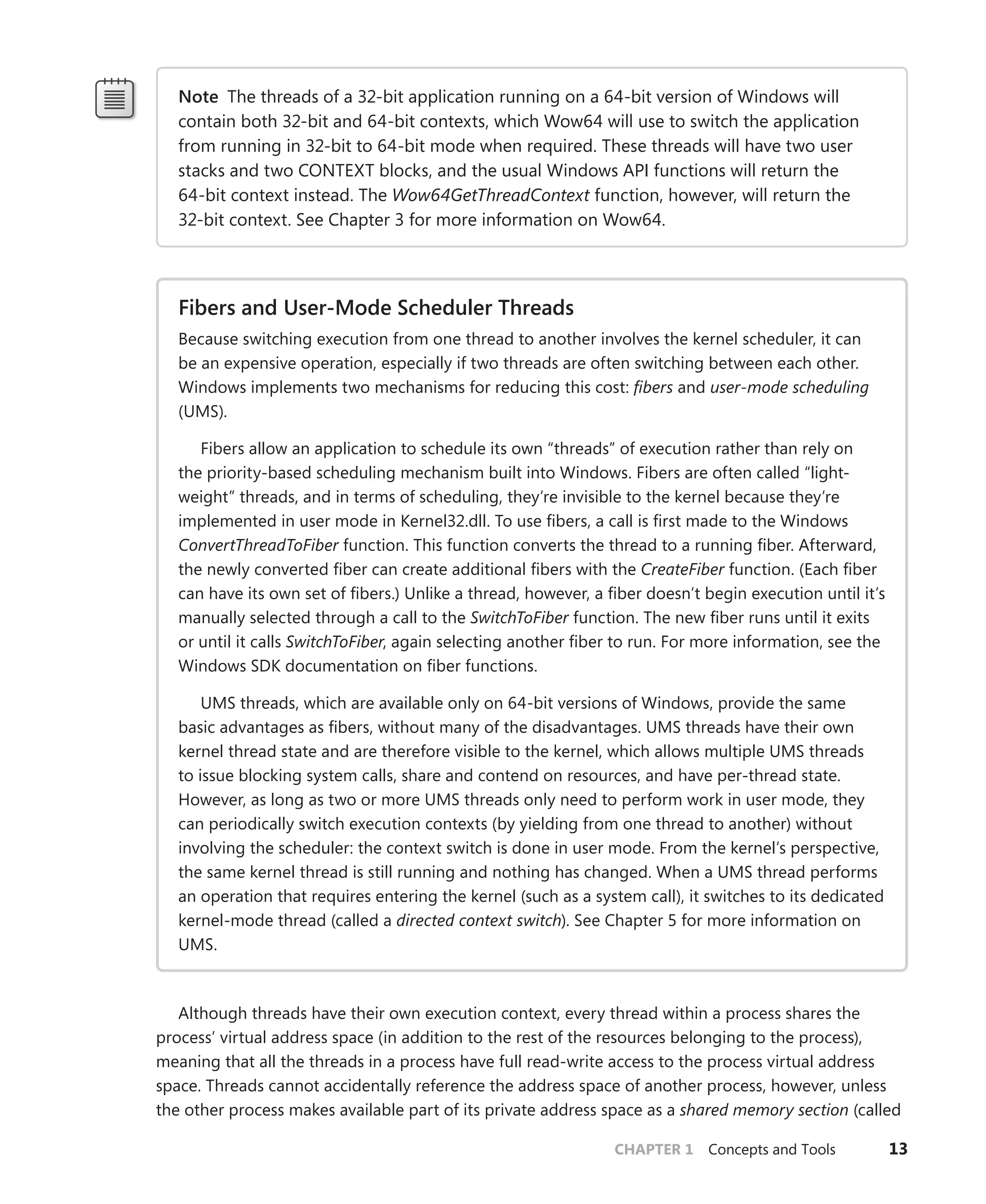 CHAPTER 1 Concepts and Tools 13
Note The threads of a 32-bit application running on a 64-bit version of Windows will
­
contain both 32-bit and 64-bit contexts, which Wow64 will use to switch the application
from running in 32-bit to 64-bit mode when required. These threads will have two user
stacks and two CONTEXT blocks, and the usual Windows API functions will return the
­
64-bit context instead. The Wow64GetThreadContext function, however, will return the
­
32-bit context. See Chapter 3 for more information on Wow64.
Fibers and User-Mode Scheduler Threads
Because switching execution from one thread to another involves the kernel scheduler, it can
be an expensive operation, especially if two threads are often switching between each other.
Windows implements two mechanisms for reducing this cost: fibers and user-mode scheduling
(UMS).
Fibers allow an application to schedule its own “threads” of execution rather than rely on
the priority-based scheduling mechanism built into Windows. Fibers are often called “light-
weight” threads, and in terms of scheduling, they’re invisible to the kernel because they’re
implemented in user mode in Kernel32.dll. To use fibers, a call is first made to the Windows
ConvertThreadToFiber function. This function converts the thread to a running fiber. Afterward,
the newly converted fiber can create additional fibers with the CreateFiber function. (Each fiber
can have its own set of fibers.) Unlike a thread, however, a fiber doesn’t begin execution until it’s
manually selected through a call to the SwitchToFiber function. The new fiber runs until it exits
or until it calls SwitchToFiber, again selecting another fiber to run. For more information, see the
Windows SDK documentation on fiber functions.
UMS threads, which are available only on 64-bit versions of Windows, provide the same
­
basic advantages as fibers, without many of the disadvantages. UMS threads have their own
kernel thread state and are therefore visible to the kernel, which allows multiple UMS threads
to issue blocking system calls, share and contend on resources, and have per-thread state.
However, as long as two or more UMS threads only need to perform work in user mode, they
can periodically switch execution contexts (by yielding from one thread to another) without
involving the scheduler: the context switch is done in user mode. From the kernel’s perspective,
the same kernel thread is still running and nothing has changed. When a UMS thread performs
an operation that requires entering the kernel (such as a system call), it switches to its dedicated
kernel-mode thread (called a directed context switch). See Chapter 5 for more information on
UMS.
Although threads have their own execution context, every thread within a process shares the
process’ virtual address space (in addition to the rest of the resources belonging to the process),
meaning that all the threads in a process have full read-write access to the process virtual address
space. Threads cannot accidentally reference the address space of another process, however, unless
the other process makes available part of its private address space as a shared memory section (called
 