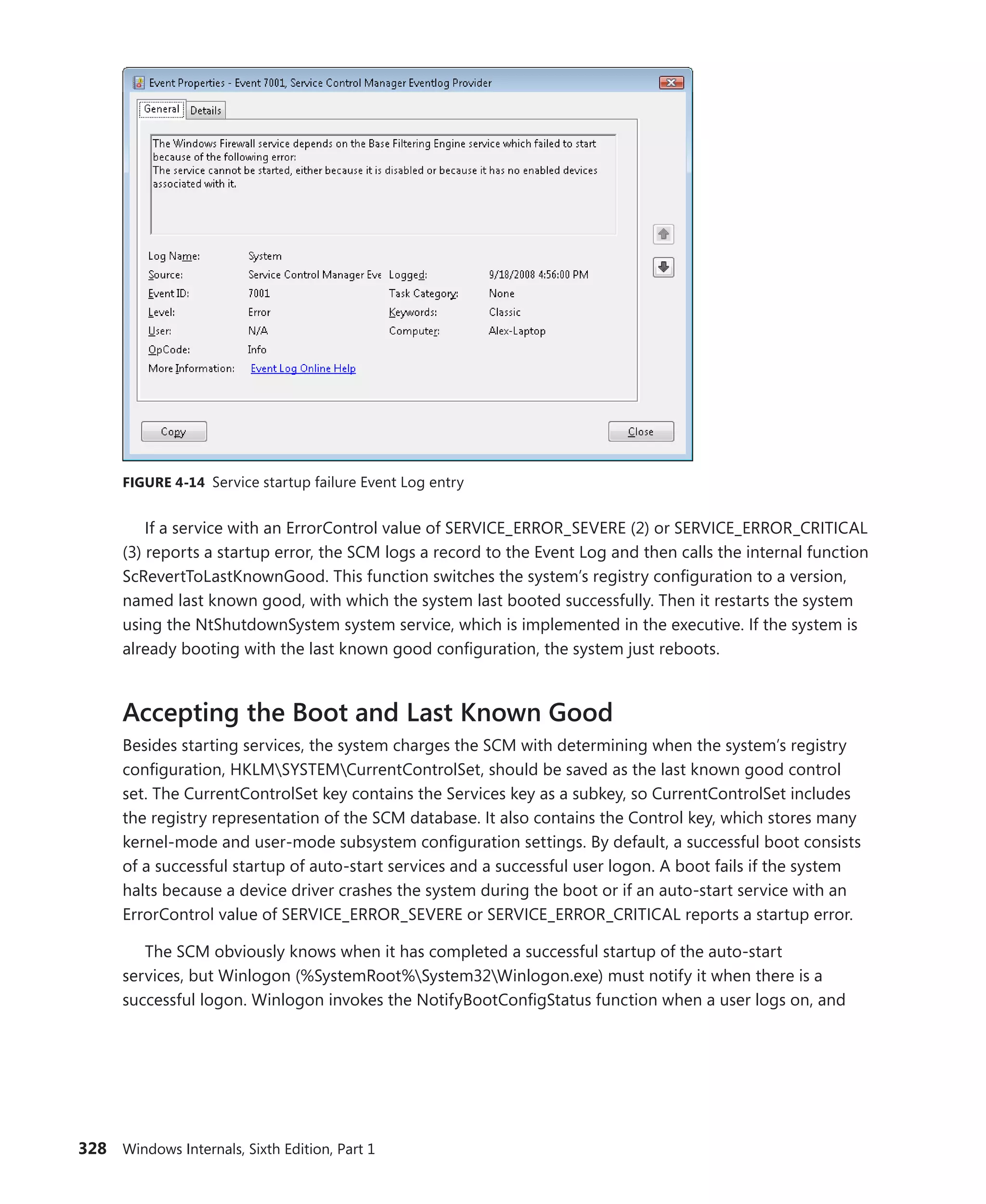 328 Windows Internals, Sixth Edition, Part 1
FIGURE 4-14 Service startup failure Event Log entry
If a service with an ErrorControl value of SERVICE_ERROR_SEVERE (2) or SERVICE_ERROR_CRITICAL
(3) reports a startup error, the SCM logs a record to the Event Log and then calls the internal function
ScRevertToLastKnownGood. This function switches the system’s registry configuration to a version,
named last known good, with which the system last booted successfully. Then it restarts the system
using the NtShutdownSystem system service, which is implemented in the executive. If the system is
already booting with the last known good configuration, the system just reboots.
Accepting the Boot and Last Known Good
Besides starting services, the system charges the SCM with determining when the system’s registry
configuration, HKLMSYSTEMCurrentControlSet, should be saved as the last known good control
set. The CurrentControlSet key contains the Services key as a subkey, so CurrentControlSet includes
the registry representation of the SCM database. It also contains the Control key, which stores many
kernel-mode and user-mode subsystem configuration settings. By default, a successful boot consists
of a successful startup of auto-start services and a successful user logon. A boot fails if the system
halts because a device driver crashes the system during the boot or if an auto-start service with an
ErrorControl value of SERVICE_ERROR_SEVERE or SERVICE_ERROR_CRITICAL reports a startup error.
The SCM obviously knows when it has completed a successful startup of the auto-start
­
services, but Winlogon (%SystemRoot%System32Winlogon.exe) must notify it when there is a
­
successful logon. Winlogon invokes the NotifyBootConfigStatus function when a user logs on, and
 