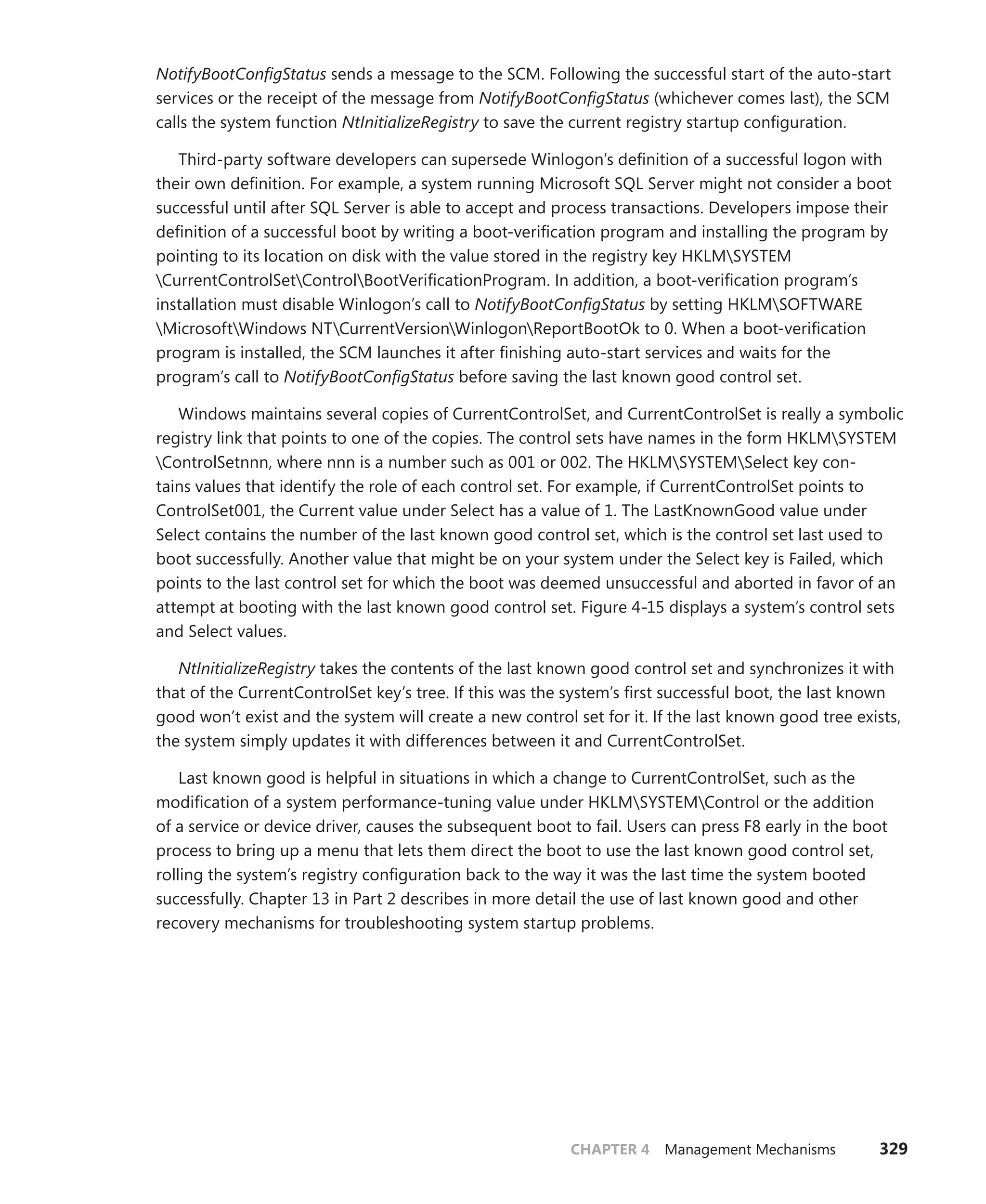 CHAPTER 4 Management Mechanisms 329
­
NotifyBootConfigStatus sends a message to the SCM. Following the successful start of the auto-start
services or the receipt of the message from NotifyBootConfigStatus (whichever comes last), the SCM
calls the system function NtInitializeRegistry to save the current registry startup configuration.
Third-party software developers can supersede Winlogon’s definition of a successful logon with
their own definition. For example, a system running Microsoft SQL Server might not consider a boot
successful until after SQL Server is able to accept and process transactions. Developers ­
impose their
definition of a successful boot by writing a boot-verification program and installing the ­
program by
pointing to its location on disk with the value stored in the registry key HKLMSYSTEM
­
CurrentControlSetControlBootVerificationProgram. In addition, a boot-verification program’s
­
installation must disable Winlogon’s call to NotifyBootConfigStatus by setting HKLMSOFTWARE
MicrosoftWindows NTCurrentVersionWinlogonReportBootOk to 0. When a boot-verification
­
program is installed, the SCM launches it after finishing auto-start services and waits for the
­
program’s call to NotifyBootConfigStatus before saving the last known good control set.
Windows maintains several copies of CurrentControlSet, and CurrentControlSet is really a ­
symbolic
registry link that points to one of the copies. The control sets have names in the form HKLMSYSTEM
ControlSetnnn, where nnn is a number such as 001 or 002. The HKLMSYSTEMSelect key con-
tains values that identify the role of each control set. For example, if CurrentControlSet points to
­
ControlSet001, the Current value under Select has a value of 1. The LastKnownGood value under
Select contains the number of the last known good control set, which is the control set last used to
boot successfully. Another value that might be on your system under the Select key is Failed, which
points to the last control set for which the boot was deemed unsuccessful and aborted in favor of an
attempt at booting with the last known good control set. Figure 4-15 displays a system’s control sets
and Select values.
NtInitializeRegistry takes the contents of the last known good control set and synchronizes it with
that of the CurrentControlSet key’s tree. If this was the system’s first successful boot, the last known
good won’t exist and the system will create a new control set for it. If the last known good tree exists,
the system simply updates it with differences between it and CurrentControlSet.
Last known good is helpful in situations in which a change to CurrentControlSet, such as the
­
modification of a system performance-tuning value under HKLMSYSTEMControl or the addition
of a service or device driver, causes the subsequent boot to fail. Users can press F8 early in the boot
­
process to bring up a menu that lets them direct the boot to use the last known good control set,
rolling the system’s registry configuration back to the way it was the last time the system booted
­
successfully. Chapter 13 in Part 2 describes in more detail the use of last known good and other
­
recovery mechanisms for troubleshooting system startup problems.
 