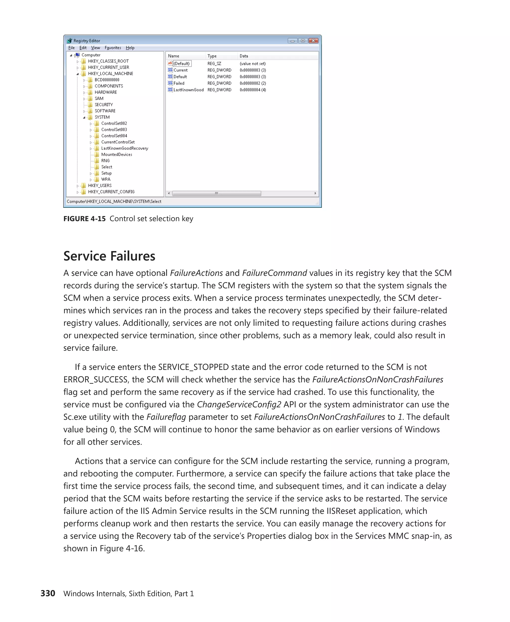 330 Windows Internals, Sixth Edition, Part 1
FIGURE 4-15 Control set selection key
Service Failures
A service can have optional FailureActions and FailureCommand values in its registry key that the SCM
records during the service’s startup. The SCM registers with the system so that the system signals the
SCM when a service process exits. When a service process terminates unexpectedly, the SCM deter-
mines which services ran in the process and takes the recovery steps specified by their failure-related
registry values. Additionally, services are not only limited to requesting failure actions during crashes
or unexpected service termination, since other problems, such as a memory leak, could also result in
service failure.
If a service enters the SERVICE_STOPPED state and the error code returned to the SCM is not
­
ERROR_SUCCESS, the SCM will check whether the service has the FailureActionsOnNonCrashFailures
flag set and perform the same recovery as if the service had crashed. To use this functionality, the
service must be configured via the ChangeServiceConfig2 API or the system administrator can use the
Sc.exe utility with the Failureflag parameter to set FailureActionsOnNonCrashFailures to 1. The default
value being 0, the SCM will continue to honor the same behavior as on earlier versions of Windows
for all other services.
Actions that a service can configure for the SCM include restarting the service, running a program,
and rebooting the computer. Furthermore, a service can specify the failure actions that take place the
first time the service process fails, the second time, and subsequent times, and it can indicate a delay
period that the SCM waits before restarting the service if the service asks to be restarted. The service
failure action of the IIS Admin Service results in the SCM running the IISReset application, which
performs cleanup work and then restarts the service. You can easily manage the recovery actions for
a service using the Recovery tab of the service’s Properties dialog box in the Services MMC snap-in, as
shown in Figure 4-16.
 