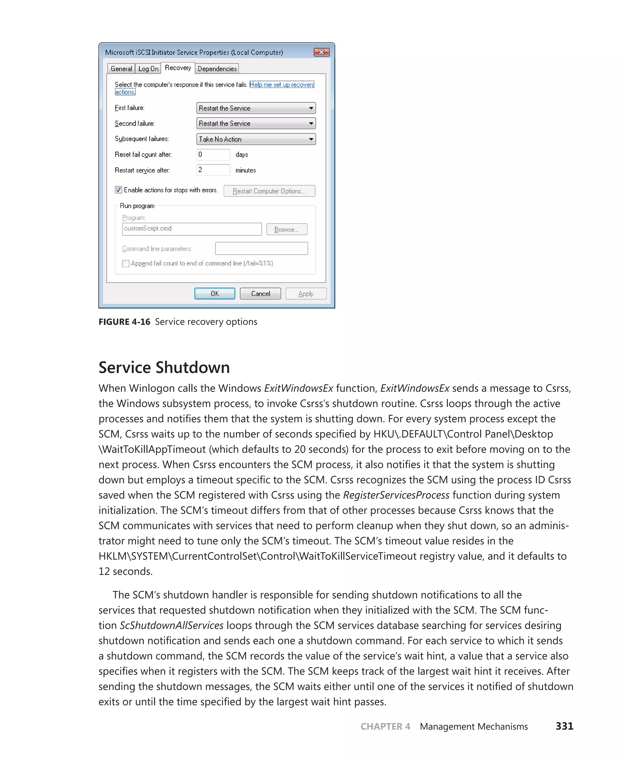 CHAPTER 4 Management Mechanisms 331
FIGURE 4-16 Service recovery options
Service Shutdown
When Winlogon calls the Windows ExitWindowsEx function, ExitWindowsEx sends a message to Csrss,
the Windows subsystem process, to invoke Csrss’s shutdown routine. Csrss loops through the active
processes and notifies them that the system is shutting down. For every system process except the
SCM, Csrss waits up to the number of seconds specified by HKU.DEFAULTControl PanelDesktop
WaitToKillAppTimeout (which defaults to 20 seconds) for the process to exit before moving on to the
next process. When Csrss encounters the SCM process, it also notifies it that the system is shutting
down but employs a timeout specific to the SCM. Csrss recognizes the SCM using the process ID Csrss
saved when the SCM registered with Csrss using the RegisterServicesProcess function during system
initialization. The SCM’s timeout differs from that of other processes because Csrss knows that the
SCM communicates with services that need to perform cleanup when they shut down, so an adminis-
trator might need to tune only the SCM’s timeout. The SCM’s timeout value resides in the
HKLMSYSTEMCurrentControlSetControlWaitToKillServiceTimeout registry value, and it defaults to
12 seconds.
The SCM’s shutdown handler is responsible for sending shutdown notifications to all the
­
services that requested shutdown notification when they initialized with the SCM. The SCM func-
tion ­
ScShutdownAllServices loops through the SCM services database searching for services desiring
shutdown notification and sends each one a shutdown command. For each service to which it sends
a shutdown command, the SCM records the value of the service’s wait hint, a value that a service also
specifies when it registers with the SCM. The SCM keeps track of the largest wait hint it receives. After
sending the shutdown messages, the SCM waits either until one of the services it notified of shutdown
exits or until the time specified by the largest wait hint passes.
 