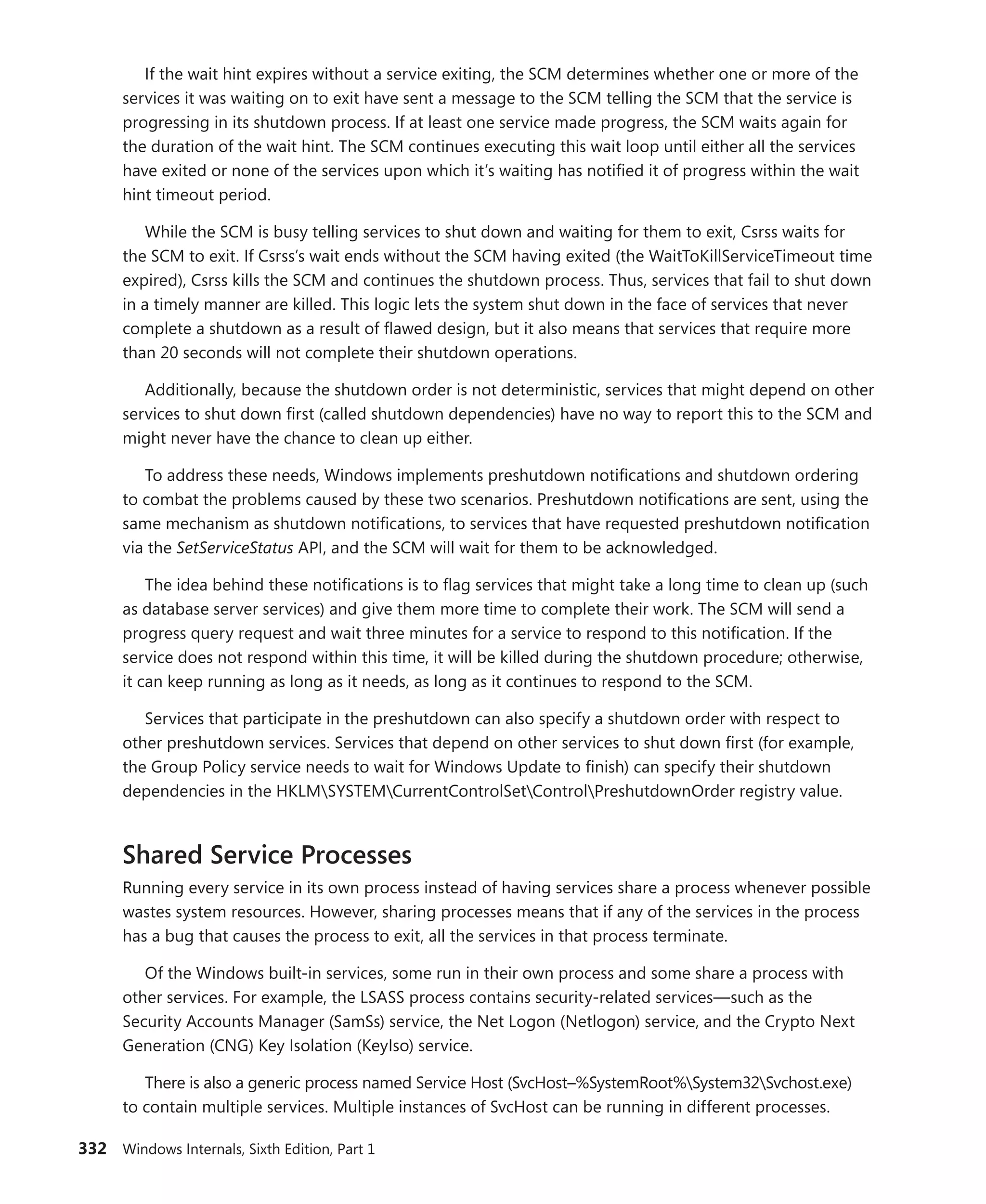 332 Windows Internals, Sixth Edition, Part 1
If the wait hint expires without a service exiting, the SCM determines whether one or more of the
services it was waiting on to exit have sent a message to the SCM telling the SCM that the service is
progressing in its shutdown process. If at least one service made progress, the SCM waits again for
the duration of the wait hint. The SCM continues executing this wait loop until either all the services
have exited or none of the services upon which it’s waiting has notified it of progress within the wait
hint timeout period.
While the SCM is busy telling services to shut down and waiting for them to exit, Csrss waits for
the SCM to exit. If Csrss’s wait ends without the SCM having exited (the WaitToKillServiceTimeout time
expired), Csrss kills the SCM and continues the shutdown process. Thus, services that fail to shut down
in a timely manner are killed. This logic lets the system shut down in the face of services that never
complete a shutdown as a result of flawed design, but it also means that services that require more
than 20 seconds will not complete their shutdown operations.
Additionally, because the shutdown order is not deterministic, services that might depend on other
services to shut down first (called shutdown dependencies) have no way to report this to the SCM and
might never have the chance to clean up either.
To address these needs, Windows implements preshutdown notifications and shutdown ordering
to combat the problems caused by these two scenarios. Preshutdown notifications are sent, using the
same mechanism as shutdown notifications, to services that have requested preshutdown notification
via the SetServiceStatus API, and the SCM will wait for them to be acknowledged.
The idea behind these notifications is to flag services that might take a long time to clean up (such
as database server services) and give them more time to complete their work. The SCM will send a
progress query request and wait three minutes for a service to respond to this notification. If the
service does not respond within this time, it will be killed during the shutdown procedure; otherwise,
it can keep running as long as it needs, as long as it continues to respond to the SCM.
Services that participate in the preshutdown can also specify a shutdown order with respect to
other preshutdown services. Services that depend on other services to shut down first (for example,
the Group Policy service needs to wait for Windows Update to finish) can specify their shutdown
­
dependencies in the HKLMSYSTEMCurrentControlSetControlPreshutdownOrder registry value.
Shared Service Processes
Running every service in its own process instead of having services share a process whenever possible
wastes system resources. However, sharing processes means that if any of the services in the process
has a bug that causes the process to exit, all the services in that process terminate.
Of the Windows built-in services, some run in their own process and some share a process with
other services. For example, the LSASS process contains security-related services—such as the
­
Security Accounts Manager (SamSs) service, the Net Logon (Netlogon) service, and the Crypto Next
Generation (CNG) Key Isolation (KeyIso) service.
There is also a generic process named Service Host (SvcHost–%SystemRoot%System32Svchost.exe)
to contain multiple services. Multiple instances of SvcHost can be running in different processes.
 