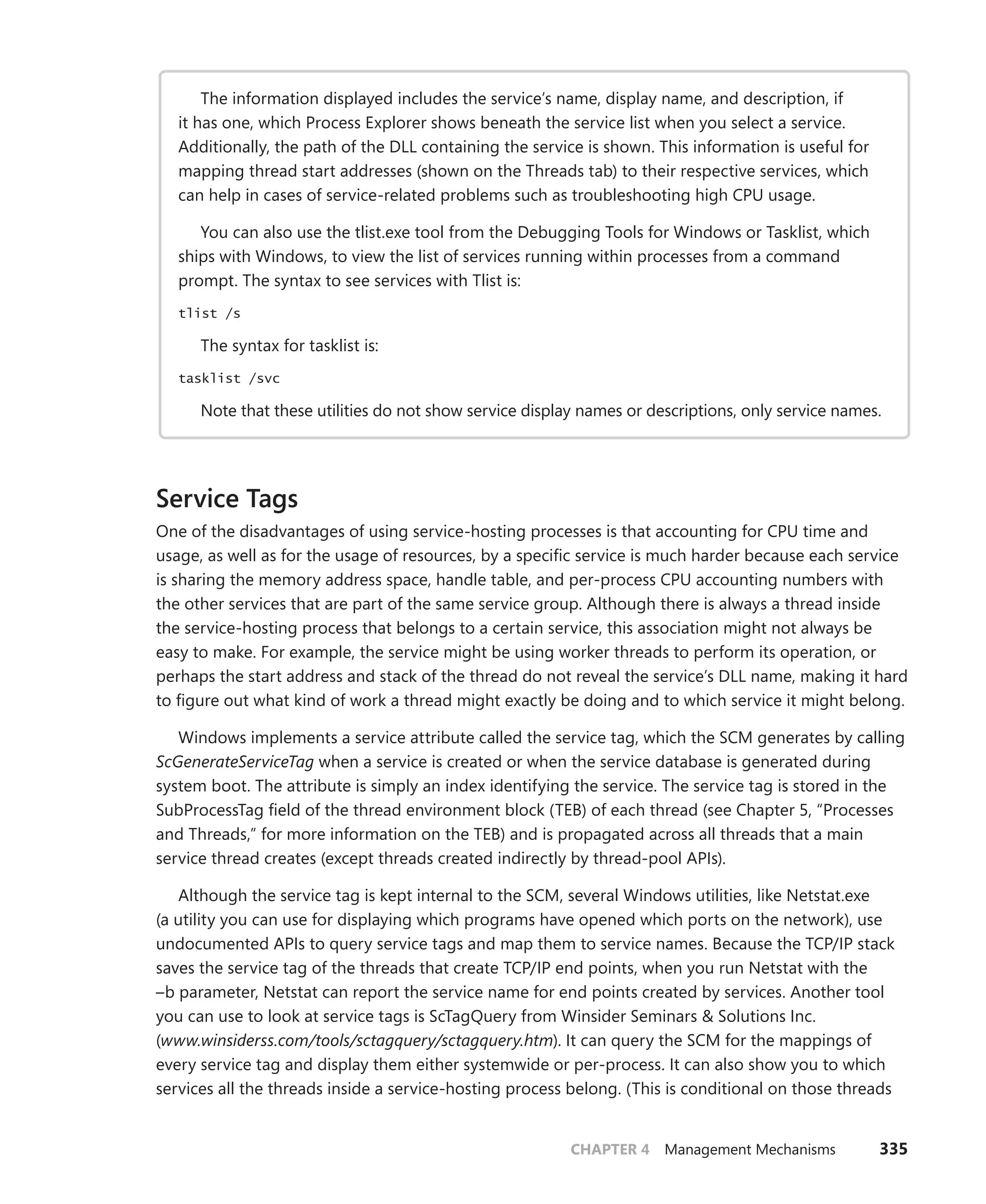 CHAPTER 4 Management Mechanisms 335
The information displayed includes the service’s name, display name, and description, if
it has one, which Process Explorer shows beneath the service list when you select a service.
­
Additionally, the path of the DLL containing the service is shown. This information is useful for
mapping thread start addresses (shown on the Threads tab) to their respective services, which
can help in cases of service-related problems such as troubleshooting high CPU usage.
You can also use the tlist.exe tool from the Debugging Tools for Windows or Tasklist, which
ships with Windows, to view the list of services running within processes from a command
prompt. The syntax to see services with Tlist is:
tlist /s
The syntax for tasklist is:
tasklist /svc
Note that these utilities do not show service display names or descriptions, only service names.
Service Tags
One of the disadvantages of using service-hosting processes is that accounting for CPU time and
­
usage, as well as for the usage of resources, by a specific service is much harder because each service
is sharing the memory address space, handle table, and per-process CPU accounting numbers with
the other services that are part of the same service group. Although there is always a thread inside
the service-hosting process that belongs to a certain service, this association might not always be
easy to make. For example, the service might be using worker threads to perform its operation, or
perhaps the start address and stack of the thread do not reveal the service’s DLL name, making it hard
to figure out what kind of work a thread might exactly be doing and to which service it might belong.
Windows implements a service attribute called the service tag, which the SCM generates by calling
ScGenerateServiceTag when a service is created or when the service database is generated during
system boot. The attribute is simply an index identifying the service. The service tag is stored in the
SubProcessTag field of the thread environment block (TEB) of each thread (see Chapter 5, “Processes
and Threads,” for more information on the TEB) and is propagated across all threads that a main
­
service thread creates (except threads created indirectly by thread-pool APIs).
Although the service tag is kept internal to the SCM, several Windows utilities, like Netstat.exe
(a utility you can use for displaying which programs have opened which ports on the network), use
undocumented APIs to query service tags and map them to service names. Because the TCP/IP stack
saves the service tag of the threads that create TCP/IP end points, when you run Netstat with the
–b parameter, Netstat can report the service name for end points created by services. Another tool
you can use to look at service tags is ScTagQuery from Winsider Seminars & Solutions Inc.
(www.winsiderss.com/tools/sctagquery/sctagquery.htm). It can query the SCM for the mappings of
every service tag and display them either systemwide or per-process. It can also show you to which
services all the threads inside a service-hosting process belong. (This is conditional on those threads
 