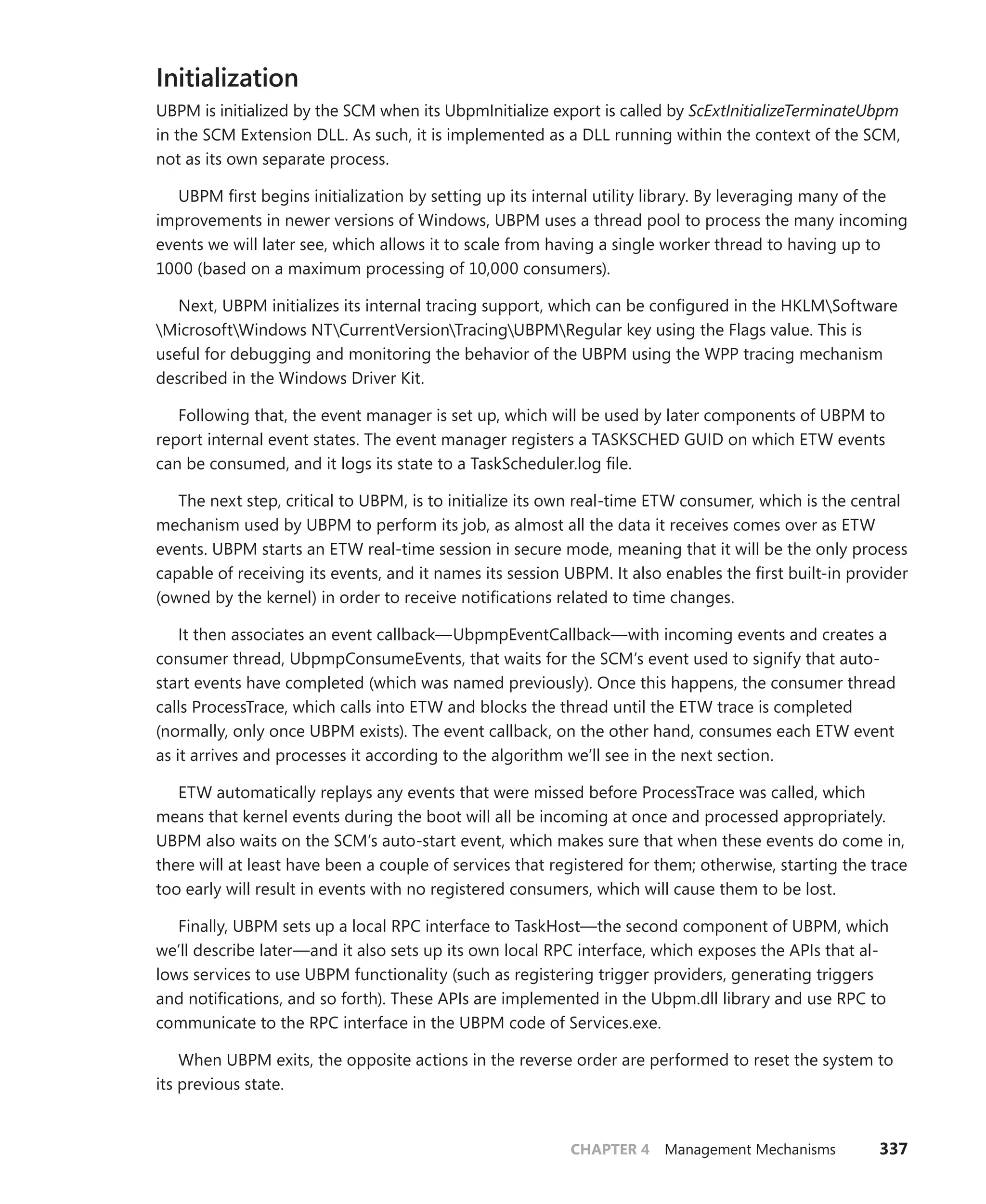 CHAPTER 4 Management Mechanisms 337
Initialization
UBPM is initialized by the SCM when its UbpmInitialize export is called by ScExtInitializeTerminateUbpm
in the SCM Extension DLL. As such, it is implemented as a DLL running within the context of the SCM,
not as its own separate process.
UBPM first begins initialization by setting up its internal utility library. By leveraging many of the
improvements in newer versions of Windows, UBPM uses a thread pool to process the many incoming
events we will later see, which allows it to scale from having a single worker thread to having up to
1000 (based on a maximum processing of 10,000 consumers).
Next, UBPM initializes its internal tracing support, which can be configured in the HKLMSoftware
MicrosoftWindows NTCurrentVersionTracingUBPMRegular key using the Flags value. This is
useful for debugging and monitoring the behavior of the UBPM using the WPP tracing mechanism
described in the Windows Driver Kit.
Following that, the event manager is set up, which will be used by later components of UBPM to
report internal event states. The event manager registers a TASKSCHED GUID on which ETW events
can be consumed, and it logs its state to a TaskScheduler.log file.
The next step, critical to UBPM, is to initialize its own real-time ETW consumer, which is the central
mechanism used by UBPM to perform its job, as almost all the data it receives comes over as ETW
events. UBPM starts an ETW real-time session in secure mode, meaning that it will be the only process
capable of receiving its events, and it names its session UBPM. It also enables the first built-in provider
(owned by the kernel) in order to receive notifications related to time changes.
It then associates an event callback—UbpmpEventCallback—with incoming events and creates a
consumer thread, UbpmpConsumeEvents, that waits for the SCM’s event used to signify that auto-
start events have completed (which was named previously). Once this happens, the consumer thread
calls ProcessTrace, which calls into ETW and blocks the thread until the ETW trace is completed
­
(normally, only once UBPM exists). The event callback, on the other hand, consumes each ETW event
as it arrives and processes it according to the algorithm we’ll see in the next section.
ETW automatically replays any events that were missed before ProcessTrace was called, which
means that kernel events during the boot will all be incoming at once and processed appropriately.
UBPM also waits on the SCM’s auto-start event, which makes sure that when these events do come in,
there will at least have been a couple of services that registered for them; otherwise, starting the trace
too early will result in events with no registered consumers, which will cause them to be lost.
Finally, UBPM sets up a local RPC interface to TaskHost—the second component of UBPM, which
we’ll describe later—and it also sets up its own local RPC interface, which exposes the APIs that al-
lows services to use UBPM functionality (such as registering trigger providers, generating triggers
and notifications, and so forth). These APIs are implemented in the Ubpm.dll library and use RPC to
­
communicate to the RPC interface in the UBPM code of Services.exe.
When UBPM exits, the opposite actions in the reverse order are performed to reset the system to
its previous state.
 