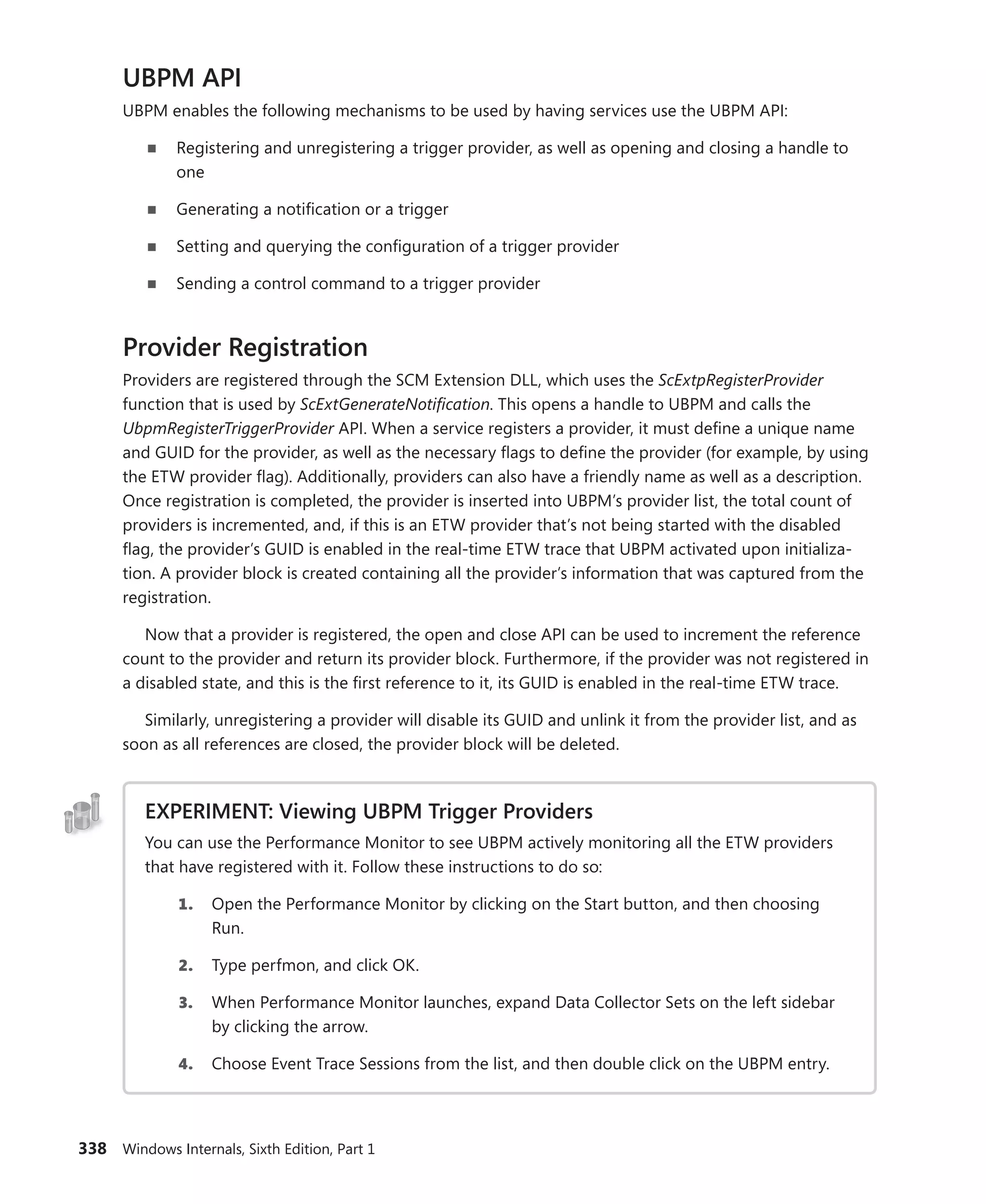 338 Windows Internals, Sixth Edition, Part 1
UBPM API
UBPM enables the following mechanisms to be used by having services use the UBPM API:
■
■ Registering and unregistering a trigger provider, as well as opening and closing a handle to
one
■
■ Generating a notification or a trigger
■
■ Setting and querying the configuration of a trigger provider
■
■ Sending a control command to a trigger provider
Provider Registration
Providers are registered through the SCM Extension DLL, which uses the ScExtpRegisterProvider
­
function that is used by ScExtGenerateNotification. This opens a handle to UBPM and calls the
­
UbpmRegisterTriggerProvider API. When a service registers a provider, it must define a unique name
and GUID for the provider, as well as the necessary flags to define the provider (for example, by using
the ETW provider flag). Additionally, providers can also have a friendly name as well as a description.
Once registration is completed, the provider is inserted into UBPM’s provider list, the total count of
providers is incremented, and, if this is an ETW provider that’s not being started with the disabled
flag, the provider’s GUID is enabled in the real-time ETW trace that UBPM activated upon initializa-
tion. A provider block is created containing all the provider’s information that was captured from the
registration.
Now that a provider is registered, the open and close API can be used to increment the reference
count to the provider and return its provider block. Furthermore, if the provider was not registered in
a disabled state, and this is the first reference to it, its GUID is enabled in the real-time ETW trace.
Similarly, unregistering a provider will disable its GUID and unlink it from the provider list, and as
soon as all references are closed, the provider block will be deleted.
EXPERIMENT: Viewing UBPM Trigger Providers
You can use the Performance Monitor to see UBPM actively monitoring all the ETW providers
that have registered with it. Follow these instructions to do so:
1. Open the Performance Monitor by clicking on the Start button, and then choosing
Run.
2. Type perfmon, and click OK.
3. When Performance Monitor launches, expand Data Collector Sets on the left sidebar
by clicking the arrow.
4. Choose Event Trace Sessions from the list, and then double click on the UBPM entry.
 