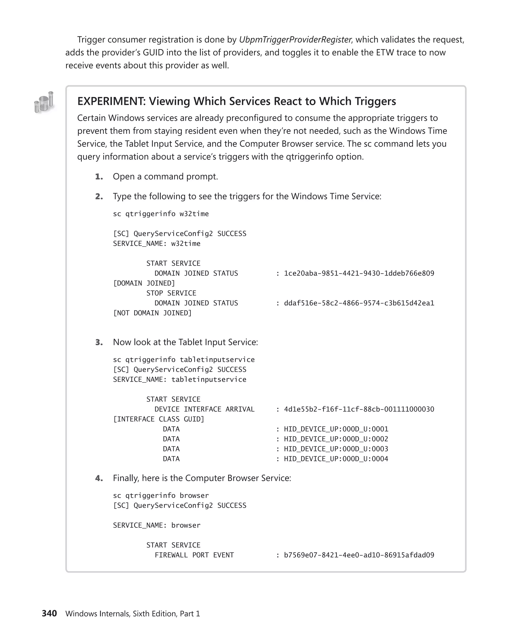 340 Windows Internals, Sixth Edition, Part 1
Trigger consumer registration is done by UbpmTriggerProviderRegister, which validates the request,
adds the provider’s GUID into the list of providers, and toggles it to enable the ETW trace to now
receive events about this provider as well.
EXPERIMENT: Viewing Which Services React to Which Triggers
Certain Windows services are already preconfigured to consume the appropriate triggers to
prevent them from staying resident even when they’re not needed, such as the Windows Time
Service, the Tablet Input Service, and the Computer Browser service. The sc command lets you
query information about a service’s triggers with the qtriggerinfo option.
1. Open a command prompt.
2. Type the following to see the triggers for the Windows Time Service:
sc qtriggerinfo w32time
[SC] QueryServiceConfig2 SUCCESS
SERVICE_NAME: w32time
START SERVICE
DOMAIN JOINED STATUS : 1ce20aba-9851-4421-9430-1ddeb766e809
[DOMAIN JOINED]
STOP SERVICE
DOMAIN JOINED STATUS : ddaf516e-58c2-4866-9574-c3b615d42ea1
[NOT DOMAIN JOINED]
3. Now look at the Tablet Input Service:
sc qtriggerinfo tabletinputservice
[SC] QueryServiceConfig2 SUCCESS
SERVICE_NAME: tabletinputservice
START SERVICE
DEVICE INTERFACE ARRIVAL : 4d1e55b2-f16f-11cf-88cb-001111000030
[INTERFACE CLASS GUID]
DATA : HID_DEVICE_UP:000D_U:0001
DATA : HID_DEVICE_UP:000D_U:0002
DATA : HID_DEVICE_UP:000D_U:0003
DATA : HID_DEVICE_UP:000D_U:0004
4. Finally, here is the Computer Browser Service:
sc qtriggerinfo browser
[SC] QueryServiceConfig2 SUCCESS
SERVICE_NAME: browser
START SERVICE
FIREWALL PORT EVENT : b7569e07-8421-4ee0-ad10-86915afdad09
 