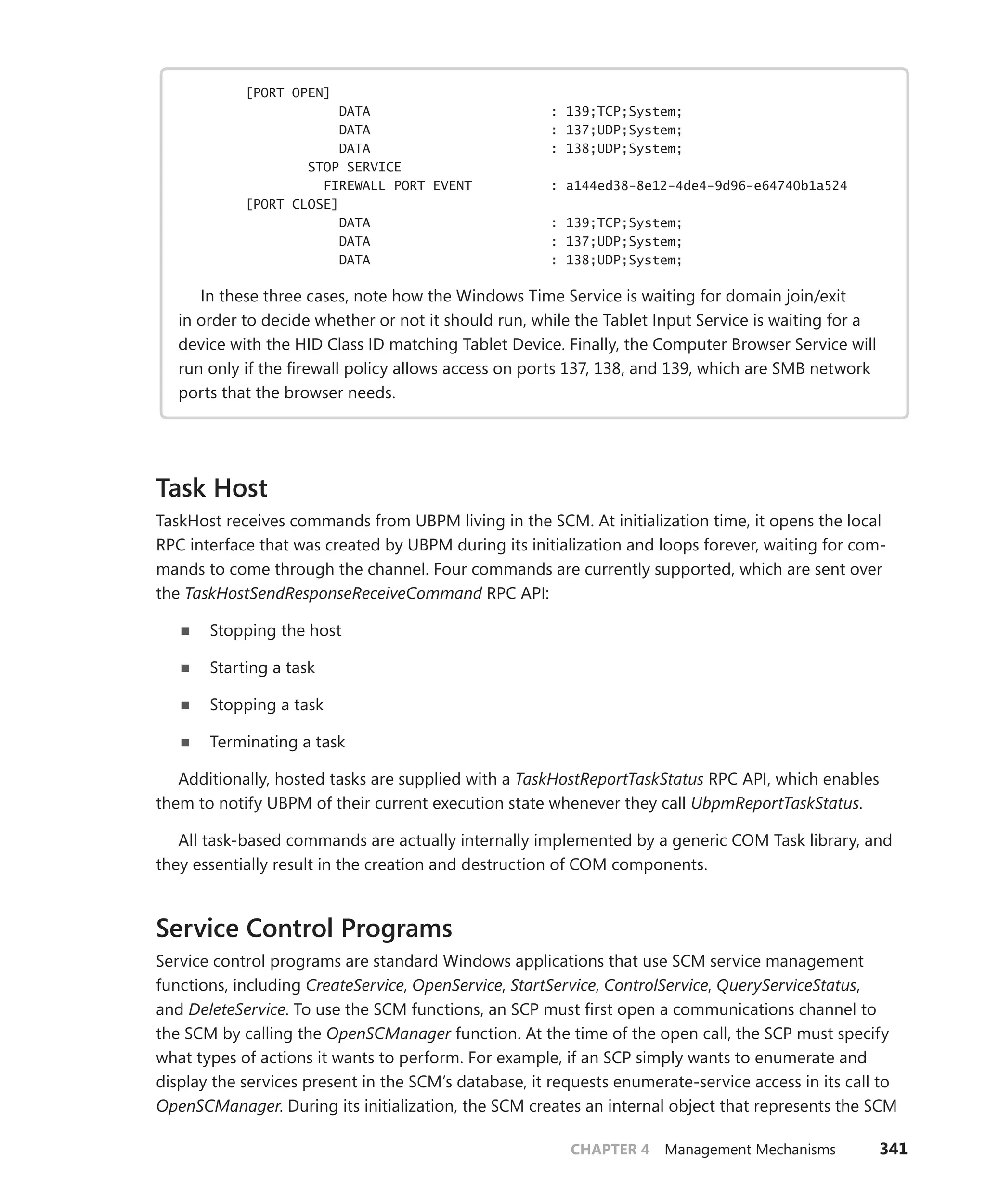 CHAPTER 4 Management Mechanisms 341
[PORT OPEN]
DATA : 139;TCP;System;
DATA : 137;UDP;System;
DATA : 138;UDP;System;
STOP SERVICE
FIREWALL PORT EVENT : a144ed38-8e12-4de4-9d96-e64740b1a524
[PORT CLOSE]
DATA : 139;TCP;System;
DATA : 137;UDP;System;
DATA : 138;UDP;System;
In these three cases, note how the Windows Time Service is waiting for domain join/exit
in order to decide whether or not it should run, while the Tablet Input Service is waiting for a
device with the HID Class ID matching Tablet Device. Finally, the Computer Browser Service will
run only if the firewall policy allows access on ports 137, 138, and 139, which are SMB network
ports that the browser needs.
Task Host
TaskHost receives commands from UBPM living in the SCM. At initialization time, it opens the local
RPC interface that was created by UBPM during its initialization and loops forever, waiting for com-
mands to come through the channel. Four commands are currently supported, which are sent over
the TaskHostSendResponseReceiveCommand RPC API:
■
■ Stopping the host
■
■ Starting a task
■
■ Stopping a task
■
■ Terminating a task
Additionally, hosted tasks are supplied with a TaskHostReportTaskStatus RPC API, which enables
them to notify UBPM of their current execution state whenever they call UbpmReportTaskStatus.
All task-based commands are actually internally implemented by a generic COM Task library, and
they essentially result in the creation and destruction of COM components.
Service Control Programs
Service control programs are standard Windows applications that use SCM service management
­functions, including CreateService, OpenService, StartService, ControlService, QueryServiceStatus,
and DeleteService. To use the SCM functions, an SCP must first open a communications channel to
the SCM by calling the OpenSCManager function. At the time of the open call, the SCP must specify
what types of actions it wants to perform. For example, if an SCP simply wants to enumerate and
display the services present in the SCM’s database, it requests enumerate-service access in its call to
­
OpenSCManager. During its initialization, the SCM creates an internal object that represents the SCM
 