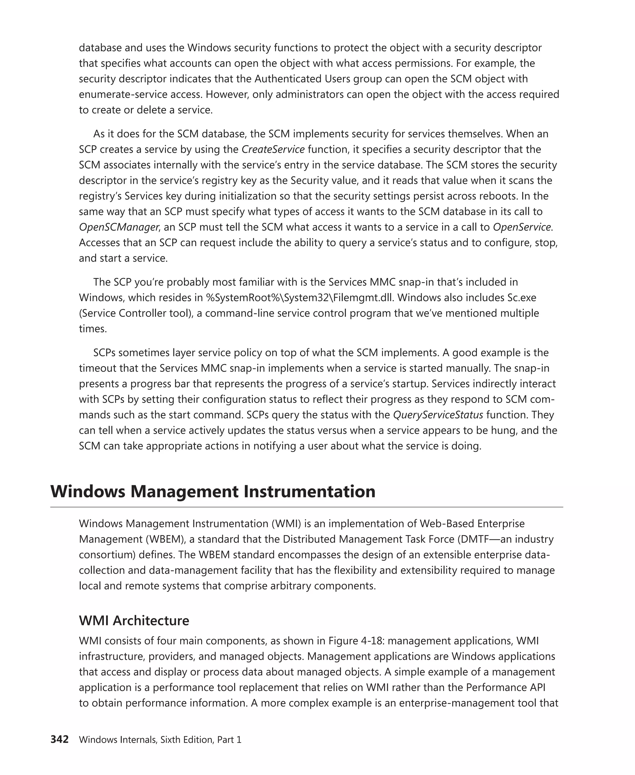 342 Windows Internals, Sixth Edition, Part 1
database and uses the Windows security functions to protect the object with a security ­
descriptor
that specifies what accounts can open the object with what access permissions. For example, the
security descriptor indicates that the Authenticated Users group can open the SCM object with
enumerate-service access. However, only administrators can open the object with the access required
to create or delete a service.
As it does for the SCM database, the SCM implements security for services themselves. When an
SCP creates a service by using the CreateService function, it specifies a security descriptor that the
SCM associates internally with the service’s entry in the service database. The SCM stores the security
descriptor in the service’s registry key as the Security value, and it reads that value when it scans the
registry’s Services key during initialization so that the security settings persist across reboots. In the
same way that an SCP must specify what types of access it wants to the SCM database in its call to
OpenSCManager, an SCP must tell the SCM what access it wants to a service in a call to OpenService.
Accesses that an SCP can request include the ability to query a service’s status and to configure, stop,
and start a service.
The SCP you’re probably most familiar with is the Services MMC snap-in that’s included in
­
Windows, which resides in %SystemRoot%System32Filemgmt.dll. Windows also includes Sc.exe
­
(Service Controller tool), a command-line service control program that we’ve mentioned multiple
times.
SCPs sometimes layer service policy on top of what the SCM implements. A good example is the
timeout that the Services MMC snap-in implements when a service is started manually. The snap-in
presents a progress bar that represents the progress of a service’s startup. Services indirectly interact
with SCPs by setting their configuration status to reflect their progress as they respond to SCM com-
mands such as the start command. SCPs query the status with the QueryServiceStatus function. They
can tell when a service actively updates the status versus when a service appears to be hung, and the
SCM can take appropriate actions in notifying a user about what the service is doing.
Windows Management Instrumentation
Windows Management Instrumentation (WMI) is an implementation of Web-Based Enterprise
Management (WBEM), a standard that the Distributed Management Task Force (DMTF—an industry
consortium) defines. The WBEM standard encompasses the design of an extensible enterprise data-
collection and data-management facility that has the flexibility and extensibility required to manage
local and remote systems that comprise arbitrary components.
WMI Architecture
WMI consists of four main components, as shown in Figure 4-18: management applications, WMI
infrastructure, providers, and managed objects. Management applications are Windows applications
that access and display or process data about managed objects. A simple example of a management
application is a performance tool replacement that relies on WMI rather than the Performance API
to obtain performance information. A more complex example is an enterprise-management tool that
 