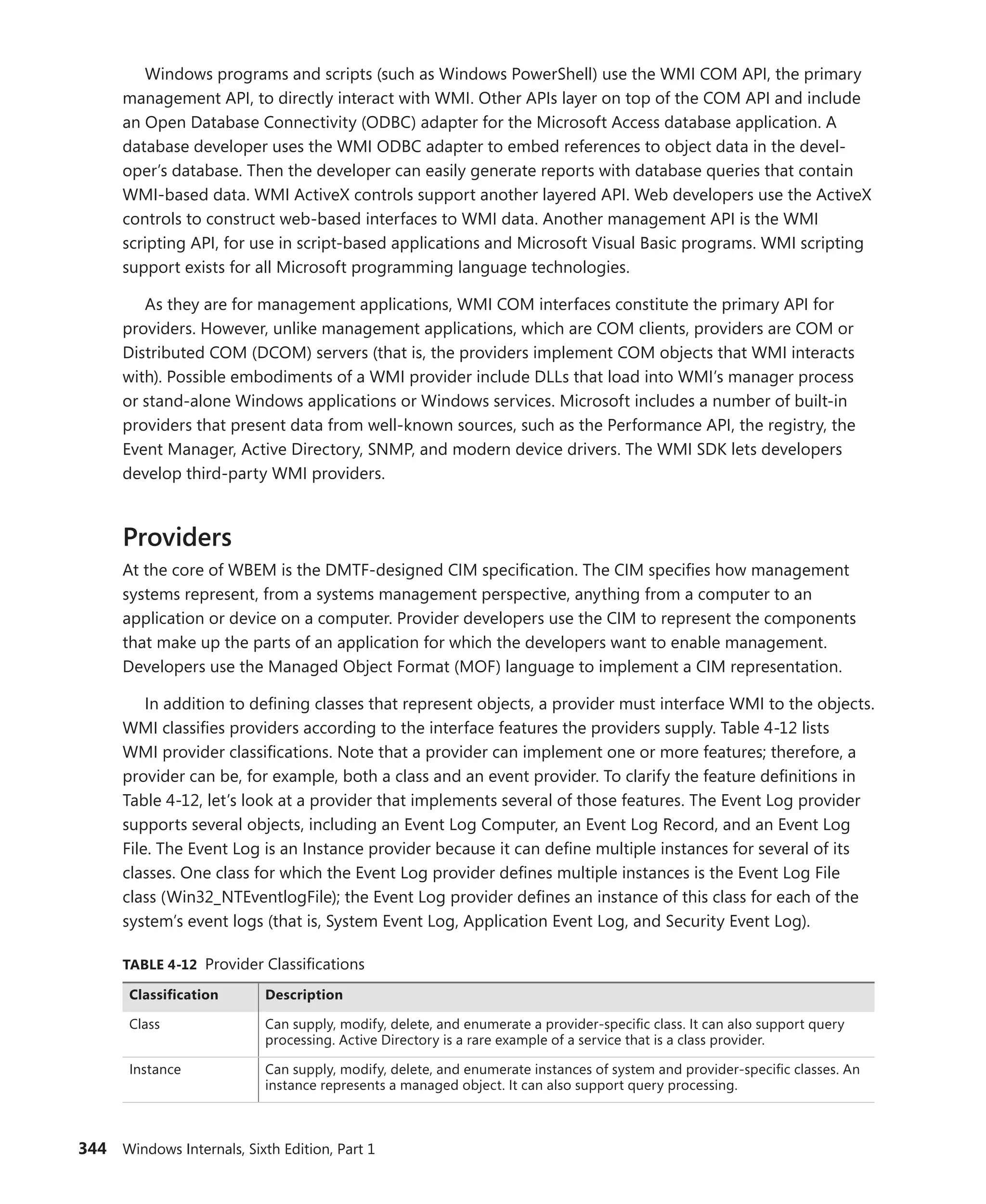 344 Windows Internals, Sixth Edition, Part 1
Windows programs and scripts (such as Windows PowerShell) use the WMI COM API, the primary
management API, to directly interact with WMI. Other APIs layer on top of the COM API and include
an Open Database Connectivity (ODBC) adapter for the Microsoft Access database application. A
­
database developer uses the WMI ODBC adapter to embed references to object data in the devel-
oper’s database. Then the developer can easily generate reports with database queries that contain
WMI-based data. WMI ActiveX controls support another layered API. Web developers use the ActiveX
controls to construct web-based interfaces to WMI data. Another management API is the WMI
­
scripting API, for use in script-based applications and Microsoft Visual Basic programs. WMI scripting
support exists for all Microsoft programming language technologies.
As they are for management applications, WMI COM interfaces constitute the primary API for
providers. However, unlike management applications, which are COM clients, providers are COM or
Distributed COM (DCOM) servers (that is, the providers implement COM objects that WMI interacts
with). Possible embodiments of a WMI provider include DLLs that load into WMI’s manager process
or stand-alone Windows applications or Windows services. Microsoft includes a number of built-in
providers that present data from well-known sources, such as the Performance API, the registry, the
Event Manager, Active Directory, SNMP, and modern device drivers. The WMI SDK lets developers
develop third-party WMI providers.
Providers
At the core of WBEM is the DMTF-designed CIM specification. The CIM specifies how ­
management
systems represent, from a systems management perspective, anything from a computer to an
­
application or device on a computer. Provider developers use the CIM to represent the components
that make up the parts of an application for which the developers want to enable management.
­
Developers use the Managed Object Format (MOF) language to implement a CIM representation.
In addition to defining classes that represent objects, a provider must interface WMI to the objects.
WMI classifies providers according to the interface features the providers supply. Table 4-12 lists
WMI provider classifications. Note that a provider can implement one or more features; therefore, a
provider can be, for example, both a class and an event provider. To clarify the feature definitions in
Table 4-12, let’s look at a provider that implements several of those features. The Event Log provider
supports several objects, including an Event Log Computer, an Event Log Record, and an Event Log
File. The Event Log is an Instance provider because it can define multiple instances for several of its
classes. One class for which the Event Log provider defines multiple instances is the Event Log File
class (Win32_NTEventlogFile); the Event Log provider defines an instance of this class for each of the
system’s event logs (that is, System Event Log, Application Event Log, and Security Event Log).
TABLE 4-12 Provider Classifications
Classification Description
Class Can supply, modify, delete, and enumerate a provider-specific class. It can also support query
processing. Active Directory is a rare example of a service that is a class provider.
Instance Can supply, modify, delete, and enumerate instances of system and provider-specific classes. An
instance represents a managed object. It can also support query processing.
 