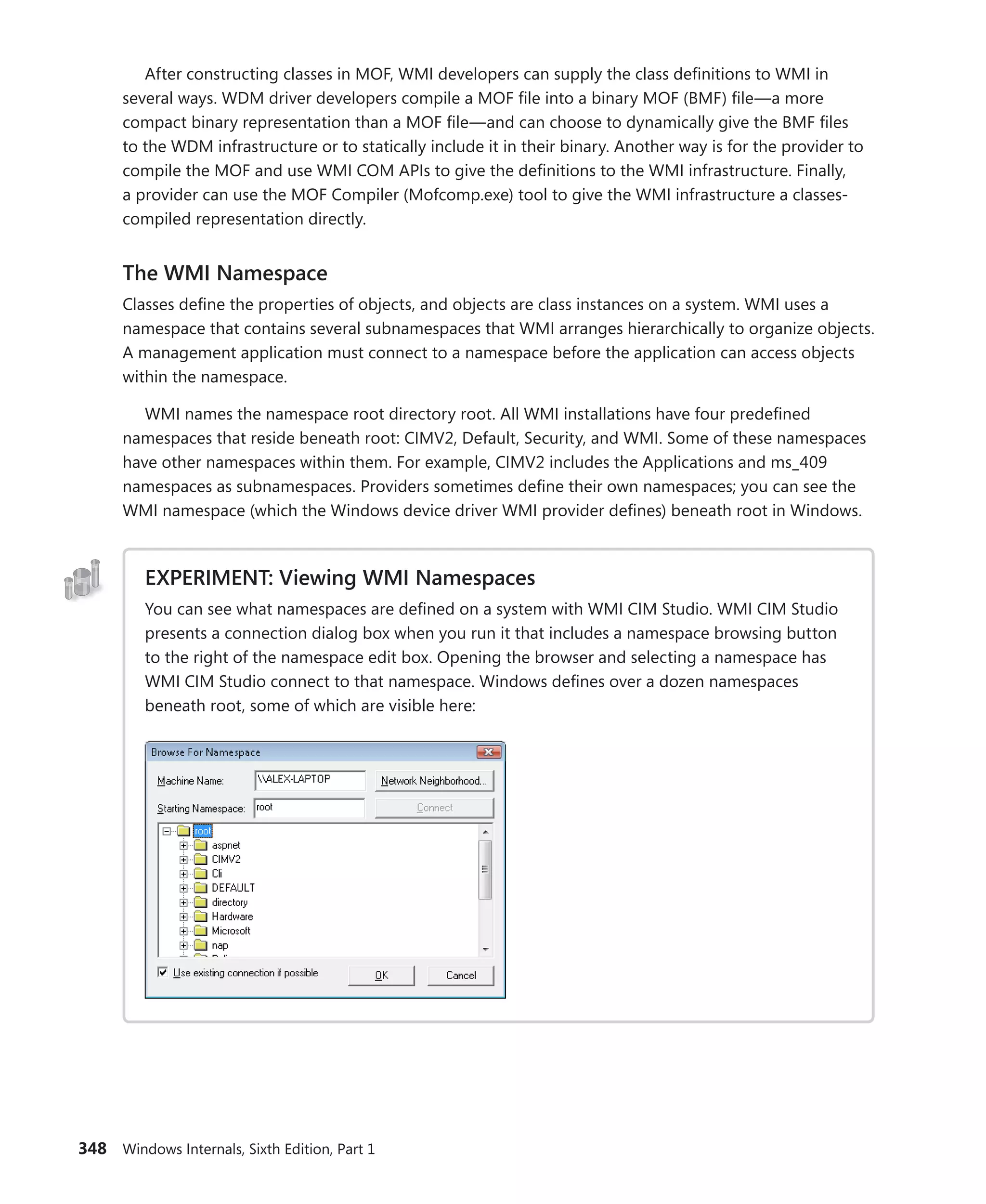 348 Windows Internals, Sixth Edition, Part 1
After constructing classes in MOF, WMI developers can supply the class definitions to WMI in
several ways. WDM driver developers compile a MOF file into a binary MOF (BMF) file—a more
compact binary representation than a MOF file—and can choose to dynamically give the BMF files
to the WDM infrastructure or to statically include it in their binary. Another way is for the provider to
compile the MOF and use WMI COM APIs to give the definitions to the WMI infrastructure. Finally,
a provider can use the MOF Compiler (Mofcomp.exe) tool to give the WMI infrastructure a classes-
compiled representation directly.
The WMI Namespace
Classes define the properties of objects, and objects are class instances on a system. WMI uses a
namespace that contains several subnamespaces that WMI arranges hierarchically to organize objects.
A management application must connect to a namespace before the application can access objects
within the namespace.
WMI names the namespace root directory root. All WMI installations have four predefined
namespaces that reside beneath root: CIMV2, Default, Security, and WMI. Some of these namespaces
have other namespaces within them. For example, CIMV2 includes the Applications and ms_409
namespaces as subnamespaces. Providers sometimes define their own namespaces; you can see the
WMI namespace (which the Windows device driver WMI provider defines) beneath root in Windows.
EXPERIMENT: Viewing WMI Namespaces
You can see what namespaces are defined on a system with WMI CIM Studio. WMI CIM Studio
presents a connection dialog box when you run it that includes a namespace browsing ­
button
to the right of the namespace edit box. Opening the browser and selecting a namespace has
WMI CIM Studio connect to that namespace. Windows defines over a dozen namespaces
­
beneath root, some of which are visible here:
 