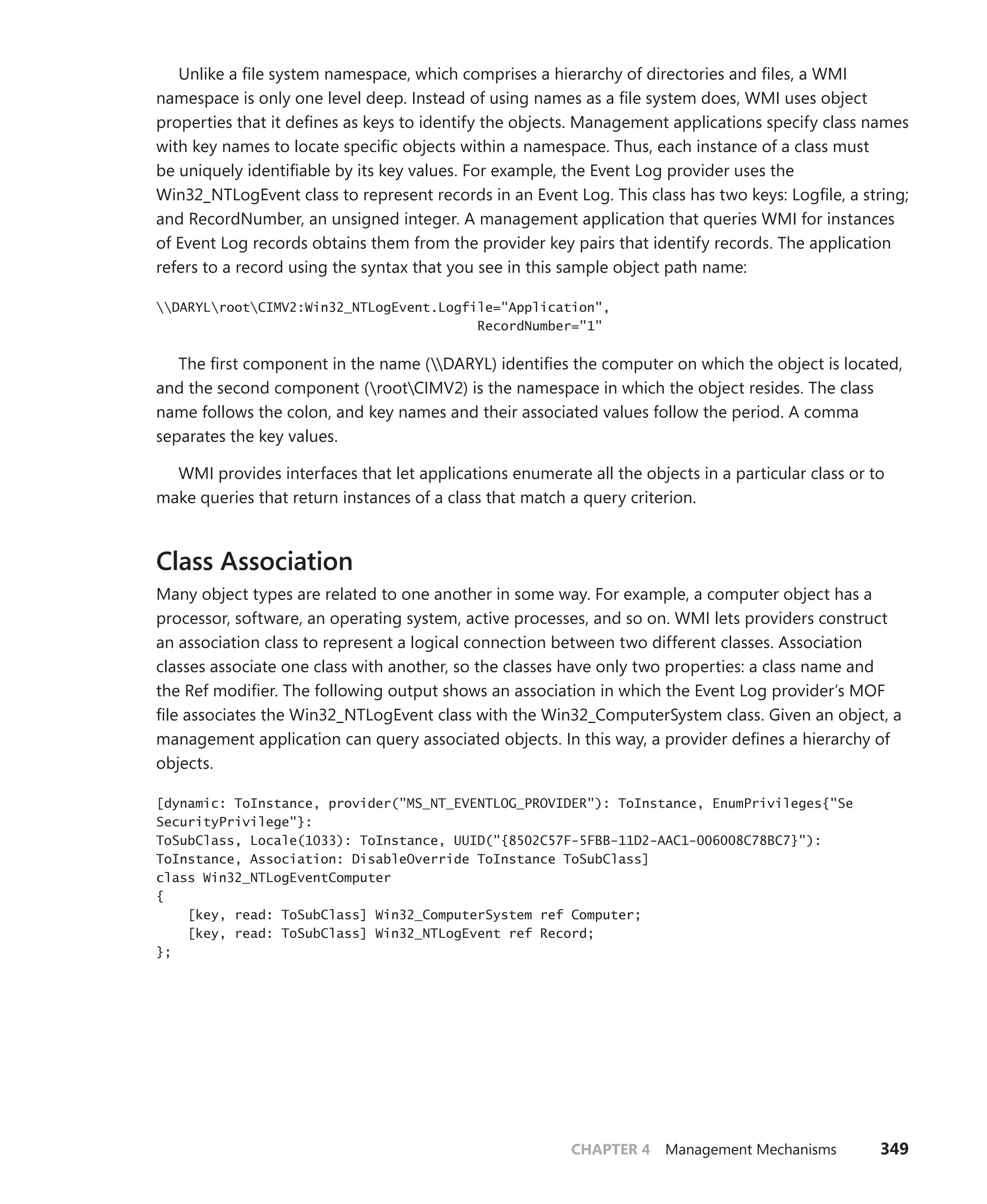 CHAPTER 4 Management Mechanisms 349
Unlike a file system namespace, which comprises a hierarchy of directories and files, a WMI
namespace is only one level deep. Instead of using names as a file system does, WMI uses object
properties that it defines as keys to identify the objects. Management applications specify class names
with key names to locate specific objects within a namespace. Thus, each instance of a class must
be uniquely identifiable by its key values. For example, the Event Log provider uses the ­
Win32_NTLogEvent class to represent records in an Event Log. This class has two keys: Logfile, a string;
and RecordNumber, an unsigned integer. A management application that queries WMI for instances
of Event Log records obtains them from the provider key pairs that identify records. The ­
application
refers to a record using the syntax that you see in this sample object path name:
DARYLrootCIMV2:Win32_NTLogEvent.Logfile="Application",
RecordNumber="1"
The first component in the name (DARYL) identifies the computer on which the object is ­
located,
and the second component (rootCIMV2) is the namespace in which the object resides. The class
name follows the colon, and key names and their associated values follow the period. A comma
­
separates the key values.
WMI provides interfaces that let applications enumerate all the objects in a particular class or to
make queries that return instances of a class that match a query criterion.
Class Association
Many object types are related to one another in some way. For example, a computer object has a
processor, software, an operating system, active processes, and so on. WMI lets providers construct
an association class to represent a logical connection between two different classes. Association
classes associate one class with another, so the classes have only two properties: a class name and
the Ref modifier. The following output shows an association in which the Event Log provider’s MOF
file associates the Win32_NTLogEvent class with the Win32_ComputerSystem class. Given an object, a
management application can query associated objects. In this way, a provider defines a hierarchy of
objects.
[dynamic: ToInstance, provider("MS_NT_EVENTLOG_PROVIDER"): ToInstance, EnumPrivileges{"Se
SecurityPrivilege"}:
ToSubClass, Locale(1033): ToInstance, UUID("{8502C57F-5FBB-11D2-AAC1-006008C78BC7}"):
ToInstance, Association: DisableOverride ToInstance ToSubClass]
class Win32_NTLogEventComputer
{
[key, read: ToSubClass] Win32_ComputerSystem ref Computer;
[key, read: ToSubClass] Win32_NTLogEvent ref Record;
};
 