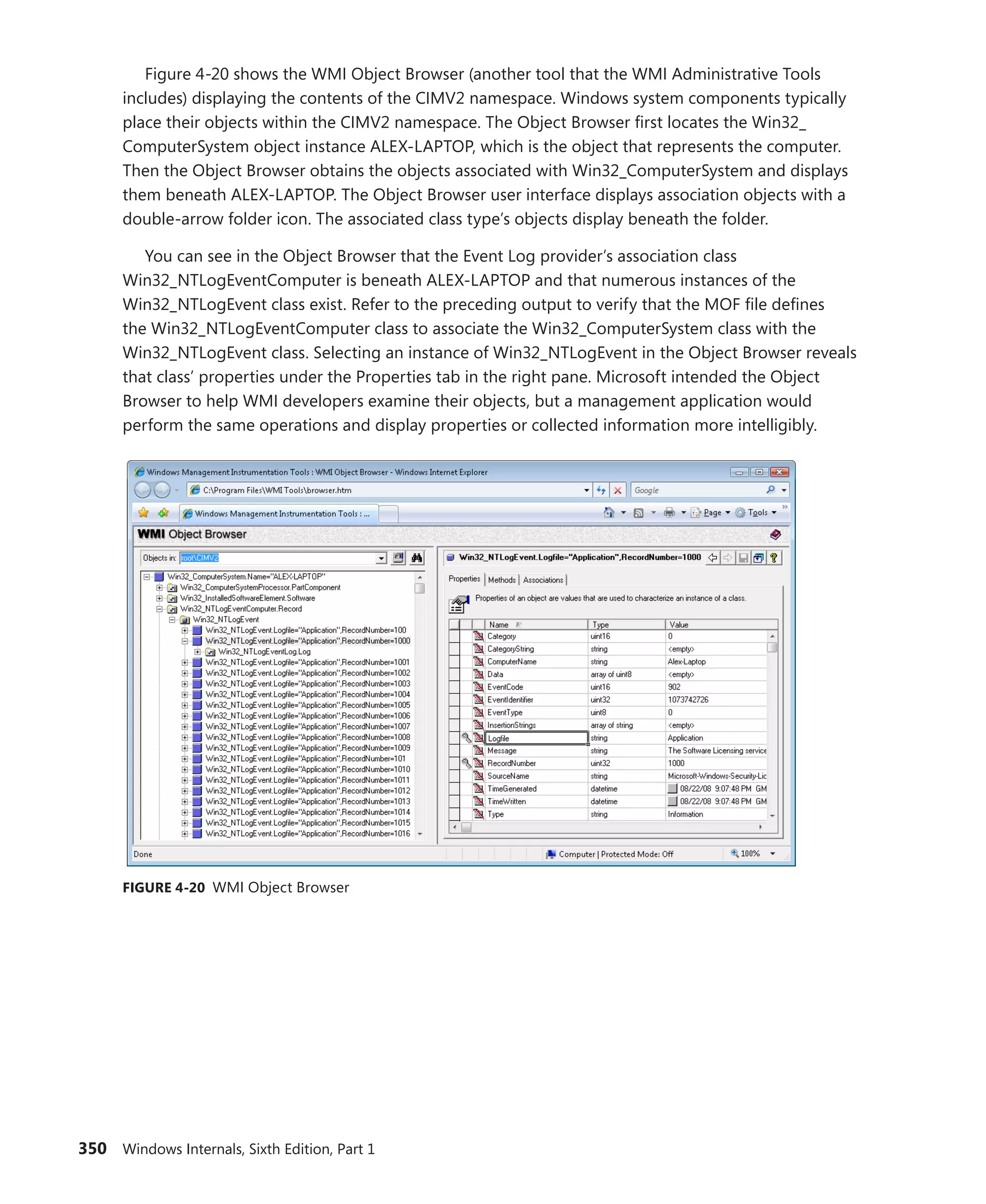 350 Windows Internals, Sixth Edition, Part 1
Figure 4-20 shows the WMI Object Browser (another tool that the WMI Administrative Tools
includes) displaying the contents of the CIMV2 namespace. Windows system components ­
typically
place their objects within the CIMV2 namespace. The Object Browser first locates the Win32_­
ComputerSystem object instance ALEX-LAPTOP, which is the object that represents the computer.
Then the Object Browser obtains the objects associated with Win32_ComputerSystem and displays
them beneath ALEX-LAPTOP. The Object Browser user interface displays association objects with a
double-arrow folder icon. The associated class type’s objects display beneath the folder.
You can see in the Object Browser that the Event Log provider’s association class
Win32_NTLogEventComputer is beneath ALEX-LAPTOP and that numerous instances of the
Win32_NTLogEvent class exist. Refer to the preceding output to verify that the MOF file defines
the Win32_NTLogEventComputer class to associate the Win32_ComputerSystem class with the
Win32_NTLogEvent class. Selecting an instance of Win32_NTLogEvent in the Object Browser ­
reveals
that class’ properties under the Properties tab in the right pane. Microsoft intended the Object
Browser to help WMI developers examine their objects, but a management application would
­
perform the same operations and display properties or collected information more intelligibly.
FIGURE 4-20 WMI Object Browser
 