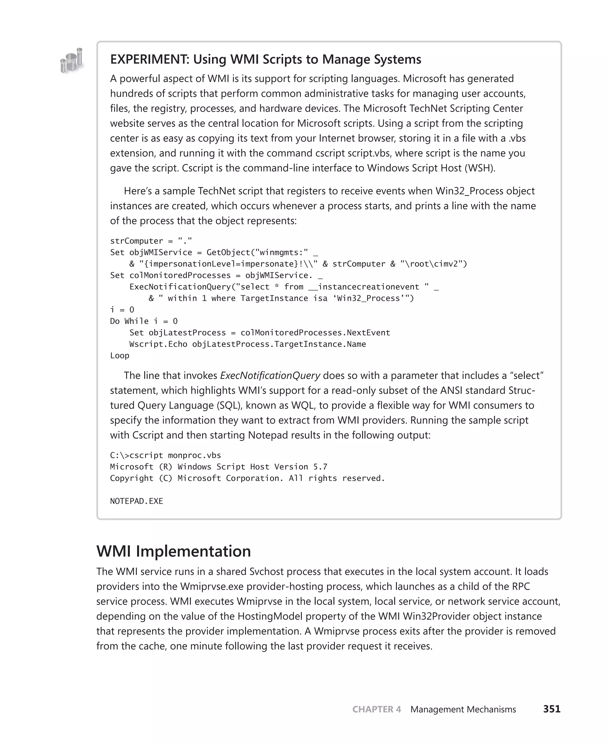 CHAPTER 4 Management Mechanisms 351
EXPERIMENT: Using WMI Scripts to Manage Systems
A powerful aspect of WMI is its support for scripting languages. Microsoft has generated
­
hundreds of scripts that perform common administrative tasks for managing user accounts,
files, the registry, processes, and hardware devices. The Microsoft TechNet Scripting Center
website serves as the central location for Microsoft scripts. Using a script from the scripting
center is as easy as copying its text from your Internet browser, storing it in a file with a .vbs
­
extension, and running it with the command cscript script.vbs, where script is the name you
gave the script. Cscript is the command-line interface to Windows Script Host (WSH).
Here’s a sample TechNet script that registers to receive events when Win32_Process object
instances are created, which occurs whenever a process starts, and prints a line with the name
of the process that the object represents:
strComputer = "."
Set objWMIService = GetObject("winmgmts:" _
& "{impersonationLevel=impersonate}!" & strComputer & "rootcimv2")
Set colMonitoredProcesses = objWMIService. _
ExecNotificationQuery("select * from __instancecreationevent " _
& " within 1 where TargetInstance isa ‘Win32_Process’")
i = 0
Do While i = 0
Set objLatestProcess = colMonitoredProcesses.NextEvent
Wscript.Echo objLatestProcess.TargetInstance.Name
Loop
The line that invokes ExecNotificationQuery does so with a parameter that includes a “select”
statement, which highlights WMI’s support for a read-only subset of the ANSI standard Struc-
tured Query Language (SQL), known as WQL, to provide a flexible way for WMI consumers to
specify the information they want to extract from WMI providers. Running the sample script
with Cscript and then starting Notepad results in the following output:
C:>cscript monproc.vbs
Microsoft (R) Windows Script Host Version 5.7
Copyright (C) Microsoft Corporation. All rights reserved.
NOTEPAD.EXE
WMI Implementation
The WMI service runs in a shared Svchost process that executes in the local system account. It loads
providers into the Wmiprvse.exe provider-hosting process, which launches as a child of the RPC
service process. WMI executes Wmiprvse in the local system, local service, or network service account,
depending on the value of the HostingModel property of the WMI Win32Provider object instance
that represents the provider implementation. A Wmiprvse process exits after the provider is removed
from the cache, one minute following the last provider request it receives.
 
